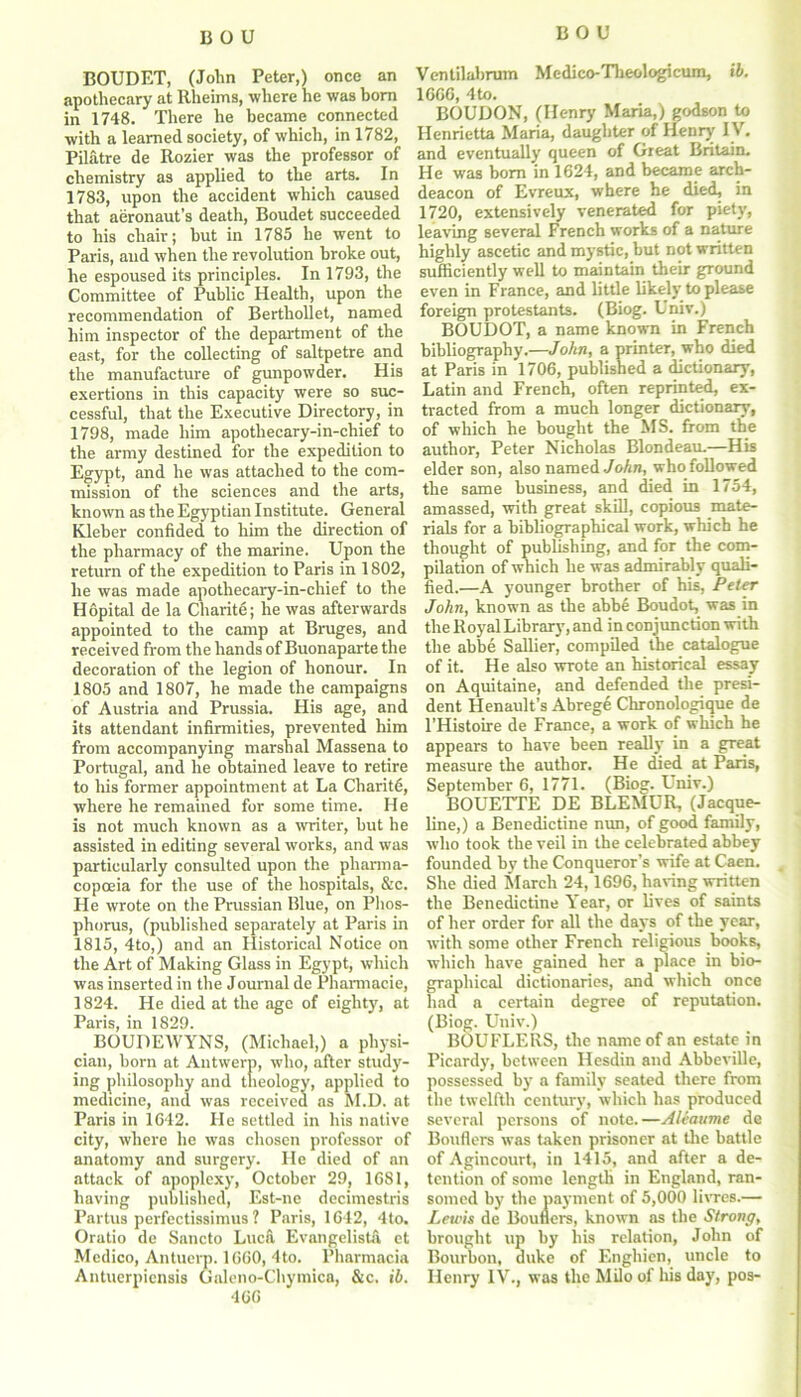 BOUDET, (John Peter,) once an Ventilabrum Medico-Tlieologicum, ib. apothecary at Ilheims, where he was born 16CC, 4to. in 1748. There he became connected BOUDON, (Henry Mana,) godson to with a learned society, of which, in 1782, Henrietta Maria, daughter of Henry 1 \ . Pilatre de Rozier was the professor of and eventually queen of Great Britain, chemistry as applied to the arts. In He was bom in 1624, and became arch- 1783, upon the accident which caused deacon of Evreux, where he died, in that aeronaut’s death, Boudet succeeded 1720, extensively venerated for piety, to his chair; but in 1785 he went to leaving several French works of a nature Paris, aud when the revolution broke out, highly ascetic and mystic, but not written he espoused its principles. In 1793, the sufficiently well to maintain their ground Committee of Public Health, upon the even in France, and little Ukely to please recommendation of Berthollet, named foreign protestants. (Biog. Unxv.) him inspector of the department of the BOUDOT, a name known in Irench east, for the collecting of saltpetre and bibliography— John, a printer, who died the manufacture of gunpowder. His at Paris in 1706, published a dictionary, exertions in this capacity were so sue- Latin and French, often reprinted, ex- cessful, that the Executive Directory, in traded from a much longer dictionary, 1798, made him apotliecary-in-chief to of which he bought the MS. from the the army destined for the expedition to author, Peter Nicholas Blondeau.—His Egypt, and he was attached to the com- elder son, also named John, whoi followed mission of the sciences and the arts, the same business, and died in 1754, known as the Egyptian Institute. General amassed, with great skill, copious mate- Kleber confided to him the direction of rials for a bibliographical work, which he the pharmacy of the marine. Upon the thought of publishing, and for the corn- return of the expedition to Paris in 1802, pilation of which he was admirably quali- lie was made apotliecary-in-chief to the fied.—A younger brother of his, Peter Hopital de la Charite; he was afterwards John, known as the abbe Boudot, was in appointed to the camp at Bruges, and the Royal Library, and in conjunction with received from the hands of Buonaparte the the abbe Sallier, compiled the catalogue decoration of the legion of honour. In of it. He also wrote an historical essay 1805 and 1807, he made the campaigns on Aquitaine, and defended the presi- of Austria and Prussia. His age, and dent Henault’s Abrege Chronologique de its attendant infirmities, prevented him l’Histoire de France, a work of which he from accompanying marshal Massena to appears to have been really in a great Portugal, and he obtained leave to retire measure the author. He died at Paris, to his former appointment at La Charite, September 6, 1771. (Biog. Lniv.) where he remained for some time. He BOUETTE DE BLEMUR, (Jacque- is not much known as a writer, but he line,) a Benedictine nun, of good family, assisted in editing several works, and was who took the veil in the celebrated abbey particularly consulted upon the pharma- founded by the Conqueror’s wife at Caen, copoeia for the use of the hospitals, &c. She died March 24,1696, having written He wrote on the Prussian Blue, on Phos- the Benedictine Tear, or lives of saints phorus, (published separately at Paris in of her order for all the days of the year, 1815, 4to,) and an Historical Notice on with some other French religious books, the Art of Making Glass in Egypt, which which have gained her a place in bio- was inserted in the Journal dePharmacie, graphical dictionaries, and which once 1824. He died at the age of eighty, at had a certain degree of reputation. Paris, in 1829. (Biog. Univ.) BOUDEWYNS, (Michael,) a physi- BOUFLF.RS, the name of an estate in v ... ’  ’ Picardy, between Hesdin and Abbeville, the twelfth century, which has produced Paris in 1642. He settled in his native several persons of note.—Aliaume de city, where he was chosen professor of Bonders was taken prisoner at the battle anatomy and surgery. He died of an of Agincourt, in 1415, and after a de- attack of apoplexy, October 29, 1681, tention of some length in England, ran- having published, Est-ne decimestris somed by the payment of 5,000 livres.— Partus perfectissimus ? Paris, 1642, 4to. Lewis de Bouners, known as the Stro?>g, Oratio de Sancto Luca Evangelista et brought up by his relation, John of Medico, Antucrp. 1660,4to. Pharmacia Bourbon, duke of Engliien, uncle to Antuerpiensis Galeno-Chymica, &c. ib. Henry IV., was the Milo of his day, pos- possessed by a family seated there from 466