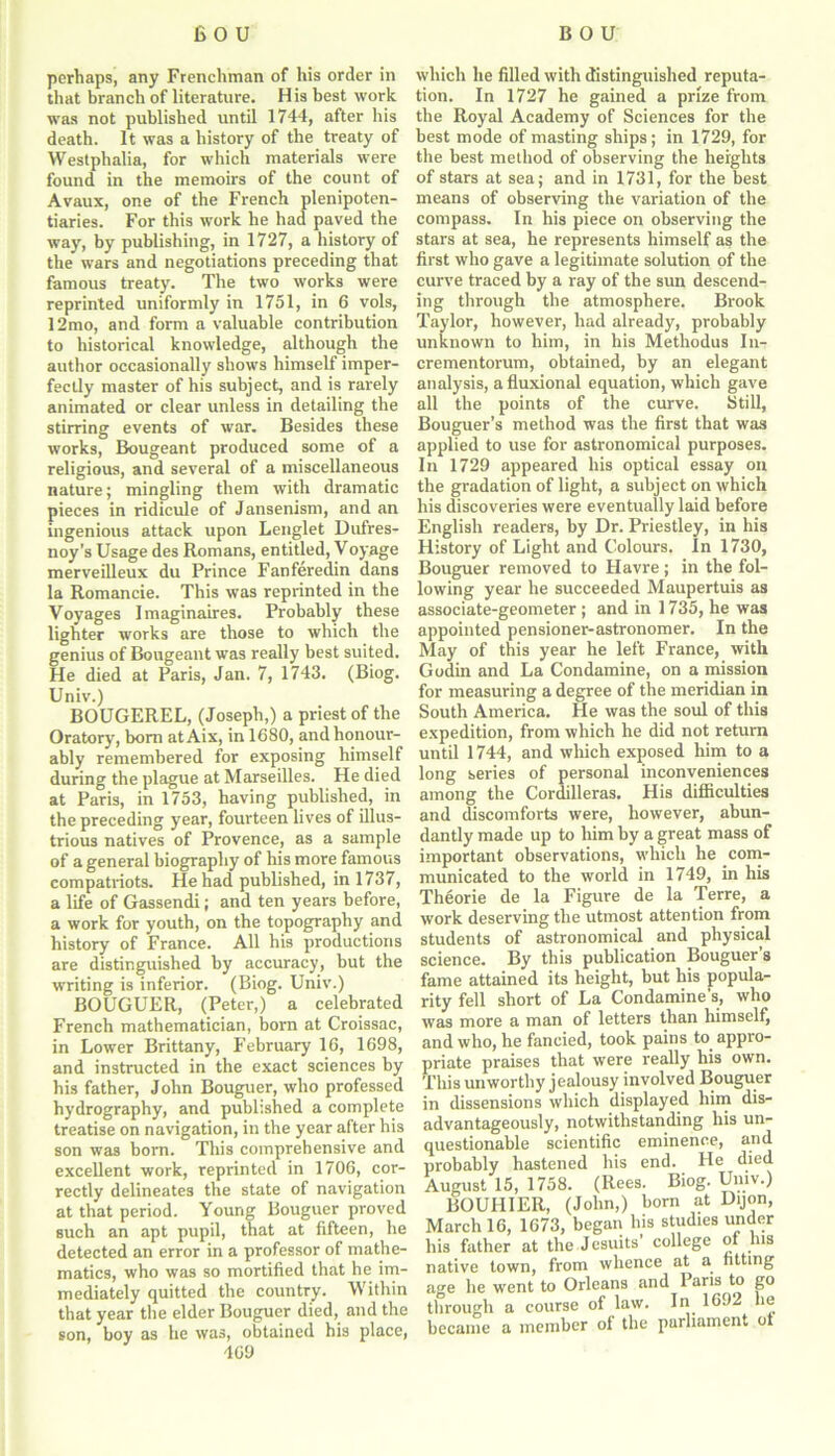 perhaps, any Frenchman of his order in that branch of literature. His best work was not published until 1744, after his death. It was a history of the treaty of Westphalia, for which materials were found in the memoirs of the count of Avaux, one of the French plenipoten- tiaries. For this work he had paved the way, by publishing, in 1727, a history of the wars and negotiations preceding that famous treaty. The two works were reprinted uniformly in 1751, in 6 vols, 12mo, and form a valuable contribution to historical knowledge, although the author occasionally shows himself imper- fectly master of his subject, and is rarely animated or clear unless in detailing the stirring events of war. Besides these works, Bougeant produced some of a religious, and several of a miscellaneous nature; mingling them with dramatic pieces in ridicule of Jansenism, and an ingenious attack upon Lenglet Dufres- noy’s Usage des Romans, entitled, Voyage merveilleux du Prince Fanferedin dans la Romancie. This was reprinted in the Voyages Imaginaires. Probably these lighter works are those to which the genius of Bougeant was really best suited. He died at Paris, Jan. 7, 1743. (Biog. Univ.) BOUGEREL, (Joseph,) a priest of the Oratory, born atAix, in 1680, and honour- ably remembered for exposing himself during the plague at Marseilles. He died at Paris, in 1753, having published, in the preceding year, fourteen lives of illus- trious natives of Provence, as a sample of a general biography of his more famous compatriots. He had published, in 1737, a life of Gassendi; and ten years before, a work for youth, on the topography and history of France. All his productions are distinguished by accuracy, but the writing is inferior. (Biog. Univ.) BOUGUER, (Peter,) a celebrated French mathematician, born at Croissac, in Lower Brittany, February 16, 1698, and instructed in the exact sciences by his father, John Bouguer, who professed hydrography, and published a complete treatise on navigation, in the year after his son was bom. This comprehensive and excellent work, reprinted in 1706, cor- rectly delineates the state of navigation at that period. Young Bouguer proved such an apt pupil, that at fifteen, he detected an error in a professor of mathe- matics, who was so mortified that be im- mediately quitted the country. Within that year the elder Bouguer died, and the son, boy as he was, obtained his place, which he filled with distinguished reputa- tion. In 1727 he gained a prize from the Royal Academy of Sciences for the best mode of masting ships; in 1729, for the best method of observing the heights of stars at sea; and in 1731, for the best means of observing the variation of the compass. In his piece on observing the stars at sea, he represents himself as the first who gave a legitimate solution of the curve traced by a ray of the sun descend- ing through the atmosphere. Brook Taylor, however, had already, probably unknown to him, in his Methodus In- crementorum, obtained, by an elegant analysis, afluxional equation, which gave all the points of the curve. Still, Bouguer’s method was the first that was applied to use for astronomical purposes. In 1729 appeared his optical essay on the gradation of light, a subject on which his discoveries were eventually laid before English readers, by Dr. Priestley, in his History of Light and Colours. In 1730, Bouguer removed to Havre; in the fol- lowing year he succeeded Maupertuis as associate-geometer ; and in 1735, he was appointed pensioner-astronomer. In the May of this year he left France, with Godin and La Condamine, on a mission for measuring a degree of the meridian in South America. He was the soul of this expedition, from which he did not return until 1744, and which exposed him to a long series of personal inconveniences among the Cordilleras. His difficulties and discomforts were, however, abun- dantly made up to him by a great mass of important observations, which he com- municated to the world in 1749, in his Th6orie de la Figure de la Terre, a work deserving the utmost attention from students of astronomical and physical science. By this publication Bouguer’s fame attained its height, but his popula- rity fell short of La Condamine’s, who was more a man of letters than himself, and who, he fancied, took pains to appro- priate praises that were really his own. This unworthy jealousy involved Bouguer in dissensions which displayed him dis- advantageously, notwithstanding his un- questionable scientific eminence, and probably hastened his end. He died August 15, 1758. (Rees. Biog. Univ.) BOUHIER, (John,) born at Dijon, March 16, 1673, began his studies under his father at the Jesuits’ college ot his native town, from whence at a fitting age he went to Orleans and 1 aris to go through a course of law. In 1692 lie became a member of the parliament ot