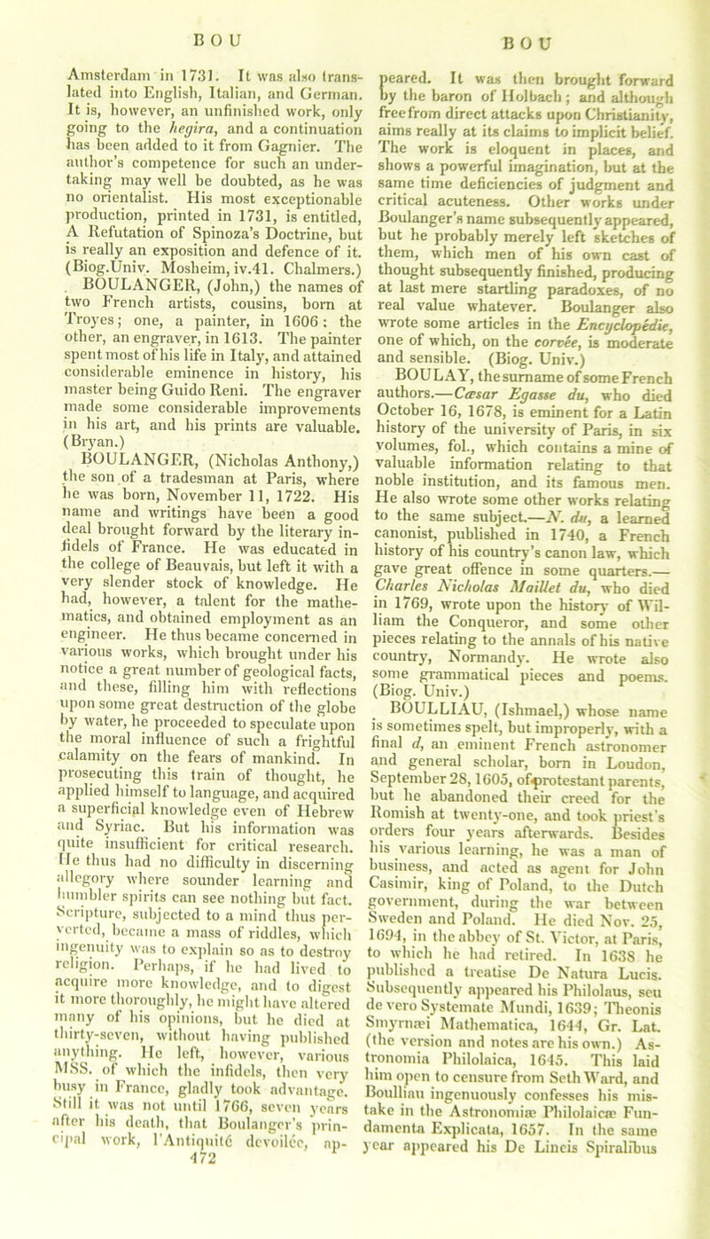 DOU Amsterdam in 1731. It was also trans- lated into English, Italian, and German. It is, however, an unfinished work, only going to the hegira, and a continuation has been added to it from Gagnier. The author’s competence for such an under- taking may well be doubted, as he was no orientalist. His most exceptionable production, printed in 1731, is entitled, A Refutation of Spinoza’s Doctrine, but is really an exposition and defence of it. (Biog.Univ. Mosheim, iv.41. Chalmers.) BOULANGER, (John,) the names of two French artists, cousins, hom at Troyes; one, a painter, in 1606: the other, an engraver, in 1613. The painter spent most of his life in Italy, and attained considerable eminence in history, his master being Guido Reni. The engraver made some considerable improvements in his art, and his prints are valuable. (Bryan.) BOULANGER, (Nicholas Anthony,) the son of a tradesman at Paris, where he was horn, November 11, 1722. His name and writings have been a good deal brought forward by the literary in- fidels of France. He was educated in the college of Beauvais, but left it with a very slender stock of knowledge. He had, however, a talent for the mathe- matics, and obtained employment as an engineer. He thus became concerned in various works, which brought under his notice a great number of geological facts, and these, filling him with reflections upon some great destruction of the globe by water, he proceeded to speculate'upon the moral influence of such a frightful calamity on the fears of mankind. In prosecuting this train of thought, he applied himself to language, and acquired a superficial knowledge even of Hebrew and Syriac. But his information was quite insufficient for critical research. He thus had no difficulty in discerning allegory where sounder learning and humbler spirits can see nothing but fact. Scripture, subjected to a mind thus per- verted, became a mass of riddles, which ingenuity was to explain so as to destroy religion. Perhaps, if he had lived to acquire more knowledge, and to digest it more thoroughly, he might have altered many of his opinions, but he died at thirty-seven, without having published anything, lie left, however, various MSS. of which the infidels, then very busy in France, gladly took advantage. Still it was not until 1766, seven years after his death, that Boulanger’s prin- cipal work, 1'Antiquity devoileo, ap- A “7 0 peared. It was then brought forward by the baron of IloJbach ; and although free from direct attacks upon Christianity, aims really at its claims to implicit belief. The work is eloquent in places, and shows a powerful imagination, but at the same time deficiencies of judgment and critical acuteness. Other works under Boulanger’s name subsequently appeared, but he probably merely left sketches of them, which men of his own cast of thought subsequently finished, producing at last mere startling paradoxes, of no real value whatever. Boulanger also wrote some articles in the Encyclopedic, one of which, on the corvee, is moderate and sensible. (Biog. Univ.) BOULAY, the surname of some French authors.—Casar Egasse du, who died October 16, 1678, is eminent for a Latin history of the university of Paris, in six volumes, fol., which contains a mine of valuable information relating to that noble institution, and its famous men. He also wrote some other works relating to the same subject.—N. du, a learned canonist, published in 1740, a French history of his country’s canon law, which gave great offence in some quarters.— Charles Nicholas MaiUet du, who died in 1769, wrote upon the history of Wil- liam the Conqueror, and some other pieces relating to the annals of bis native country, Normandy. He wrote also some grammatical pieces and poems. (Biog. Univ.) BOULLIAU, (Ishmael,) whose name is sometimes spelt, but improperly, with a final d, an eminent French astronomer and general scholar, born in Loudon, September 28,1605, ofprotestant parents, but he abandoned their creed for the Romish at twenty-one, and took priest's orders four years afterwards. Besides his various learning, he was a man of business, and acted as agent for John Casimir, king of Poland, to the Dutch government, during the war between Sweden and Poland. He died Nov. 25, 1694, in the abbey of St. Victor, at Paris’ to which he had retired. In 1638 he published a treatise De Natura Lucis. Subsequently appeared bis Philolaus, sett de vero Systemate Mundi, 1639; Theonis Smyrna?! Mathematica, 1644, Gr. Lat. (the version and notes are his own.) As- tronomia Philolaica, 1645. This laid him open to censure from Seth Ward, and Boulhau ingenuously confesses his mis- take in the Astronomia; Philolaica? Fun- damenta Explicata, 1657. In the same year appeared his De Lineis Spiralibus