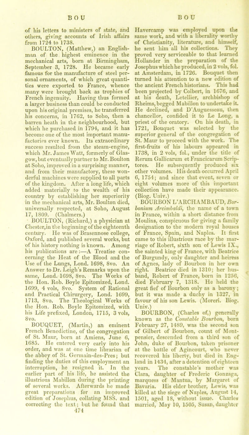 of his letters to ministers of state, and others, giving accounts of Irish affairs from 1724 to 1738. BOULTON, (Matthew,) an English- man of the highest eminence in the mechanical arts, born at Birmingham, September 3, 1728. He became early famous for the manufacture of steel per- sonal ornaments, of which great quanti- ties were exported to France, whence many were brought back as trophies of French ingenuity. Having thus formed a larger business than could be conducted upon his original premises, he transferred his concerns, in 1762, to Soho, then a barren heath in the neighbourhood, but which he purchased in 1794, and it has become one of the most important manu- factories ever known. Its extraordinary success resulted from the steam-engine, which Mr. James Watt, formerly of Glas- gow, but eventually partner to Mr. Boulton at Soho, improved in a surprising manner, and from their manufactory, these won- derful machines were supplied to all parts of the kingdom. After a long life, which added materially to the wealth of his country by establishing her superiority in the mechanical arts, Mr. Boulton died, universally respected, at Soho, August 17, 1809. (Chalmers.) BOULTON, (Richard,) a physician at Chester,in the beginning of the eighteenth century. He was of Brasennose college, Oxford, and published several works, but of his history nothing is known. Among his publications are:—A Treatise con- cerning the Heat of the Blood and the Use of the Lungs, Lond. 1698, 8vo. An Answer to Dr. Leigh’s Remarks upon the same, Lond. 1698, 8vo. The Works of the Hon. Rob. Boyle Epitomized, Lond. 1699, 4 vols, 8vo. System of Rational and Practical Chirurgery, Lond. 1699, 1713, 8vo. The Theological Works of the Hon. Rob. Boyle Epitomized, with his Life prefixed, London, 1715, 3 vols, 8vo. BOUQUET, (Martin,) an eminent French Benedictine, of the congregation of St. Maur, born at Amiens, June 6, 1685. Fie entered very early into his order, and was at one time librarian of the abbey of St. Germain-des-Pres; but finding the duties of this employment an interruption, he resigned it. In the earlier part of his life, he assisted the illustrious Mabillon during the printing of several works. Afterwards he made great preparations for an improved edition of Josephus, collating MSS. and correcting the text; but he found that ■174 Havercamp was employed upon the same work, and with a liberality worthy of Christianity, literature, and himself, he sent him all his collections. They proved very serviceable to that learned Hollander in the preparation of the Josephus which he produced, in 2 vols, foL at Amsterdam, in 1726. Bouquet then turned his attention to a new edition of the ancient French historians. This had been projected by Colbert, in 1676, and at his death, Letellier, archbishop of Rheims,begged Mabillon to undertake it. He declined, and D’Auguesseau, then chancellor, confided it to Le Long, a priest of the oratory. On his death, in 1721, Bouquet was selected by the superior general of the congregation of St. Maur to proceed with the work. The first-fruits of his labours appeared in 1738, in 2 vols, fol., under the title of Rerum Gallicarum et Francicarum Scrip- tores. He subsequently produced six other volumes. His death occurred April 6, 1754; and since that event, seven or eight volumes more of this important collection have made their appearance. (Biog. Univ.) BOURBON L’ARCH A.MBAUD, Bor- bonium Arcimbaldi, the name of a town in France, within a short distance from Moulins, conspicuous for giving a family designation to the modem royal houses of France, Spain, and Naples. It first came to this illustrious race by the mar- riage of Robert, sixth son of Lewis IX., the sainted king of France, with Beatrice of Burgundy, only daughter and heiress of Agnes, lady of Bourbon in her own right. Beatrice died in 1310; her hus- band, Robert of France, born in 1256, died February 7, 1318. He held the great fief of Bourbon only as a barony; but it was made a duchy in 1327, in favour of his son Lewis. (Moreri. Biog. Univ.) BOURBON, (Charles of.) generally known as the Constable Bourbon, bom February 27, 1489, was the second son of Gilbert of Bourbon, count of Mont- ensier, descended from a third son of ohn, duke of Bourbon, taken prisoner at the battle of Agincourt, who never recovered his liberty, but died in Eng- land in 1434, after a detention of eighteen years. The constable’s mother was Clara, daughter of Frederic Gonznga, marquess of Mantua, by Margaret of Bavaria. His elder brother, Lewis, was killed at the siege of Naples, August 14, 1501, aged 18, without issue. Charles married, May 10, 1505, Susan, daughter