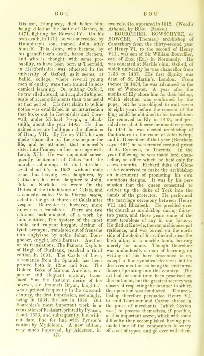 His son, Humphrey, died before him, being killed at the battle of Barnet, in 1471, fighting for Edward IV. On his own death, in 1474, he was succeeded by Humphrey’s son, named John, after himself. This John, who became, by his grandfather’s death, baron Berners, and who is thought, with some pro- bability, to have been born at Therfield, in Hertfordshire, was educated in the university of Oxford, as it seems, at Balliol college, where several young men of quality were then trained in aca- demical learning. On quitting Oxford, he travelled abroad, and acquired a higher scale of accomplishments than was usual at that period. His first claim to public notice was established in an insurrection that broke out in Devonshire and Corn- wall, under Michael Joseph, a black- smith, about the year 1495. He thus gained a secure hold upon the affections of Henry VII. By Henry VIII. he was made chancellor of the exchequer for life, and he attended that monarch’s sister into France, on her marriage with Lewis XII. He was appointed subse- quently lieutenant of Calais and the marches adjoining. He died at Calais, aged about 65, in 1532, without male issue, but leaving two daughters, by Catharine, his wife, daughter to John, duke of Norfolk. He wrote On the Duties of the Inhabitants of Calais, and a comedy, called Ite in Vineam meant, acted in the great church at Calais after vespers. Bourchier is, however, more known as a translator. There are two editions, both undated, of a work by him, entitled, The hystory of the most noble and valyant knyght, Arthur of lytell brytayne, translated out of frensslie into englysshe by noble Johan Bour- gheher, knyght, lorde Barners. Another of his translations, The Famous Exploits of Hugh of Burdeaux, reached a third edition in 1601. The Castle of Love, a romance from the Spanish, has been printed both in 12mo and 8vo. The Golden Boke of Marcus Aurelius, em- perour and eloquent oratour, trans- lated “ at the instaunt desire of his nevewe, sir Frauncis Bryan, knighte,” was reprinted frequently in the sixteenth century, the first impression, seemingly, being in 1534, the last in 1586. But Bourchier's most important work is a translation of Froissart, printed by Pynson, Lond. 1523, and subsequently, but with- out date, line for line with Pynson's edition by Myddlcton. A new edition, very much improved, by Alderson, in 476 two vols, 4to, appeared in 1812. (Wood's Athena;, by Bliss. Banks.) BOURCHIER, BOWSCHYRE, or BOWCER, (Thomas,) archbishop of Canterbury from the thirty-second year of Henry VI. to the second of Henry VII., was son of Sir William Bourcfiier, earl of Eux, (Eu,) in Normandy. He was educated at Neville’s inn, Oxford, of which university he was chancellor from 1433 to 1437. His first dignity was dean of St. Martin’s, London. From thence, in 1433, he was advanced to the see of Worcester. A year after the monks of Ely chose him for their bishop, which election was confirmed by the pope; but he was obliged to wait seven or eight years before the consent of the king could be obtained to his translation. He removed to Ely in 1443, and pre- sided over that diocese for about ten years. In 1454 he was elected archbishop of Canterbury in the room of John Kemp, and in December of that year (Bentham says 1464) he was created cardinal priest of St. Cyriacus, in Thermis. In the year following he was made lord chan- cellor, an office which he held only for a few months. Richard duke of Glou- cester contrived to make the archbishop an instrument of promoting his own ambitious designs. It was by his per- suasion that the queen consented to deliver up the duke of York into the hands of the protector. He performed the marriage ceremony between Henry VII. and Elizabeth. He presided over the church as archbishop during thirty- two years, and those years some of the most troublous of any in our history. He died atKnowle,thenan archiepiscopal residence, and was buried on the north side of the choir of his cathedral, near the high altar, in a marble tomb, bearing merely his name. Though Bourchier was undoubtedly a man of learning, no writings of his have descended to us, except a few synodical decrees; but he deserves mention as being the first intro- ducer of printing into this country. The art had for some time been practised on the continent, but the greatest secrecy was observed respecting the manner in which the operation was conducted. The arch- bishop therefore persuaded Henry VI. to send Tournour and Caxton abroad in the guise of merchants, (which Caxton was,) to possess themselves, if possible, of this important secret, which with some difficulty they accomplished, having per- suaded one of the compositors to carry off a set of types, and go over with them