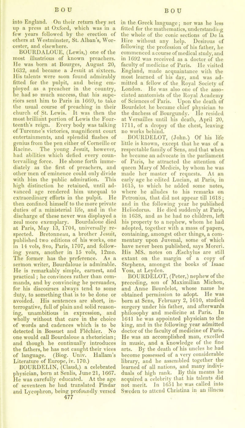 into England. On their return they set lip a press at Oxford, which was in a few years followed by the erection of others at Westminster, St. Alban’s, Wor- cester, and elsewhere. BOURDALOUE, (Lewis,) one of the most illustrious of known preachers. He wTas born at Bourges, August 20, 1632, and became a Jesuit at sixteen. His talents were soon found admirably fitted for the pulpit, and being em- ployed as a preacher in the country, lie had so much success, that his supe- riors sent him to Paris in 1669, to take the usual course of preaching in their church of St. Lewis. It was then the most brilliant portion of Lewis the Four- teenth's reign. Every body was talking of Turenne’s victories, magnificent court entertainments, and splendid flashes of genius from the pen either of Corneille or Racine. The young Jesuit, however, had abilities which defied every coun- tervailing force. He shone forth imme- diately as the first of preachers, and other men of eminence could only divide with him the public admiration. This high distinction he retained, until ad- vanced age rendered him unequal to extraordinary efforts in the pulpit. He then confined himself to the more private duties of a ministerial life, and in the discharge of these never was displayed a zeal more exemplary. Bourdaloue died at Paris, May 13, 1704, universally re- spected. Bretonneau, a brother Jesuit, published two editions of his works, one in 14 vols, 8vo, Paris, 1707, and follow- ing years, another in 15 vols, 12mo. The former has the preference. As a sermon writer, Bourdaloue is admirable. He is remarkably simple, earnest, and practical; he convinces rather than com- mands, and by convincing he persuades, for his discourses always tend to some duty, to something that is to be done or avoided. His sentences are short, in- terrogative, full of plain and solid reason- ing, unambitious in expression, and wholly without that care in the choice of words and cadences which is to be detected in Bossuet and Flechier. No one would call Bourdaloue a rhetorician; and though he continually introduces the fathers, he has not caught their vices of language. (Biog. Univ. Hallam’s Literature of Europe, iv. 170.) BOURDELIN, (Claud,) a celebrated physician, bom at Senlis, June 21, 1667. Pie was carefully educated. At the age of seventeen he had translated Pindar and Lycophron, being profoundly versed 477 in the Greek language; nor was he less fitted for the mathematics, understanding the whole of the conic sections of De la Hire without any help. Desirous of following the profession of his father, he commenced a course of medical study, and in 1692 was received as a doctor of the faculty of medicine of Paris. He visited England, made acquaintance with the most learned of his day, and was ad- mitted a fellow of the Royal Society of London. He was also one of the asso- ciated anatomists of the Royal Academy of Sciences of Paris. Upon the death of Bourdelot he became chief physician to the duchess of Bourgundy. He resided at Versailles until his death, April 20, 1711, of a dropsy of the chest, leaving no works behind. BOURDELOT, (John.) Of his life little is known, except that he was of a respectable family of Sens, and that when he became an advocate in the parliament of Paris, he attracted the attention of queen Mary of Medicis, by whom he was made her master of requests. At an early age he edited Lucian, at Paris, in 1615, to which he added some notes, where he alludes to his remarks on Petronius, that did not appear till 1618; and in the following year he published Pleliodorus. Pie died suddenly at Paris, in 1638, and as he had no children, left his property to a nephew, whom he had adopted, together with a mass of papers, containing, amongst other things, a com- mentary upon Juvenal, some of which have never been published, says Moreri. His MS. notes on iEschylus are still extant on the margin of a copy of Stephens, amongst the books of Isaac Voss, at Leyden. BOURDELOT, (Peter,) nephew of the preceding, son of Maximilian Michon, and Anne Bourdelot, whose name he obtained permission to adopt. He was horn at Sens, February 2, 1610, studied surgery under his father, and afterwards philosophy and medicine at Paris. In 1641 he was appointed physician to the king, and in the following year admitted doctor of the faculty of medicine of Paris. He was an accomplished man, excelled in music, and a knowledge of the fine arts. By the death of his uncles he had become possessed of a very considerable library, and he assembled together the learned of all nations, and many indivi- duals of high rank. By this means lie acquired a celebrity that his talents did not merit. In 1651 he was called into Sweden to attend Christina in an illness