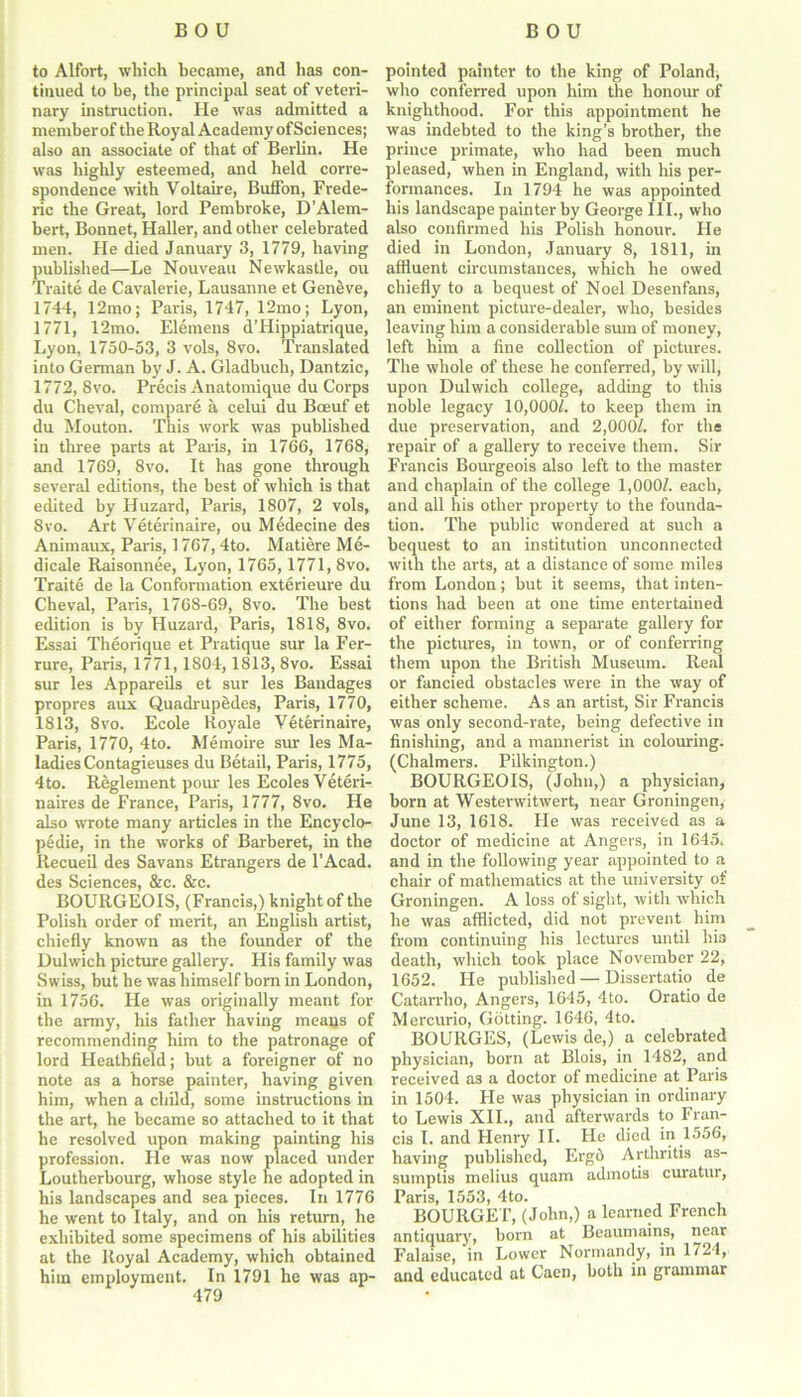 to Alfort, which became, and has con- tinued to be, the principal seat of veteri- nary instruction. He was admitted a member of the Royal Academy of Sci ences; also an associate of that of Berlin. He was highly esteemed, and held corre- spondence with Voltaire, Buffon, Frede- ric the Great, lord Pembroke, D’Alem- bert, Bonnet, Haller, and other celebrated men. He died January 3, 1779, having published—Le Nouveau Newkastle, ou Traite de Cavalerie, Lausanne et Geneve, 1744, 12mo; Paris, 1747, 12mo; Lyon, 1771, 12mo. Elemens d’Hippiatrique, Lyon, 1750-53, 3 vols, 8vo. Translated into German by J. A. Gladbuch, Dantzic, 1772, 8vo. Precis Anatomique du Corps du Cheval, compare a celui du Bceuf et du Mouton. This work was published in three parts at Paris, in 1766, 1768, and 1769, 8vo. It has gone through several editions, the best of which is that edited by Huzard, Paris, 1807, 2 vols, 8vo. Art Veterinaire, ou Medecine des Animaux, Paris, 1767, 4to. Matiere Me- dicale Raisonnee, Lyon, 1765,1771, 8vo. Traite de la Conformation exterieure du Cheval, Paris, 1768-69, 8vo. The best edition is by Huzard, Paris, 1818, 8vo. Essai Theorique et Pratique sur la Fer- rure, Paris, 1771,1804,1813, 8vo. Essai sur les Appareils et sur les Bandages propres aux Quadrupedes, Paris, 1770, 1813, 8vo. Ecole lioyale Veterinaire, Paris, 1770, 4to. Memoire sur les Ma- ladies Contagieuses du Betail, Paris, 1775, 4to. Reglement pour les Ecoles Veteri- naires de France, Paris, 1777, 8vo. He also wrote many articles in the Encyclo- pedic, in the works of Barberet, in the Recueil des Savans Etrangers de l’Acad. des Sciences, &c. &c. BOURGEOIS, (Francis,) knight of the Polish order of merit, an English artist, chiefly known as the founder of the Dulwich picture gallery. His family was Swiss, but he was himself horn in London, in 1756. He was originally meant for the army, his father having means of recommending him to the patronage of lord Heathfield; hut a foreigner of no note as a horse painter, having given him, when a child, some instructions in the art, he became so attached to it that he resolved upon making painting his profession. He was now placed under Loutherbourg, whose style he adopted in his landscapes and sea pieces. In 1776 he went to Italy, and on his return, he exhibited some specimens of his abilities at the Royal Academy, which obtained him employment. In 1791 he was ap- pointed painter to the king of Poland, who conferred upon him the honour of knighthood. For this appointment he was indebted to the king’s brother, the prince primate, who had been much pleased, when in England, with his per- formances. In 1794 he was appointed his landscape painter by George III., who also confirmed his Polish honour. He died in London, January 8, 1811, in affluent circumstances, which he owed chiefly to a bequest of Noel Desenfans, an eminent picture-dealer, who, besides leaving him a considerable sum of money, left him a fine collection of pictures. The whole of these he conferred, by will, upon Dulwich college, adding to this noble legacy 10,000/. to keep them in due preservation, and 2,000/. for the repair of a gallery to receive them. Sir Francis Bourgeois also left to the master and chaplain of the college 1,000/. each, and all his other property to the founda- tion. The public wondered at such a bequest to an institution unconnected with the arts, at a distance of some miles from London; but it seems, that inten- tions had been at one time entertained of either forming a separate gallery for the pictures, in town, or of conferring them upon the British Museum. Real or fancied obstacles were in the way of either scheme. As an artist, Sir Francis was only second-rate, being defective in finishing, and a mannerist in colouring. (Chalmers. Pilkington.) BOURGEOIS, (John,) a physician, horn at Westerwitwert, near Groningen, June 13, 1618. He was received as a doctor of medicine at Angers, in 1645. and in the following year appointed to a chair of mathematics at the university of Groningen. A loss of sight, with which he was afflicted, did not prevent him from continuing his lectures until his death, which took place November 22, 1652. He published — Dissertatio de Catarrho, Angers, 1645, 4to. Oratio de Mercurio, Gotting. 1646, 4to. BOURGES, (Lewis de,) a celebrated physician, born at Blois, in 1482, and received as a doctor of medicine at Paris in 1504. He was physician in ordinary to Lewis XII., and afterwards to Fran- cis I. and Henry II. He died in 1556, having published, Erg5 Arthritis as- sumptis melius quam admotis curatur, Paris, 1553, 4to. BOURGET, (John,) a learned French antiquary, born at Beaumains, near Falaise, in Lower Normandy, in 1724, and educated at Caen, both in grammar