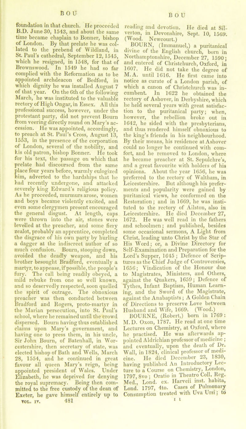 foundation in that church. He proceeded B.D. June 30, 1543, and about the same time became chaplain to Bonner, bishop of London. By that prelate he was col- lated to the prebend of Wildland, in St. Paul’s cathedral, September 12, 1545, which he resigned, in 1548, for that of Brownswood. In 1549 he had so far complied with the Reformation as to be appointed archdeacon of Bedford, in which dignity he was installed August 7 of that year. On the 6th of the following March, he was instituted to the valuable rectory of High Ongar, in Essex. All this professional success, however, under the protestant party, did not prevent Bourn Rom veering directly round on Mary’s ac- cession. He was appointed, accordingly, to preach at St. Paul’s Cross, August 13, 1553, in the presence of the corporation of London, several of the nobility, and his old patron, bishop Bonner. He took for his text, the passage on which that prelate had discoursed from the same place four years before, warmly eulogized him, adverted to the hardships that he had recently undergone, and attacked severely king Edward’s religious policy. As he proceeded, murmurs arose, women and boys became violently excited, and even some clergymen present encouraged the general disgust. At length, caps were thrown into the air, stones were levelled at the preacher, and some fiery zealot, probably an apprentice, completed the disgrace of his own party by hurling a dagger at the indiscreet author of so much confusion. Bourn, stoojung down, avoided the deadly weapon, and his brother besought Bradford, eventually a martyr, to appease, if possible, the people’s fury. The call being readily obeyed, a mild rebuke from one so well known, and so deservedly respected, soon quelled the spirit of outrage. The obnoxious preacher was then conducted between Bradford and Rogers, proto-martyr in the Marian persecution, into St. Paul's school, where he remained until tire crowd dispersed. Bourn having thus established claims upon Mary’s government, and having one to press them, in his uncle, Sir John Bourn, of Batenhall, in Wor- cestershire, then secretary of state, was elected bishop of Bath and Wells, March 28, 1554, and he continued in great favour all queen Mary’s reign, being appointed president of Wales. Under Elizabeth, he was deprived for denying the royal supremacy. Being then com- mitted to the free custody of the dean of Exeter, he gave himself entirely up to rot. iv. 481 reading and devotion. He died at Sil- verton, in Devonshire, Sept. 10, 1569. (Wood. Newcourt.) BOURN, (Immanuel,) a puritanical divine of the English church, born in Northamptonshire, December 27, 1590 ; and entered of Christchurch, Oxford, in 1607. He did not take the degree of M. A. until 1616. He first came into notice as curate of a London parish, of which a canon of Christchurch was in- cumbent. In 1622 he obtained the rectory of Ashover, in Derbyshire, which he held several years with great satisfac- tion to the puritanical party; when, however, the rebellion broke out in 1642, he sided with the presbyterians, and thus rendered himself obnoxious to the king’s friends in his neighbourhood. By their means, his residence at Ashover coidd no longer be continued with com- fort, and he removed to London, where he became preacher at St. Sepulchre’s, and a great favourite with holders of his opinions. About the year 1656, he was preferred to the rectory of Waltham, in Leicestershire. But although his prefer- ments and popularity were gained by puritanical views, he conformed on the Restoration; and in 1669, he was insti- tuted to the rectory of Ailston, also in Leicestershire. He died December 27, 1672. He was well read in the fathers and schoolmen; and published, besides some occasional sermons, A Light from Christ, leading unto Christ by the Star of His Word; or, a Divine Directory for Self-Examination and Preparation for the Lord’s Supper, 1645 ; Defence of Scrip- tures as the Chief Judge of Controversies, 1656; Vindication of the Honour due to Magistrates, Ministers, and Others, against the Quakers, 1659; Defence of Tythes, Infant Baptism, Human Learn- ing, and the Sword of the Magistrate, against the Anabaptists ; A Golden Chain of Directions to preserve Love between Husband and Wife, 1669. (Wood.) BOURNE, (Robert,) born in 1769: M.D. Oxon, 1787. He read at one time Lectures on Chemistry, at Oxford, where he practised. He was afterwards ap- pointed Aldrichian professor of medicine ; and eventually, upon the death of Dr. Wall, in 1824,'clinical professor of medi- cine. He died December 23, 1830, having published An Introductory Lec- ture to a Course on Chemistry, London, 1797, 8vo ; Oratio in Theatro Coll. Reg. Med., Lond. ex. Harveii inst. habita, Lond. 1797, 4to. Cases of Pulmonary Consumption treated with Uva Ursi; to i i
