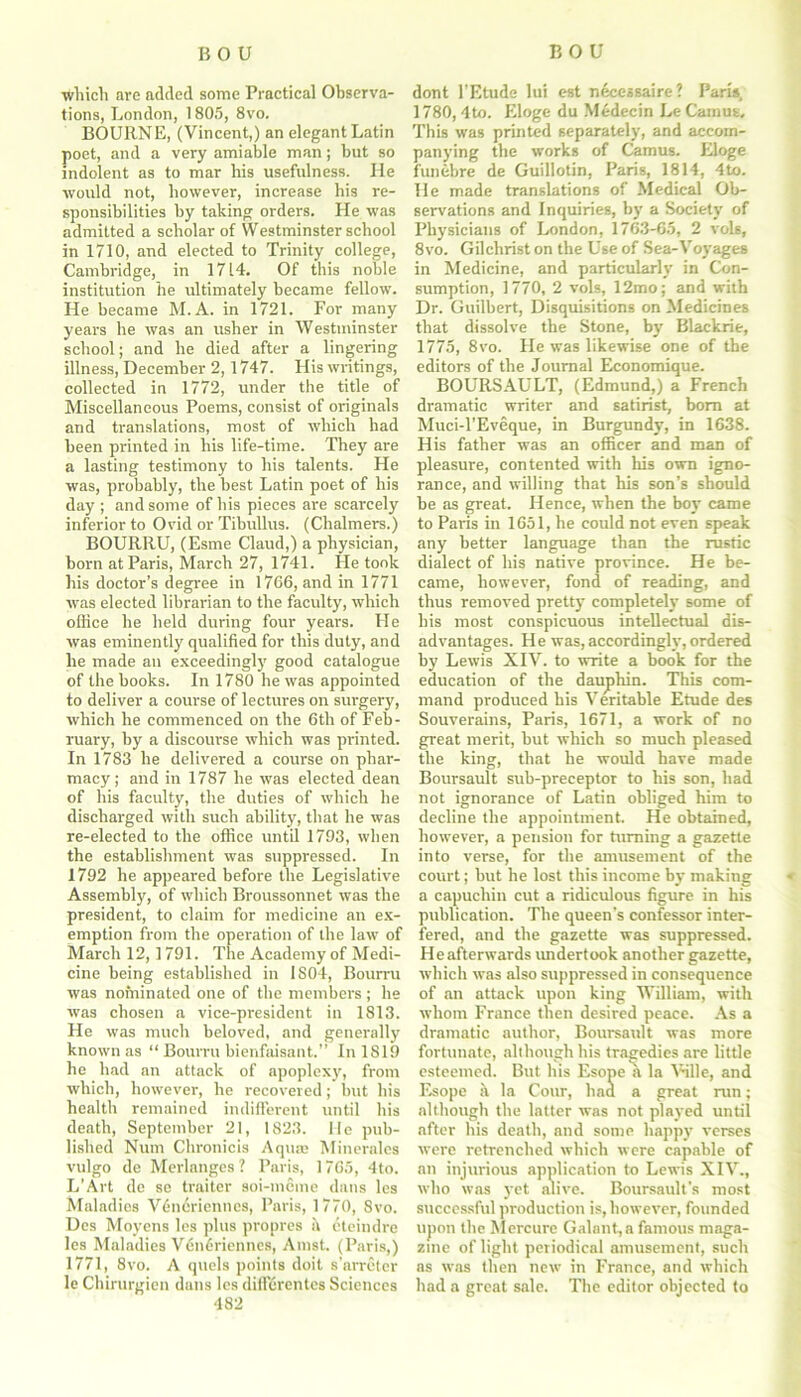 winch are added some Practical Observa- tions, London, 1805, 8vo. BOURNE, (Vincent,) an elegant Latin poet, and a very amiable man; but so indolent as to mar his usefulness. He would not, however, increase his re- sponsibilities by taking orders. He was admitted a scholar of Westminster school in 1710, and elected to Trinity college, Cambridge, in 1714. Of this noble institution he ultimately became fellow. He became M.A. in 1721. For many years he was an usher in Westminster school; and he died after a lingering illness, December 2,1747. His writings, collected in 1772, under the title of Miscellaneous Poems, consist of originals and translations, most of which had been printed in his life-time. They are a lasting testimony to his talents. He was, probably, the best Latin poet of his day ; and some of his pieces are scarcely inferior to Ovid or Tibullus. (Chalmers.) BOURRU, (Esme Claud,) a physician, born at Paris, March 27, 1741. He took his doctor’s degree in 1766, and in 1771 was elected librarian to the faculty, which office he held during four years. He was eminently qualified for this duty, and he made an exceedingly good catalogue of the books. In 1780 he was appointed to deliver a course of lectures on surgery, which he commenced on the 6th of Feb- ruary, by a discourse which was printed. In 1783 he delivered a course on phar- macy; and in 1787 he was elected dean of his faculty, the duties of which he discharged with such ability, that he was re-elected to the office until 1793, when the establishment was suppressed. In 1792 he appeared before the Legislative Assembly, of which Broussonnet was the president, to claim for medicine an ex- emption from the operation of the law of March 12,1791. The Academy of Medi- cine being established in IS04, Bourru was nominated one of the members; he was chosen a vice-president in 1813. He was much beloved, and generally known as “ Bourru bienfaisant,.” In 1819 he had an attack of apoplexy, from which, however, he recovered; init his health remained indifferent until his death, September 21, 1823. He pub- lished Num Chronicis Aqum Minerales vulgo de Merlanges ? Paris, 1765, 4to. L’Art de se traitor soi-meme dans les Maladies V6ncriennes, Paris, 1770, 8vo. Des Moyens les plus propres a eteindre les Maladies Vdn6riennes, Amst. (Paris,) 1771, 8vo. A quels points doit s’arreter le Chirurgien dans les diffdrentes Sciences 482 dont l'Etude lui est necessaire? Paris, 1780,4to. Eloge du Medecin Le Camus, This was printed separately, and accom- panying the works of Camus. Eloge funebre de Guillotin, Paris, 1814, 4to. He made translations of Medical Ob- servations and Inquiries, by a Society of Physicians of London, 1763-65, 2 vols, 8vo. Gilchrist on the Use of Sea-Voyages in Medicine, and particularly in Con- sumption, 1770, 2 vols, 12mo; and with Dr. Guilbert, Disquisitions on Medicines that dissolve the Stone, by Blackrie, 1775, 8vo. He was likewise one of the editors of the Journal Economique. BOURSAULT, (Edmund,) a French dramatic writer and satirist, bom at Muci-l’Eveque, in Burgundy, in 1638. His father was an officer and man of pleasure, contented with his own igno- rance, and willing that his son's should be as great. Hence, when the boy came to Paris in 1651, he could not even speak any better language than the rustic dialect of his native province. He be- came, however, fond of reading, and thus removed pretty completely some of his most conspicuous intellectual dis- advantages. He was,accordingly,ordered by Lewis XIV. to write a book for the education of the dauphin. This com- mand produced his Veritable Etude des Souverains, Paris, 1671, a work of no great merit, but which so much pleased the king, that he would have made Boursault sub-preceptor to his son, had not ignorance of Latin obliged him to decline the appointment. He obtained, however, a pension for turning a gazette into verse, for the amusement of the court; but he lost this income by making a capuchin cut a ridiculous figure in his publication. The queen's confessor inter- fered, and the gazette was suppressed. He afterwards undertook another gazette, which was also suppressed in consequence of an attack upon king William, with whom France then desired peace. As a dramatic author, Boursault was more fortunate, although his tragedies are little esteemed. But his Esope a la Wile, and Esope h la Cour, had a great ran; although the latter was not played until after his death, and some happy verses were retrenched which were capable of an injurious application to Lewis XIV., who was )'et alive. Boursault's most successful production is, however, founded upon the Mercure Gain lit, a famous maga- zine of light periodical amusement, such as was then new in France, and which had a great sale. The editor objected to