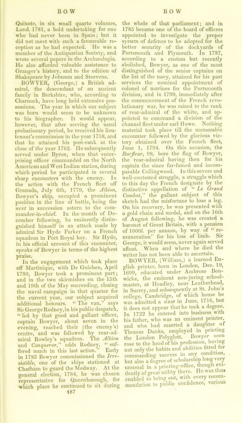 Quixote, in six small quarto volumes, Loud. 1781, a bold undertaking for one who had never been in Spain; but it did not meet with such a favourable re- ception as he had expected. He was a member of the Antiquarian Society, and wrote several papers in the Archteologia. He also afforded valuable assistance to Granger’s history, and to the edition of Shakspeare by Johnson and Steevens. BOWYER, (George,) a British ad- miral, the descendant of an ancient family in Berkshire, who, according to Charnock, have long held extensive pos- sessions. The year in which our subject wa3 born would seem to be unknown to his biographer. It would appear, however, that after serving the usual probationary period, he received his lieu- tenant’s commission in the year 1758, and that he attained his post-rank at the close of the year 1762. He subsequently served under Byron, when that enter- prising officer commanded on the North American and West Indian station, during which period he participated in several sharp encounters with the enemy. In the action with the French fleet off Granada, July 6th, 1779, the Albion, Bowyer’s ship, occupied a prominent position in the line of battle, being the next in succession astern to the com- mander-in-chief. In the month of De- cember following, he eminently distin- guished himself in an attack made by admiral Sir Hyde Parker on a French squadron in Port Royal bay. Sir Hyde, in his official account of this encounter, speaks of Bowyer in terms of the highest praise. In the engagement which took place off Martinique, with De Guichen, April 1780, Bowyer took a prominent part; and in the two skirmishes on the 15th and 19th of the May succeeding, closing the naval campaign in that quarter for the current year, our subject acquired additional honours. “ The van,” says Sir George Rodney,in his public despatch, “ led by that good and gallant officer, captain Bowyer, about seven in the evening, reached their (the enemy’s) centre, and was followed by rear-ad- miral Rowley’s squadron. The Albion and Conqueror,” adds Rodney, “ suf- fered much in this last action.” Early in 1783 Bowyer commissioned the Irre- sistible, one of the ships stationed at Chatham to guard the Medway. At the general election, 1784, he was chosen representative for Quecnborough, for which place he continued to sit during 487 the whole of that parliament; and in 1785 became one of the board of officers appointed to investigate the proper system of defence to be adopted for the better security of the dockyards of Portsmouth and Plymouth. In 1787, according to a custom but recently abolished, Bowyer, as one of the most distinguished of the senior captains on the list of the navy, attained for his past services the nominal appointment of colonel of marines for the Portsmouth division, and in 1799, immediately after the commencement of the French revo- lutionary war, he was raised to the rank of rear-admiral of the white, and ap- pointed to command a division of the channel fleet under earl Howe. Nothing material took place till the memorable encounter followed by the glorious vic- tory obtained over the French fleet, June 1, 1794. On this occasion, the Barfleur, 98, bore the flag of Bowyer, the rear-admiral having then for his captain the since far-famed and incom- parable Collingwood. In this severe and well-contested stniggle, a struggle which to this day the French designate by the distinctive appellation of “ Le Grand Combat, the gallant subject of this sketch had the misfortune to lose a leg. On his recovery, he was presented with a gold chain and medal, and on the 16th of August following, he was created a baronet of Great Britain, with a pension of 1000/. per annum, by way of “re- muneration” for his loss of limb. Sir George, it would seem, never again served afloat. When and where he died the writer has not been able to ascertain. BOWYER, (William,) a learned En- glish printer, born in London, Dec. 19, 1699, educated under Ambrose Bon- wicke, the eminent non-juring school- master, at Headley, near Leatlierhead, in Surrey, and subsequently at St. John s college, Cambridge, of which house he was admitted a sizar in June, 1716, but it does not appear that he took a degree. In 1722 he entered into business with his father, who was an eminent printer, and who had married a daughter of Thomas Danks, employed in printing the London Polyglolt. Bowyer soon rose to the head of his profession, haying not only the habits and abilities fitted tor commanding success in any condition, but also a degree of scholarship long very unusual in a printing-office, though evi- dently of great utility there. He was thus enabled to bring out, with every recom- mendation to public confidence, various