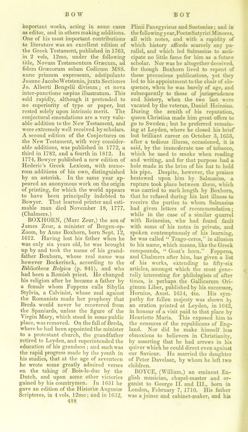 important works, acting in some cases as editor, and in others making additions. One of his most important contributions to literature was an excellent edition of the Greek Testament, published in 1763, in 2 vols, 12mo, under the following title, Novum Testamentum Grascum, ad fidem Graecorum solum Codicum MSS. nunc primum expressum, adstipulante Joanne JacoboWetstenio, juxta Sectiones Jo. Alberti Bengelii divisum; et nova inter-punctione saepius illustratum. This sold rapidly, although it pretended to no superiority of type or paper, but rested solely upon intrinsic merit. Tbe conjectural emendations are a very valu- able addition to the New Testament, and were extremely well received by scholars. A second edition of the Conjectures on the New Testament, with very consider- able additions, was published in 1772, a third in 1782, and a fourth in 1812. In 1774, Bowyer published a new edition of Hederic’s Greek Lexicon, with nume- rous additions of his own, distinguished by an asterisk. In the same year ap- peared an anonymous work on the origin of printing, for which the world appears to have been principally indebted to Bowyer. That learned printer and esti- mable man died November 18, 1777. (Chalmers.) BOXHORN, (Marc Zeur,) the son of James Zeur, a minister of Bergen-op- Zoom, by Anne Boxhorn, bom Sept. 12, 1612. Having lost his father when he was only six years old, he was brought up by and took the name of his grand- father Boxhorn, whose real name was however Bockerinck, according to the Bibliotheca Belgica (p. 841), and who had been a Romish priest. He changed his religion after he became a father by a female whom Foppens calls Sibylla Stylvia, a Calvinist, whose zeal against the Romanists made her prophesy that Breda would never be recovered from the Spaniards, unless the figure of the Virgin Mary, which stood in some public place, was removed. On the fall of Breda, where he had been appointed the minister to a protestant church, the grandfather retired to Leyden, and superintended the education of his grandson ; and such was the rapid progress made by the youth in his studies, that at the nge of seventeen he wrote some greatly admired verses on the taking of Bois-le-duc by the Dutch, and upon some other victories gained by his countrymen. In 1631 he gave an edition of the Histories August® Scriptores, in 4 vols, 12mo; and in 1632, 488 Plinii Panegyricus and Suetonius ; and in the following year, PoetaeSatyrici Minores, all with notes, and with a rapidity of which history affords scarcely any pa- rallel, and which led Saltnasius to anti- cipate no little fame for him as a future scholar. Nor was he altogether deceived, for though Boxhorn lived to repent of these precocious publications, yet they led to his appointment to the chair of elo- quence, when he was barely of age, and subsequently to those of jurisprudence and history, when the two last were vacated by the veteran, Daniel Heinsius. During the zenith of his reputation, queen Christina made him great offers to go to Sweden; but he preferred remain- ing at Leyden, where he closed his brief but brilliant career on October 3, 1653, after a tedious illness, occasioned, it is said, by the immoderate use of tobacco, which he used to smoke when reading and writing, and for that purpose had a hole made in the brim of his hat to hold his pipe. Despite, however, the praises bestowed upon him by Salmasius, a rupture took place between them, which was carried to such length by Boxhorn, that he refused during his last illness to receive the parties to whom Salmasius had given letters of recommendation; while in the case of a similar quarrel with Reinesius, who had found fault with some of his notes in private, and spoken contemptuously of his learning, he was called “ Trago-ceros,” in allusion to his name, which means, like the Greek compounds, “ Goat’s horn.” Foppens, and Chalmers after him, has given a list of his works, extending to fifty-six articles, amongst which the most gene- rally interesting for philologists of after times, is perhaps the Gallicarum Ori- ginum Liber, published by his successor, Homius, Amst. 1654, 4to. His sym- pathy for fallen majesty was shown b\ an oration printed at Leyden, in 1642, in honour of a visit paid to that place by Henriette Maria. This exposed him to the censures of the republicans of Eng- land. Nor did he make himself less obnoxious to believers in Christianity, by asserting that he had arrows in his quiver which he could direct even against our Saviour. He married the daughter of Peter Davelaar, by whom he left two children. BOYCE, (William,) an eminent En- glish musician, chapel-master and or- ganist to George II. and III., born in London, February 7, 1710. His father was a joiner and cabinet-maker, and his