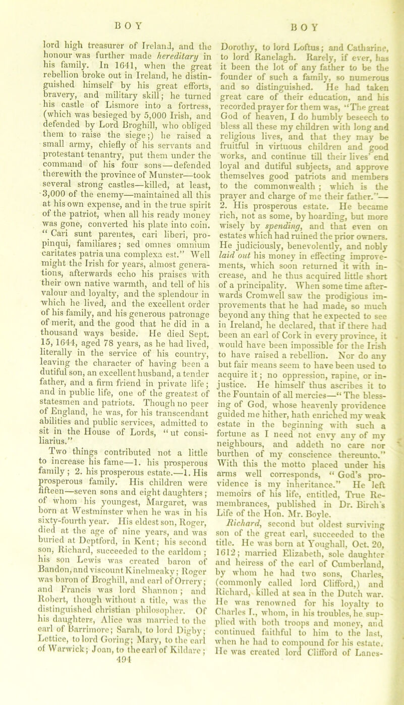 lord high treasurer of Ireland, and the honour was further made hereditary in his family. In 1G41, when the great rebellion broke out in Ireland, he distin- guished himself by his great efforts, bravery, and military skill; he turned his castle of Lismore into a fortress, (which was besieged by 5,000 Irish, and defended by Lord Broghiil, who obliged them to raise the siege;) he raised a small army, chiefly of his servants and protestant tenantry, put them under the command of his four sons—defended therewith the province of Munster—took several strong castles—killed, at least, 3,000 of the enemy—maintained all this at his own expense, and in the true spirit of the patriot, when all his ready money was gone, converted his plate into coin. “ Cari sunt parentes, eari liberi, pro- pinqui, familiares; sed omnes omnium caritates patriauna complexa est.” Well might the Irish for years, almost genera- tions, afterwards echo his praises with their own native warmth, and tell of his valour and loyalty, and the splendour in which he lived, and the excellent order of his family, and his generous patronage of merit, and the good that he did in a thousand ways beside. He died Sept. 15, 1644, aged 78 years, as he had lived, literally in the service of his country, leaving the character of having been a dutiful son, an excellent husband, a tender father, and a firm friend in private life ; and in public life, one of the greatest of statesmen and patriots. Though no peer of England, he was, for his transcendent abilities and public services, admitted to sit in the House of Lords, “ ut consi- liarius.” Two tilings contributed not a little to increase his fame—1. his prosperous family ; 2. his prosperous estate.—1. His prosperous family. His children were fifteen—seven sons and eight daughters ; of whom his youngest, Margaret, was born at Westminster when he was in his sixty-fourth year. His eldest son, Roger, died at the age of nine years, and was buried at Deptford, in Kent; his second son, Richard, succeeded to the earldom ; his son Lewis was created baron of Bandon, and viscount Kinelmeaky; Roger was baron of Broghiil, and earl of Orrery; and Francis was lord Shannon; and Robert, though without a title, was the distinguished Christian philosopher. Of his daughters, Alice was married to the earl of Barrimore; Sarah, to lord Digby; Lettice, to lord Goring; Mary, to the earl of Warwick; Joan, to the earl of Kildare ; 494 Dorothy, to lord Loftus; and Catharine, to lord Ranelagh. Rarely, if ever, has it been the lot of any father to be the founder of such a family, so numerous and so distinguished. He had taken great care of their education, and his recorded prayer for them was, ‘‘The great God of heaven, I do humbly beseech to bless all these my children with long and religious lives, and that they may be fruitful in virtuous children and good works, and continue till their lives’ end loyal and dutiful subjects, and approve themselves good patriots and members to the commonwealth ; which is the prayer and charge of me their father.”— 2. His prosperous estate. He became rich, not as some, by hoarding, but more wisely by spending, and that even on estates which had ruined the prior owners. He judiciously, benevolently, and nobly laid out his money in effecting improve- ments, which soon returned it with in- crease, and he thus acquired little short of a principality. When some time after- wards Cromwell saw the prodigious im- provements that he had made, so much beyond any thing that he expected to see in Ireland, he declared, that if there had been an earl of Cork in every province, it would have been impossible for the Irish to have raised a rebellion. Nor do any but fair means seem to have been used to acquire it; no oppression, rapine, or in- justice. He himself thus ascribes it to the Fountain of all mercies—“ The bless- ing of God, whose heavenly providence guided me hither, hath enriched my weak estate in the beginning with such a fortune as I need not envy any of my neighbours, and addeth no care nor burthen of my conscience thereunto.” With this the motto placed under his amis well corresponds, “ God’s pro- vidence is my inheritance.” He left memoirs of his life, entitled, True Re- membrances, published in Dr. Birch's Life of the Hon. Mr. Boyle. Richard, second but oldest surviving son of the great earl, succeeded to the title. He was bom at Youghall, Oct. 20, 1(512; married Elizabeth, sole daughter and heiress of the earl of Cumberland, by whom he had two sons, Charles, (commonly called lord Clifford,) and Richard, killed at sea in the Dutch war. He was renowned for his loyalty to Charles L, whom, in his troubles, he sup- plied with both troops and money, and continued faithful to him to the last, when he had to compound for his estate. He was created lord Clifford of Lanes-