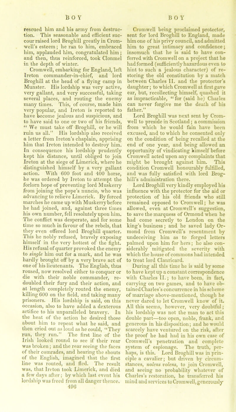 rescued him and his army from destruc- tion. This seasonable and efficient suc- cour raised lord Broghill greatly in Crom- well’s esteem; he ran to him, embraced him, applauded him, congratulated him ; and then, thus reinforced, took Clonmel in the depth of winter. Cromwell, embarking for England, left Ireton commander-in-chief, and lord Broghill at the head of a flying camp in Munster. His lordship was very active, very gallant, and very successful, taking several places, and routing the enemy many times. This, of course, made him very popular, and Ireton is reported to have become jealous and suspicious, and to have said to one or two of his friends, “We must take off Broghill, or he will ruin us all.” His lordship also received a letter from Ireton’s chaplain, apprising him that Ireton intended to destroy him. In consequence his lordship prudently kept his distance, until obliged to join Ireton at the siege of Limerick, where he distinguished himself by a very gallant action. With 600 foot and 400 horse, he was ordered by Ireton to attempt the forlorn hope of preventing lord Muskerry from joining the pope’s nuncio, who was advancing to relieve Limerick. By forced marches he came up with Muskerrybefore he had joined, and, against three times his own number, fell resolutely upon him. The conflict was desperate, and for some time so much in favour of the rebels, that they even offered lord Broghill quarter. This he nobly refused, bravely exposing himself in the very hottest of the fight. His refusal of quarter provoked the enemy to single him out for a mark, and he was hardly brought off by a very brave act of one of his lieutenants. The English, thus roused, now resolved either to conquer or die with their noble commander, re- doubled their fury and their action, and at length completely routed the enemy, killing 600 on the field, and taking many prisoners. His lordship is said, on this occasion, also to have added a dexterous artifice to his unparalleled bravery. In the heat of the action he desired those about him to repeat what he said, and then cried out as loud as he could, “They run, they run.” The first line of the Irish looked round to see if their rear was broken ; and the rear seeing the faces of their comrades, and hearing the shouts of the English, imagined that the first line was routed, and fled. The result was, that Ireton took Limerick, and died a few days after; by which last event his lordship was freed from all danger thence. 496 Cromwell being proclaimed protector, sent for lord Broghill to England, made him one of his privy council, and admitted him to great intimacy and confidence; insomuch that he is said to have con- ferred with Cromwell on a project that he had formed (sufficiently hazardous even to hint to such a jealous character) of re- storing the old constitution by a match between Charles II. and the protector’s daughter; to which Cromwell at first gave ear, but, recollecting himself, quashed it as impracticable, “for (said he) Chailee can never forgive me the death of his father.” Lord Broghill was next sent by Crom- well to preside in Scotland; a commission from which he would fain have been excused, and to which he consented only on the condition of being recalled at the end of one year, and being allowed an opportunity of vindicating himself before Cromwell acted upon any complaints that might be brought against him. This condition Cromwell honourably fulfilled, and was fully satisfied with lord Brog- hill’s administration there. Lord Broghill very kindly employed his influence with the protector for the aid or protection of his old friends who still remained opposed to Cromwell; he was allowed, even at Cromwell’s suggestion, to save the marquess of Ormond when he had come secretly to London on the king’s business ; and he saved lady Or- mond from Cromwell's resentment by undeceiving him as to forged letters palmed upon him for hers; he also con- siderably mitigated the severity with which the house of commons had intended to treat lord Clanricard. During all this time he is said by some to have kept up a constant correspondence with Charles II.; to have been, in fact, carrying on two games, and to have ob- tained Charles’s concurrence in his scheme of marriage above-mentioned, though he never dared to let Cromwell know of it. All this seems, however, very doubtful; his lordship was not the man to act this double part—too open, noble, frank, and generous in his disposition; and he would scarcely have ventured on the risk, after the proof he had had in his own case of Cromwell’s penetration and complete system of espionage. The truth, per- haps, is this. Lord Broghill was in prin- ciple a cavalier; but driven by circum- stances, nolens volens, to join Cromwell, and seeing no probability whatever of Charles’s restoration, he transferred his mind and services to Cromwell, generously