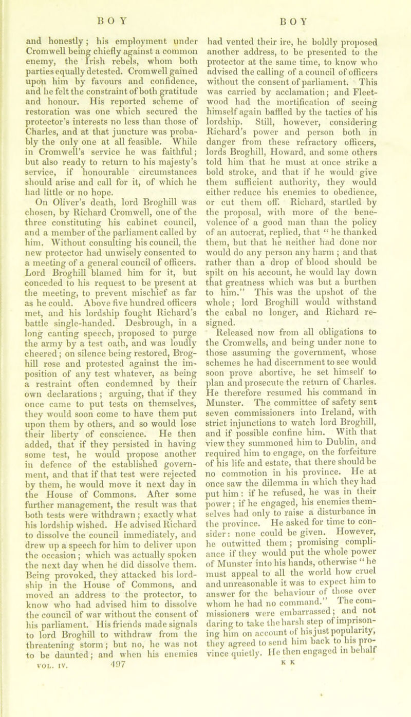 and honestly; his employment under Cromwell being chiefly against a common enemy, the Irish rebels, whom both parties equally detested. Cromwell gained upon him by favours and confidence, and he felt the constraint of both gratitude and honour. His reported scheme of restoration was one which secured the protector’s interests no less than those of Charles, and at that juncture was proba- bly the only one at all feasible. While in Cromwell’s service he was faithful; but also ready to return to his majesty’s service, if honourable circumstances should arise and call for it, of which he had little or no hope. On Oliver’s death, lord Broghill was chosen, by Richard Cromwell, one of the three constituting his cabinet council, and a member of the parliament called by him. Without consulting his council, the new protector had unwisely consented to a meeting of a general council of officers. Lord Broghill blamed him for it, but conceded to his request to be present at the meeting, to prevent mischief as far as he could. Above five hundred officers met, and his lordship fought Richard’s battle single-handed. Desbrougli, in a long canting speech, proposed to purge the army by a test oath, and was loudly cheered; on silence being restored, Brog- hill rose and protested against the im- position of any test whatever, as being a restraint often condemned by their own declarations ; arguing, that if they once came to put tests on themselves, they would soon come to have them put upon them by others, and so would lose their liberty of conscience. He then added, that if they persisted in having some test, he would propose another in defence of the established govern- ment, and that if that test were rejected by them, he would move it next day in the House of Commons. After some further management, the result was that both tests were withdrawn ; exactly what his lordship wished. He advised Richard to dissolve the council immediately, and drew up a speech for him to deliver upon the occasion ; which was actually spoken the next day when he did dissolve them. Being provoked, they attacked bis lord- ship in the House of Commons, and moved an address to the protector, to know who had advised him to dissolve the council of war without the consent of his parliament. His friends made signals to lord Broghill to withdraw from the threatening storm ; but no, he was not to be daunted; and when his enemies voi.. iv. 497 had vented their ire, he boldly proposed another address, to be presented to the protector at the same time, to know who advised the calling of a council of officers without the consent of parliament. This was carried by acclamation; and Fleet- wood had the mortification of seeing himself again baffled by the tactics of his lordship. Still, however, considering Richard’s power and person both in danger from these refractory officers, lords Broghill, Howard, and some others told him that he must at once strike a bold stroke, and that if he would give them sufficient authority, they would either reduce his enemies to obedience, or cut them off. Richard, startled by the proposal, with more of the bene- volence of a good man than the policy of an autocrat, replied, that “ he thanked them, but that he neither had done nor would do any person any harm ; and that rather than a drop of blood should be spilt on his account, he would lay down that greatness which was but a burthen to him.” This was the upshot of the whole; lord Broghill would withstand the cabal no longer, and Richard re- signed. Released now from all obligations to the Cromwells, and being under none to those assuming the government, whose schemes he had discernment to see would soon prove abortive, he set himself to plan and prosecute the return of Charles. He therefore resumed his command in Munster. The committee of safety sent seven commissioners into Ireland, with strict injunctions to watch lord Broghill, and if possible confine him. With that view they summoned him to Dublin, and required him to engage, on the forfeiture of his life and estate, that there should be no commotion in his province. He at once saw the dilemma in which they had put him : if he refused, he was in their power; if he engaged, his enemies them- selves had only to raise a disturbance in the province. He asked for time to con- sider: none could be given. However, he outwitted them ; promising compli- ance if they would put the whole power of Munster into his hands, otherwise “ he must appeal to all the world how cruel and unreasonable it was to expect him to answer for the behaviour of those over whom he had no command. The com- missioners were embarrassed; and not daring to take the harsh step of imprison- ing him on account of his just popularity, they agreed to send him back to his pro- vince quietly. He then engaged in behalf K K