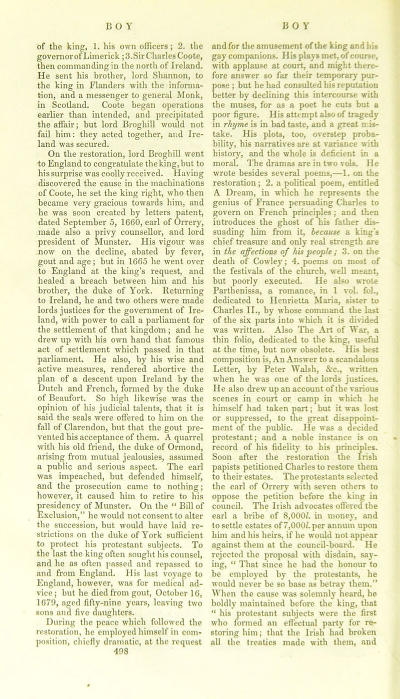 COY COY of the king, 1. his own officers; 2. the governor of Limerick; 3.Sir Charles Coote, then commanding in the north of Ireland. He sent his brother, lord Shannon, to the king in Flanders with the informa- tion, and a messenger to general Monk, in Scotland. Coote began operations earlier than intended, and precipitated the affair; hut lord Broghill would not fail him: they acted together, and Ire- land was secured. On the restoration, lord Broghill went to England to congratulate the king, hut to his surprise was coolly received. Having discovered the cause in the machinations of Coote, he set the king right, who then became very gracious towards him, and he was soon created by letters patent, dated September 5, 1660, earl of Orrery, made also a privy counsellor, and lord president of Munster. His vigour was now on the decline, abated by fever, gout and age; but in 1665 he went over to England at the king’s request, and healed a breach between him and his brother, the duke of York. Returning to Ireland, he and two others were made lords justices for the government of Ire- land, with power to call a parliament for the settlement of that kingdom; and he drew up with his own hand that famous act of settlement which passed in that parliament. He also, by his wise and active measures, rendered abortive the plan of a descent upon Ireland by the Dutch and French, formed by the duke of Beaufort. So high likewise wras the opinion of his judicial talents, that it is said the seals were offered to him on the fall of Clarendon, but that the gout pre- vented his acceptance of them. A quarrel with his old friend, the duke of Ormond, arising from mutual jealousies, assumed a public and serious aspect. The earl was impeached, but defended himself, and the prosecution came to nothing; however, it caused him to retire to his presidency of Munster. On the “ Bill of Exclusion,” he would not consent to alter the succession, but would have laid re- strictions on the duke of York sufficient to protect his protestant subjects. To the last the king often sought his counsel, and he as often passed and repassed to and from England. His last voyage to England, however, was for medical ad- vice ; but he died from gout, October 16, 1679, aged fifty-nine years, leaving two sons and five daughters. During the peace which followed the restoration, he employed himself in com- position, chiefly dramatic, at the request 498 and for the amusement of the king and his gay companions. His plays met, of course, with applause at court, and might there- fore answer so far their temporary pur- ose ; but he had consulted his reputation etter by declining this intercourse with the muses, for as a poet he cuts but a poor figure. His attempt also of tragedy in rhyme is in bad taste, and a great mis- take. His plots, too, overstep proba- bility, his narratives are at variance with history, and the whole is deficient in a moral. The dramas are in two vols. He wrote besides several poems,—1. on the restoration ; 2. a political poem, entitled A Dream, in which he represents the genius of France persuading Charles to govern on French principles; and then introduces the ghost of his father dis- suading him from it, because a king's chief treasure and only real strength are in the affections of his people ; 3. on the death of Cowley; 4. poems on most of the festivals of the church, well meant, but poorly executed. He also wrote Parthenissa, a romance, in 1 voL fob, dedicated to Henrietta Maria, sister to Charles II., by whose command the last of the six parts into which it is divided wTas written. Also The Art of War, a thin folio, dedicated to the king, useful at the time, but now obsolete. His best composition is, An Answer to a scandalous Letter, by Peter Walsh, &c., written when he was one of the lords justices. He also drew up an account of the various scenes in court or camp in which he himself had taken part; but it was lost or suppressed, to the great disappoint- ment of the public. He was a decided protestant; and a noble instance is on record of his fidelity to his principles. Soon after the restoration the Irish papists petitioned Charles to restore them to their estates. The protestants selected the earl of Orrery writh seven others to oppose the petition before the king in council. The Irish advocates offered the earl a bribe of 8,0001. in money, and to settle estates of 7,000/. per annum upon him and his heirs, if he would not appear against them at the council-board. He rejected the proposal with disdain, say- ing, “ That since he had the honour to be employed by the protestants, he would never be so base as betray them.” When the cause was solemnly heard, he boldly maintained before the king, that “ his protestant subjects were the first who formed an effectual party for re- storing him; that the Irish had broken all the treaties made with them, and