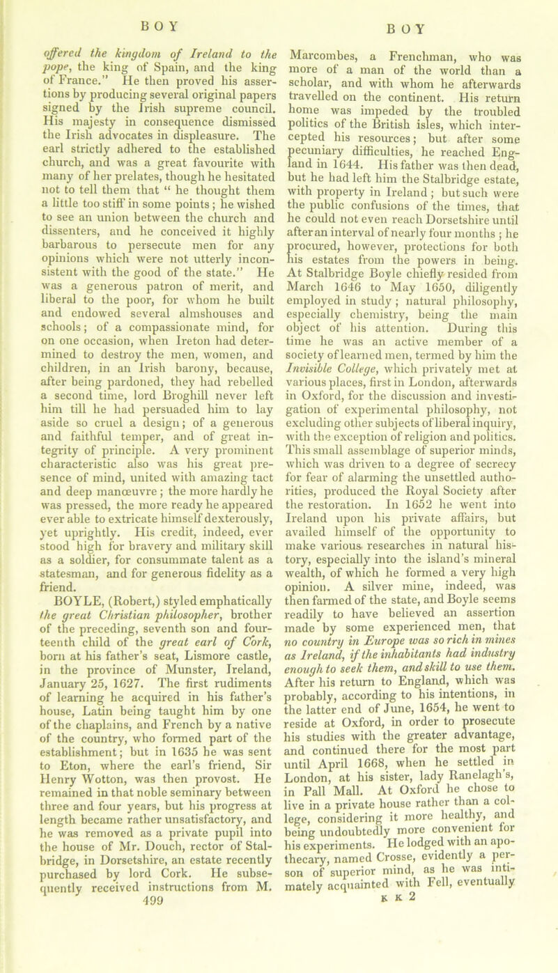 offered the kingdom of Ireland to the pope, the king of Spain, and the king of France.” He then proved his asser- tions by producing several original papers signed by the Irish supreme council. His majesty in consequence dismissed the Irish advocates in displeasure. The earl strictly adhered to the established church, and was a great favourite with many of her prelates, though he hesitated not to tell them that “ he thought them a little too stiff in some points ; he wished to see an union between the church and dissenters, and he conceived it highly barbarous to persecute men for any opinions which were not utterly incon- sistent with the good of the state.” He was a generous patron of merit, and liberal to the poor, for whom he built and endowed several almshouses and schools; of a compassionate mind, for on one occasion, when Ireton had deter- mined to destroy the men, women, and children, in an Irish barony, because, after being pardoned, they had rebelled a second time, lord Broghill never left him till he had persuaded him to lay aside so cruel a design; of a generous and faithful temper, and of great in- tegrity of principle. A very prominent characteristic also was his great pre- sence of mind, united with amazing tact and deep manoeuvre; the more hardly he was pressed, the more ready he appeared ever able to extricate himself dexterously, yet uprightly. His credit, indeed, ever stood high for bravery and military skill as a soldier, for consummate talent as a statesman, and for generous fidelity as a friend. BOYLE, (Robert,) styled emphatically the great Christian philosopher, brother of the preceding, seventh son and four- teenth child of the great earl of Cork, born at his father’s seat, Lismore castle, in the province of Munster, Ireland, January 25, 1627. The first rudiments of learning he acquired in his father’s house, Latin being taught him by one of the chaplains, and French by a native of the country, who formed part of the establishment; but in 1635 he was sent to Eton, where the earl’s friend, Sir Henry Wotton, was then provost. Fie remained in that noble seminary between three and four years, but his progress at length became rather unsatisfactory, and he was removed as a private pupil into the house of Mr. Douch, rector of Stal- bridge, in Dorsetshire, an estate recently purchased by lord Cork. He subse- quently received instructions from M. 499 Marcombes, a Frenchman, who was more of a man of the world than a scholar, and with whom he afterwards travelled on the continent. His return home was impeded by the troubled politics of the British isles, which inter- cepted his resources; but after some pecuniary difficulties, he reached Eng- land in 1644. His father was then dead, but he had left him the Stalbridge estate, with property in Ireland ; but such were the public confusions of the times, that he could not even reach Dorsetshire until after an interval of nearly four months ; he procured, however, protections for both his estates from the powers in being. At Stalbridge Boyle chiefly resided from March 1646 to May 1650, diligently employed in study ; natural philosophy, especially chemistry, being the main object of his attention. During this time he was an active member of a society of learned men, termed by him the Invisible College, which privately met at various places, first in London, afterwards in Oxford, for the discussion and investi- gation of experimental philosophy, not excluding other subjects of liberal inquiry, with the exception of religion and politics. This small assemblage of superior minds, which was driven to a degree of secrecy for fear of alarming the unsettled autho- rities, produced the Royal Society after the restoration. In 1652 he went into Ireland upon his private affairs, but availed himself of the opportunity to make various- researches in natural his- tory, especially into the island’s mineral wealth, of which he formed a very high opinion. A silver mine, indeed, was then fanned of the state, and Boyle seems readily to have believed an assertion made by some experienced men, that no country in Europe was so rich in mines as Ireland, if the inhabitants had industry enough to seek them, and skill to use them. After his return to England, which was probably, according to his intentions, in the latter end of June, 1654, he went to reside at Oxford, in order to prosecute his studies with the greater advantage, and continued there for the most part until April 1668, when he settled in London, at his sister, lady Ranelagh’s, in Pall Mall. At Oxford he chose to live in a private house rather than a col- lege, considering it more healthy, and being undoubtedly more convenient loi his experiments. Pie lodged with an apo- thecary, named Crosse, evidently a pei- son of superior mind, as he was inti- mately acquainted with Fell, eventually K K 2
