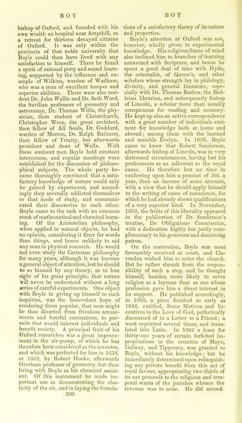 bishop of Oxford, nnd founded with his own wealth an hospital near Ampthill, as a retreat for thirteen decayed citizens of Oxford. It was only within the precincts of that noble university that Boyle could then have lived with any satisfaction to himself. There he found a spirit of rational piety and sound learn- ing, supported by the influence and ex- ample of Wilkins, warden of Wadham, who was a man of excellent temper and superior abilities. There were also resi- dent Dr. John Wallis and Dr. Seth Ward, the Savilian professors of geometry and astronomy, Dr. Thomas Willis, the phy- sician, then student of Christchurch, Christopher Wren, the great architect, then fellow of All Souls, Dr. Goddard, warden of Merton, Dr. Ralph Bathurst, then fellow of Trinity, but afterwards president and dean of Wells. With these eminent men Boyle held constant intercourse, and regular meetings were established for the discussion of philoso- phical subjects. The whole party be- came thoroughly convinced that a satis- factory knowledge of nature could only be gained by experiment, and accord- ingly they severally addicted themselves to that mode of study, and communi- cated their discoveries to each other. Boyle came to the task with no common stock of mathematical and chemical learn- ing. Of the Aristotelian philosophy, when applied to natural objects, he had no opinion, considering it fitter for words than things, and hence unlikely to aid any man in physical research. He would not even study the Cartesian philosophy for many years, although it was become a general object of attention,lest he should ce so biassed by any theory, as to lose sight of his great principle, that nature Will never be understood without a long series of careful experiments. One object with Boyle in giving up himself to such inquiries, was the benevolent hope of rendering them popular, that men might be thus diverted from frivolous amuse- ments and hateful contentions, to pur- suits that would interest individuals and benefit society. A principal fruit of his Oxford researches was a great improve- ment in the air-pump, of which he has therefore been considered as the inventor, and which was perfected for him in 1658, or 1659, by Robert Ilooke, afterwards Gresham professor of geometry, but then living with Boyle as his chemical assist- ant. Of this instrument he made im- portant use in demonstrating the elas- ticity of the air, and in laying the founda- 500 tions of a satisfactory theory of its nature and properties. Boyle’s attention at Oxford was not, however, wholly given to experimental knowledge. His religious frame of mind also inclined him to branches of learning connected with Scripture, and hence he spent a good deal of time with Hyde, the orientalist, of Queen’s, and other scholars whose strength lay in philology, divinity, and general literature, espe- cially with Dr. Thomas Barlow, the Bod- leian librarian, and subsequently bishop of Lincoln, a scholar more than usually conspicuous for reading and memory'. He kept up also an active correspondence with a great number of individuals emi- nent for knowledge both at home and abroad; among them with the learned and amiable Evelyn. In 1659, Boyle came to know that Robert Sanderson, afterwards bishop of Lincoln, was in very distressed circumstances, having lost his preferments as an adherent to the royal cause. He therefore lost no time in conferring upon him a pension of 50/. a year, then an income of some account, with a view that he should apply himself to the writing of cases of conscience, for which he had already shown qualifications of a very superior kind. In November, 1659, the fruits of this liberality appeared in the publication of Dr. Sanderson’s treatise, De Obligatione Conscientise, with a dedication highly but justly com- plimentary to liis generous and discerning patron. On the restoration, Boyle was most favourably' received at court, and Cla- rendon wished him to enter the church. But he rather shrank from the respon- sibility of such a step, and he thought himself, besides, more likely' to serve religion as a layman than as one whose profession gave him a direct interest in its support. He published accordingly', in 1660, a piece finished so early' as 1648, entitled, Some Motives and In- centives to the Love of God, pathetically discoursed of in a Letter to a Friend; a work reprinted several times, and trans- lated into Latin. In 1662 a lease for thirty-one years of certain forfeited im- propriations in the counties of Mayo, Galway, and Tipperary, was granted to Boyle, without his knowledge; but he immediately determined upon relinquish- ing any private benefit from this act of roy'al favour, appropriating two-thirds of its net proceeds to the religious and tem- poral wants of the parishes whence the revenue was to arise. He did accord-