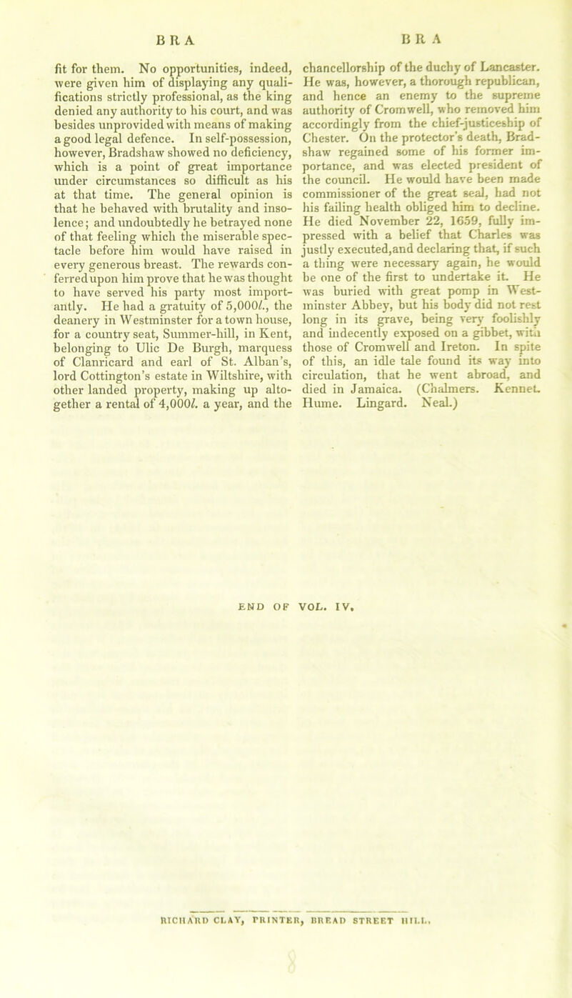 fit for them. No opportunities, indeed, were given him of displaying any quali- fications strictly professional, as the king denied any authority to his court, and was besides unprovided with means of making a good legal defence. In self-possession, however, Bradshaw showed no deficiency, which is a point of great importance under circumstances so difficult as his at that time. The general opinion is that he behaved with brutality and inso- lence ; and undoubtedly he betrayed none of that feeling which the miserable spec- tacle before him would have raised in every generous breast. The rewards con- ferred upon him prove that he was thought to have served his party most import- antly. He had a gratuity of 5,000/., the deanery in Westminster for a town house, for a country seat, Summer-hill, in Kent, belonging to Ulic De Burgh, marquess of Clanricard and earl of St. Alban’s, lord Cottington’s estate in Wiltshire, with other landed property, making up alto- gether a rental of 4,000/. a year, and the chancellorship of the duchy of Lancaster. He was, however, a thorough republican, and hence an enemy to the supreme authority of Cromwell, who removed him accordingly from the chief-justiceship of Chester. On the protector's death, Brad- shaw regained some of his former im- portance, and was elected president of the counciL He would have been made commissioner of the great seal, had not his failing health obliged him to decline. He died November 22, 1659, fully im- pressed with a belief that Charles was justly executed,and declaring that, if such a thing were necessary again, he would be one of the first to undertake it He was buried with great pomp in West- minster Abbey, but his body did not rest long in its grave, being very foolishly and indecently exposed on a gibbet, with those of Cromwell and Ireton. In spite of this, an idle tale found its way into circulation, that he went abroad, and died in Jamaica. (Chalmers. Kennet Hume. Lingard. NeaL) END OF VOE. IV, tUCHAUD CLAY, riUNTER, BREAD STREET HILL.