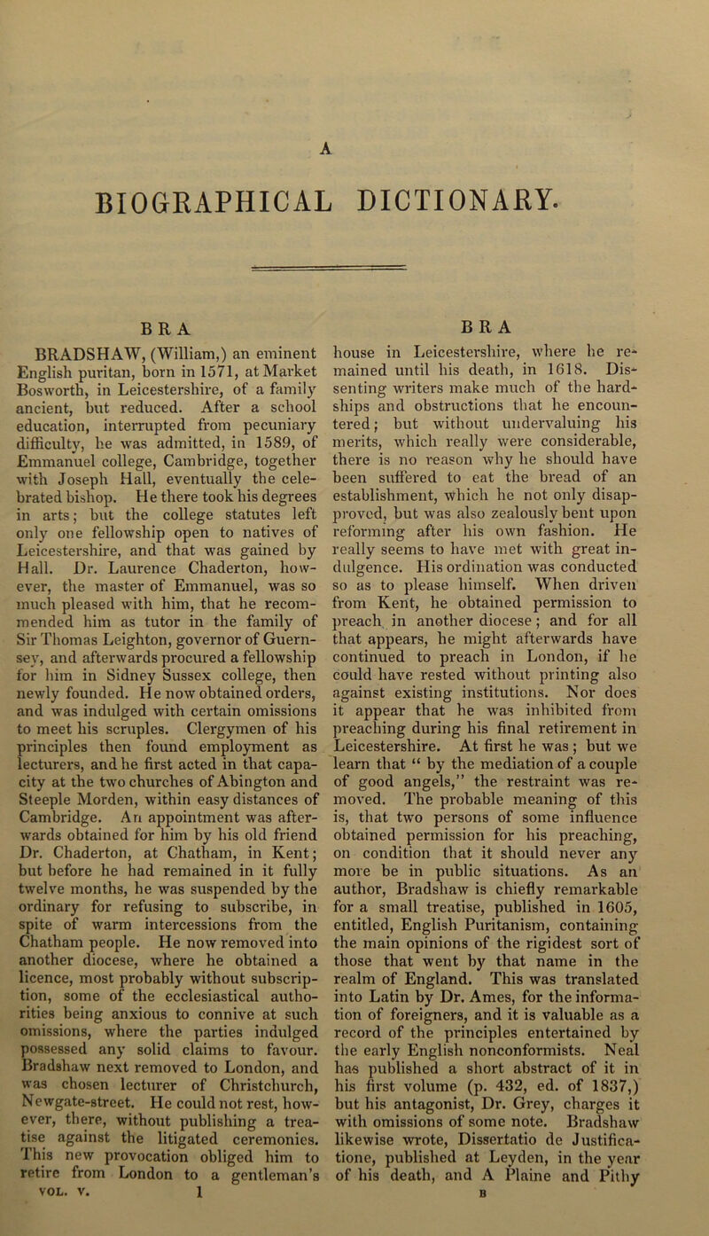 BIOGRAPHICAL DICTIONARY. BRA BRADSHAW, (William,) an eminent English puritan, born in 1571, at Market Bosworth, in Leicestershire, of a family ancient, but reduced. After a school education, interrupted from pecuniary difficulty, he was admitted, in 1589, of Emmanuel college, Cambridge, together with Joseph Hall, eventually the cele- brated bishop. He there took his degrees in arts; but the college statutes left only one fellowship open to natives of Leicestershire, and that was gained by Hall. Dr. Laurence Chaderton, how- ever, the master of Emmanuel, was so much pleased with him, that he recom- mended him as tutor in the family of Sir Thomas Leighton, governor of Guern- sey, and afterwards procured a fellowship for him in Sidney Sussex college, then newly founded. He now obtained orders, and was indulged with certain omissions to meet his scruples. Clergymen of his principles then found employment as lecturers, and he first acted in that capa- city at the two churches of Abington and Steeple Morden, within easy distances of Cambridge. An appointment was after- wards obtained for him by his old friend Dr. Chaderton, at Chatham, in Kent; but before he had remained in it fully twelve months, he was suspended by the ordinary for refusing to subscribe, in spite of warm intercessions from the Chatham people. He now removed into another diocese, where he obtained a licence, most probably without subscrip- tion, some of the ecclesiastical autho- rities being anxious to connive at such omissions, where the parties indulged possessed any solid claims to favour. Bradshaw next removed to London, and was chosen lecturer of Christchurch, Newgate-street. He could not rest, how- ever, there, without publishing a trea- tise against the litigated ceremonies. This new provocation obliged him to retire from London to a gentleman’s vol. v. 1 BRA house in Leicestershire, where he re- mained until his death, in 1618. Dis- senting writers make much of the hard- ships and obstructions that he encoun- tered ; but without undervaluing his merits, which really were considerable, there is no reason why he should have been suffered to eat the bread of an establishment, which he not only disap- proved, but was also zealously bent upon reforming after his own fashion. He really seems to have met with great in- dulgence. His ordination was conducted so as to please himself. When driven from Kent, he obtained permission to preach in another diocese; and for all that appears, he might afterwards have continued to preach in London, if he could have rested without printing also against existing institutions. Nor does it appear that he was inhibited from preaching during his final retirement in Leicestershire. At first he was ; but we learn that “ by the mediation of a couple of good angels,” the restraint was re- moved. The probable meaning of this is, that two persons of some influence obtained permission for his preaching, on condition that it should never any move be in public situations. As an author, Bradshaw is chiefly remarkable for a small treatise, published in 1605, entitled, English Puritanism, containing the main opinions of the rigidest sort of those that went by that name in the realm of England. This was translated into Latin by Dr. Ames, for the informa- tion of foreigners, and it is valuable as a record of the principles entertained by the early English nonconformists. Neal has published a short abstract of it in his first volume (p. 432, ed. of 1837,) but his antagonist, Dr. Grey, charges it with omissions of some note. Bradshaw likewise wrote, Dissertatio de Justifica- tione, published at Leyden, in the year of his death, and A Plaine and Pithy