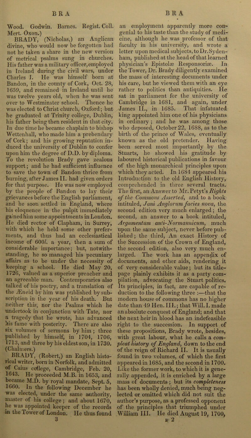 Wood. Godwin. Barnes. Regist. Coll. Mert. Oxon.) BRADY, (Nicholas,) an Anglican divine, who would now be forgotten had not he taken a share in the new version of metrical psalms sung in churches. His father was a military officer,employed in Ireland during the civil wars, under Charles I. He was himself horn at Bandon, in the county of Cork, Oct. 28, 1659, and remained in Ireland until he was twelve years old, when he was sent over to Westminster school. Thence he was elected to Christ church, Oxford; but he graduated at Trinity college, Dublin, his father being then resident in that city. In due time he became chaplain to bishop Wettenhall, who made him a prebendary of Cork; and his growing reputation in- duced the university of Dublin to confer upon him the degree of D.D. by diploma. To the revolution Brady gave zealous support; and he had sufficient influence to save the town of Bandon thrice from burning, after James II. had given orders for that purpose. He was now employed by the people of Bandon to lay their grievances before the English parliament, and he soon settled in England, where his eloquence in the pulpit immediately gainedhiin some appointments in London. He died rector of Clapham, in Surrey, with which he held some other prefer- ments, and thus had an ecclesiastical income of 600/. a year, then a sum of considerable importance; but, notwith- standing, he so managed his pecuniary affairs as to be under the necessity of keeping a school. He died May 20, 1726, valued as a superior pi-eacher and an agreeable man. Contemporaries also talked of his poetry, and a translation of the yEneid by him was published by sub- scription in the year of his death. But neither this, nor the Psalms which he undertook in conjunction with Tate, nor a tragedy that he wrote, has advanced his fame with posterity. There are also six volumes of sermons by him ; three published by himself, in 1704, 1706, 1718, and three by his eldest son, in 1730. (Chalmers.) t BRADY, (Robert,) an English histo- rical writer, born in Norfolk, and admitted of Caius college, Cambridge, Feb. 20, 1643. He proceeded M.B. in 1653, and became M.D. by royal mandate, Sept. 5, 1660. In the following December he was elected, under the same authority, master of his college ; and about 1670, he was appointed keeper of the records in the Power of London. He thus found 3 an employment apparently more con- genial to his taste than the study of medi- cine, although he was professor of that faculty in his university, and wrote a letter upon medical subjects, to Dr. Syden- ham, published at the head of that learned physician’s Epistolse Responsoriee. In the Tower, Dr. Brady diligently examined the mass of interesting documents under his care, but he viewed them with an eye rather to politics than antiquities. He sat in parliament for the university of Cambridge in 1681, and again, under James II., in 1685. That infatuated king appointed him one of his physicians in ordinary ; and he was among those who deposed, October 22, 1688, as to the birth of the prince of Wales, eventually known as the old pretender. Having been served most importantly by the Stuarts, he showed his gratitude by laboured historical publications in favour of the high monarchical principles upon which they acted. In 1684 appeared his Introduction to the old English History, comprehended in three several tracts. The first, an Answer to Mr.Petyt’s Rights of the Commo7is Asserted, and to a book intituled, Jcini Anglorum facies nova, the second edition very much enlarged; the second, an answer to a book intituled, Argumentum anti-Normannicum, much upon the same subject, never before pub- lished ; the third, An exact History of the Succession of the Crown of England, the second edition, also very much en- larged. The work has an appendix of documents, and other aids, rendering it of very considerable value; but its title- page plainly exhibits it as a party com- pilation, advocating the Stuart politics. Its principles, in fact, are capable of re- duction to the following three :—that the modern house of commons has no higher date than 49 Hen. III.; that Will. I. made an absolute conquest of England; and that the next heir in blood has an indefeasible right to the succession. In support of these propositions, Brady wrote, besides, with great labour, what he calls a com- pleat history of England, down to the end of the reign of Richard II. It is usually found in two volumes, of which the first appeared in 1685, and the second in 1700. Like the former work, to which it is gene- rally appended, it is enriched by a large mass of documents ; but its completeness has been wholly denied, much being neg- lected or omitted which did not suit the author’s purpose, as a professed opponent of the principles that triumphed under William III. He died August 19, 1700, b 2