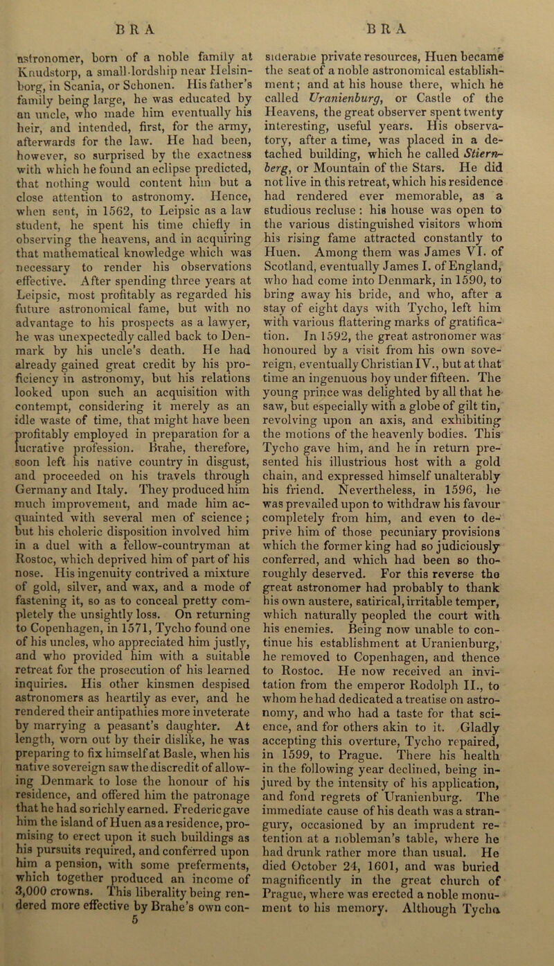 astronomer, born of a noble family at Knudstorp, a small lordship near Helsin- borg, in Scania, or Schonen. His father’s family being large, he was educated by an uncle, who made him eventually his heir, and intended, first, for the army, afterwards for the law. He had been, however, so surprised by the exactness with which he found an eclipse predicted, that nothing would content him but a close attention to astronomy. Hence, when sent, in 1562, to Leipsic as a law student, he spent his time chiefly in observing the heavens, and in acquiring that mathematical knowledge which was necessary to render his observations effective. After spending three years at Leipsic, most profitably as regarded his future astronomical fame, but with no advantage to his prospects as a lawyer, he was unexpectedly called back to Den- mark by his uncle’s death. He had already gained great credit by his pro- ficiency in astronomy, but his relations looked upon such an acquisition with contempt, considering it merely as an idle waste of time, that might have been profitably employed in preparation for a lucrative profession. Brahe, therefore, soon left his native country in disgust, and proceeded on his travels through Germany and Italy. They produced him much improvement, and made him ac- quainted with several men of science ; but his choleric disposition involved him in a duel with a fellow-countryman at Rostoc, which deprived him of part of his nose. His ingenuity contrived a mixture of gold, silver, and wax, and a mode of fastening it, so as to conceal pretty com- pletely the unsightly loss. On returning to Copenhagen, in 1571, Tycho found one of his uncles, who appreciated him justly, and who provided him with a suitable retreat for the prosecution of his learned inquiries. His other kinsmen despised astronomers as heartily as ever, and he rendered their antipathies more inveterate by marrying a peasant’s daughter. At length, worn out by their dislike, he was preparing to fix himself at Basle, when his native sovereign saw the discredit of allow- ing Denmark to lose the honour of his residence, and offered him the patronage that he had so richly earned. Fredericgave him the island of Huen as a residence, pro- mising to erect upon it such buildings as his pursuits required, and conferred upon him a pension, with some preferments, which together produced an income of 3,000 crowns. This liberality being ren- dered more effective by Brahe’s own con- 5 suierabie private resources, Huen became the seat of a noble astronomical establish- ment ; and at his house there, which he called Uranienburg, or Castle of the Heavens, the great observer spent twenty interesting, useful years. His observa- tory, after a time, was placed in a de- tached building, which ne called Stiern- berg, or Mountain of the Stars. He did not live in this retreat, which his residence had rendered ever memorable, as a studious recluse : his house was open to the various distinguished visitors whom his rising fame attracted constantly to Huen. Among them was James VI. of Scotland, eventually James I. of England, who had come into Denmark, in 1590, to bring away his bride, and who, after a stay of eight days with Tycho, left him with various flattering marks of gratifica- tion. In 1592, the great astronomer was honoured by a visit from his own sove- reign, eventually Christian IV., but at that time an ingenuous hoy under fifteen. The young prince was delighted by all that he saw, but especially with a globe of gilt tin, revolving upon an axis, and exhibiting the motions of the heavenly bodies. This Tycho gave him, and he in return pre- sented his illustrious host with a gold chain, and expressed himself unalterably his friend. Nevertheless, in 1596, lie was prevailed upon to withdraw his favour completely from him, and even to de- prive him of those pecuniary provisions which the former king had so judiciously conferred, and which had been so tho- roughly deserved. For this reverse the great astronomer had probably to thank his own austere, satirical, irritable temper, which naturally peopled the court with his enemies. Being now unable to con- tinue his establishment at Uranienburg, he removed to Copenhagen, and thence to Rostoc. He now received an invi- tation from the emperor Rodolph II., to whom he had dedicated a treatise on astro- nomy, and who had a taste for that sci- ence, and for others akin to it. Gladly accepting this overture, Tycho repaired, in 1599, to Prague. There his health in the following year declined, being in- jured by the intensity of his application, and fond regrets of Uranienburg. The immediate cause of his death was a stran- gury, occasioned by an imprudent re- tention at a nobleman’s table, where he had drunk rather more than usual. He died October 24, 1601, and was buried magnificently in the great church of Prague, where was erected a noble monu- ment to his memory. Although Tycho.