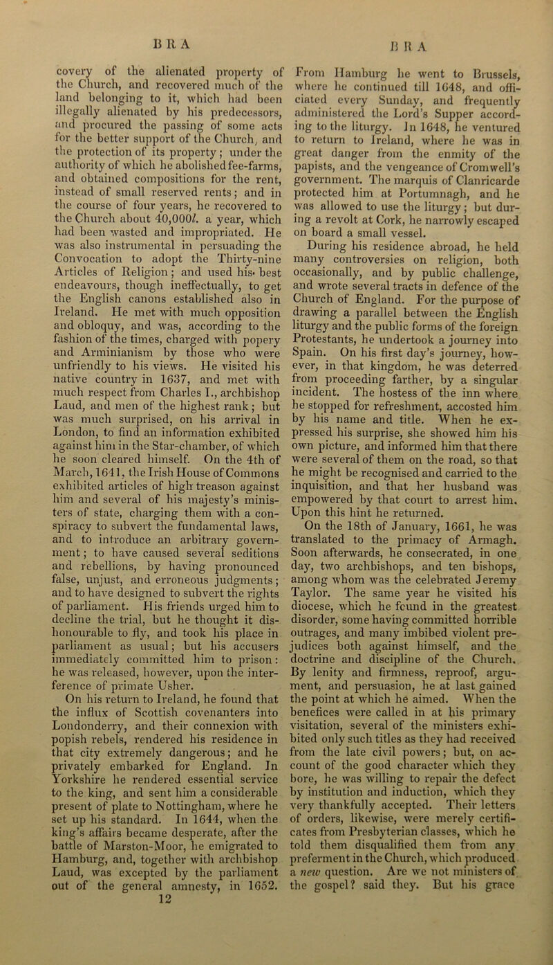 covery of the alienated property of the Church, and recovered much of the land belonging to it, which had been illegally alienated by his predecessors, and procured the passing of some acts for the better support of the Church, and the protection of its property ; under the authority of which he abolished fee-farms, and obtained compositions for the rent, instead of small reserved rents; and in the course of four years, he recovered to the Church about 40,000/. a year, which had been wasted and impropriated. He was also instrumental in persuading the Convocation to adopt the Thirty-nine Articles of Religion ; and used his- best endeavours, though ineffectually, to get the English canons established also in Ireland. He met with much opposition and obloquy, and was, according to the fashion of the times, charged with popery and Arminianism by those who were unfriendly to his views. He visited his native country in 1637, and met with much respect from Charles I., archbishop Laud, and men of the highest rank; but was much surprised, on his arrival in London, to find an information exhibited against him in the Star-chamber, of which he soon cleared himself. On the 4th of March, 1641, the Irish House of Commons exhibited articles of high treason against him and several of his majesty’s minis- ters of state, charging them with a con- spiracy to subvert the fundamental laws, and to introduce an arbitrary govern- ment ; to have caused several seditions and rebellions, by having pronounced false, unjust, and erroneous judgments; and to have designed to subvert the rights of parliament. His friends urged him to decline the trial, but he thought it dis- honourable to fly, and took his place in parliament as usual; but his accusers immediately committed him to prison: he was released, however, upon the inter- ference of primate Usher. On his return to Ireland, he found that the influx of Scottish covenanters into Londonderry, and their connexion with popish rebels, rendered his residence in that city extremely dangerous; and he privately embarked for England. In Yorkshire he rendered essential service to the king, and sent him a considerable present of plate to Nottingham, where he set up his standard. In 1644, when the king’s affairs became desperate, after the battle of Marston-Moor, he emigrated to Hamburg, and, together with archbishop Laud, was excepted by the parliament out of the general amnesty, in 1652. 12 From Hamburg he went to Brussels, where he continued till 1648, and offi- ciated every Sunday, and frequently administered the Lord’s Supper accord- ing to the liturgy. In 1648, he ventured to return to Ireland, where he was in great danger from the enmity of the papists, and the vengeance of Cromwell’s government. The marquis of Clanricarde protected him at Portumnagh, and he was allowed to use the liturgy; but dur- ing a revolt at Cork, he narrowly escaped on board a small vessel. During his residence abroad, he held many controversies on religion, both occasionally, and by public challenge, and wrote several tracts in defence of the Church of England. For the purpose of drawing a parallel between the English liturgy and the public forms of the foreign Protestants, he undertook a journey into Spain. On his first day’s journey, how- ever, in that kingdom, he was deterred from proceeding farther, by a singular incident. The hostess of the inn where he stopped for refreshment, accosted him by his name and title. When he ex- pressed his surprise, she showed him his own picture, and informed him that there were several of them on the road, so that he might be recognised and carried to the inquisition, and that her husband was empowered by that court to arrest him. Upon this hint he returned. On the 18th of January, 1661, he was translated to the primacy of Armagh. Soon afterwards, he consecrated, in one day, two archbishops, and ten bishops, among whom was the celebrated Jeremy Taylor. The same year he visited his diocese, which he found in the greatest disorder, some having committed horrible outrages, and many imbibed violent pre- judices both against himself, and the doctrine and discipline of the Church. By lenity and firmness, reproof, argu- ment, and persuasion, he at last gained the point at which he aimed. When the benefices were called in at his primary visitation, several of the ministers exhi- bited only such titles as they had received from the late civil powers; but, on ac- count of the good character urhich they bore, he was willing to repair the defect by institution and induction, which they very thankfully accepted. Their letters of orders, likewise, were merely certifi- cates from Presbyterian classes, which he told them disqualified them from any preferment in the Church, which produced a neiv question. Are we not ministers of the gospel? said they. But his grace