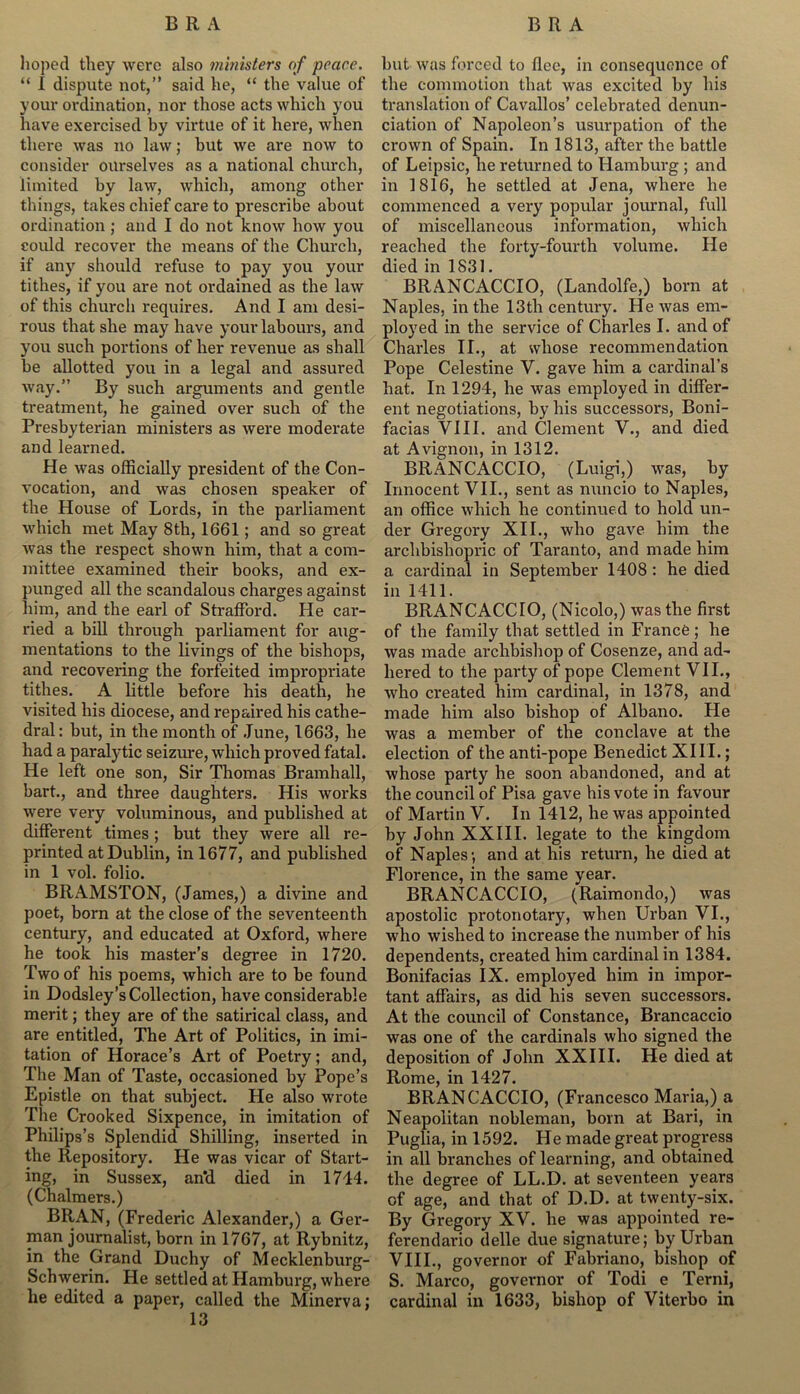 hoped they were also ministers of peace. “ I dispute not,” said he, “ the value of your ordination, nor those acts which you have exercised by virtue of it here, when there was no law; hut we are now to consider ourselves as a national church, limited by law, which, among other things, takes chief care to prescribe about ordination ; and I do not know how you could recover the means of the Church, if any should refuse to pay you your tithes, if you are not ordained as the law of this church requires. And I am desi- rous that she may have your labours, and you such portions of her revenue as shall be allotted you in a legal and assured way.” By such arguments and gentle treatment, he gained over such of the Presbyterian ministers as were moderate and learned. He was officially president of the Con- vocation, and was chosen speaker of the House of Lords, in the parliament which met May 8th, 1661; and so great was the respect shown him, that a com- mittee examined their books, and ex- punged all the scandalous charges against him, and the earl of Strafford. He car- ried a bill through parliament for aug- mentations to the livings of the bishops, and recovering the forfeited impropriate tithes. A little before his death, he visited his diocese, and repaired his cathe- dral: but, in the month of June, 1663, he had a paralytic seizure, which proved fatal. He left one son, Sir Thomas Bramhall, hart., and three daughters. His works were very voluminous, and published at different times ; but they were all re- printed at Dublin, in 1677, and published in 1 vol. folio. BRAMSTON, (James,) a divine and poet, born at the close of the seventeenth century, and educated at Oxford, where he took his master’s degree in 1720. Two of his poems, which are to be found in Dodsley’s Collection, have considerable merit; they are of the satirical class, and are entitled, The Art of Politics, in imi- tation of Horace’s Art of Poetry; and, The Man of Taste, occasioned by Pope’s Epistle on that subject. He also wrote The Crooked Sixpence, in imitation of Philips’s Splendid Shilling, inserted in the Repository. He was vicar of Start- ing, in Sussex, an'd died in 1714. (Chalmers.) BRAN, (Frederic Alexander,) a Ger- man journalist, born in 1767, at Rybnitz, in the Grand Duchy of Mecklenburg- Schwerin. He settled at Hamburg, where he edited a paper, called the Minerva; 13 but was forced to flee, in consequence of the commotion that was excited by his translation of Cavallos’ celebrated denun- ciation of Napoleon’s usurpation of the crown of Spain. In 1813, after the battle of Leipsic, he returned to Hamburg ; and in 1816, he settled at Jena, where he commenced a very popular journal, full of miscellaneous information, which reached the forty-fourth volume. He died in 1831. BRANCACCIO, (Landolfe,) born at Naples, in the 13th century. He was em- ployed in the service of Charles I. and of Charles II., at whose recommendation Pope Celestine V. gave him a cardinal’s hat. In 1294, he was employed in differ- ent negotiations, by his successors, Boni- facias VIII. and Clement V., and died at Avignon, in 1312. BRANCACCIO, (Luigi,) was, by Innocent VII., sent as nuncio to Naples, an office which he continued to hold un- der Gregory XII., who gave him the archbishopric of Taranto, and made him a cardinal in September 1408 : he died in 1411. BRANCACCIO, (Nicolo,) was the first of the family that settled in France; he was made archbishop of Cosenze, and ad- hered to the party of pope Clement VII., who created him cardinal, in 1378, and made him also bishop of Albano. He was a member of the conclave at the election of the anti-pope Benedict XIII.; whose party he soon abandoned, and at the council of Pisa gave his vote in favour of Martin V. In 1412, he was appointed by John XXIII. legate to the kingdom of Naples; and at his return, he died at Florence, in the same year. BRANCACCIO, (Raimondo,) was apostolic protonotary, when Urban VI., who wished to increase the number of his dependents, created him cardinal in 1384. Bonifacias IX. employed him in impor- tant affairs, as did his seven successors. At the council of Constance, Brancaccio was one of the cardinals who signed the deposition of John XXIII. He died at Rome, in 1427. BRANCACCIO, (Francesco Maria,) a Neapolitan nobleman, born at Bari, in Puglia, in 1592. He made great progress in all branches of learning, and obtained the degree of LL.D. at seventeen years of age, and that of D.D. at twenty-six. By Gregory XV. he was appointed re- ferendario delle due signature; by Urban VIII., governor of Fabriano, bishop of S. Marco, governor of Todi e Terni, cardinal in 1633, bishop of Viterbo in