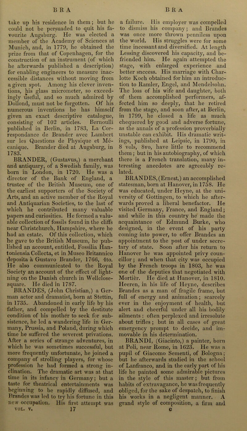 take up his residence in them; hut he could not be persuaded to quit his fa- vourite Augsburg. He was elected a member of the Academy of Sciences at Munich, and, in 1779, he obtained the prize from that of Copenhagen, for the construction of an instrument (of which he afterwards published a description) for enabling engineers to measure inac- cessible distances without moving from a given spot. Among his clever inven- tions, his glass micrometer, so exceed- ingly useful, and so much admired by Dollond, must not be forgotten. Of his numerous inventions he has himself given an exact descriptive catalogue, consisting of 102 articles. Bernoulli published in Berlin, in 1783, La Cor- respondance de Brander avec Lambert sur les Questions de Physique et Me- canique. Brander died at Augsburg, in 1783. BRANDER, (Gustavus,) a merchant and antiquary, of a Swedish family, was born in London, in 1720. He was a director of the Bank of England, a trustee of the British Museum, one of the earliest supporters of the Society of Arts, and an active member of the Royal and Antiquarian Societies, to the last of which he contributed many valuable papers and curiosities. He formed a valu- able collection of fossils found in the cliffs near Christchurch, Hampshire, where he had an estate. Of this collection, which he gave to the British Museum, he pub- lished an account, entitled, Fossilia Han- toniensia Collecta, et in Museo Britannico deposita a Gustavo Bl ander, 1766, 4to. He also communicated to the Royal Society an account of the effect of light- ning on the Danish church in Wellclose- square. He died in 1787. BRANDES, (John Christian,) a Ger- man actor and dramatist, born at Stettin, in 1735. Abandoned in early life by his father, and compelled by the destitute condition of his mother to seek for sub- sistence, he led a wandering life in Ger- many, Prussia, and Poland, during which time he suffered the severest privations. After a series of strange adventures, in which he was sometimes successful, but more frequently unfortunate, he joined a company of strolling players, for whose profession he had formed a strong in- clination. The dramatic art was at that time in its infancy in Germany; but a taste for theatrical entertainments was beginning to be rapidly diffused, and Brandes was led to try his fortune in this new occupation, llis first attempt was vol. v. 17 a failure. His employer was compelled to dismiss his company; and Brandes was once more thrown penniless upon the world. His struggles were for some time incessant and diversified. At length Lessing discovered his capacity, and be- friended him. He again attempted the stage, with enlarged experience and better success. His marriage with Char- lotte Koch obtained for him an introduc- tion to Ramler, Engel, and Mendelsohn. The loss of his wife and daughter, both of them accomplished performers, af- fected him so deeply, that he retired from the stage, and soon after, at Berlin, in 1799, he closed a life as much chequered by good and adverse fortune, as the annals of a profession proverbially unstable can exhibit. His dramatic writ- ings, published at Leipsic, in 1790, in 8 vols, 8vo, have little to recommend them ; but in his autobiography, of which there is a French translation, many in- teresting anecdotes are agreeably re- lated. BRANDES, (Ernest,) an accomplished statesman, born at Hanover, in 1758. He was educated, under Heyne, at the uni- versity of Gottingen, to which he after- wards proved a liberal benefactor. He visited Germany, France, and England; and while in this country he made the acquaintance of Edmund Burke, who designed, in the event of his party coming into power, to offer Brandes an appointment to the post of under secre- tary of state. Soon after his return to Hanover he was appointed privy coun- cillor ; and when that city was occupied by the French troops in 1803, he was one of the deputies that negotiated with Mortier. He died at Hanover, in 1810. Heeren, in his life of Heyne, describes Brandes as a man of fragile frame, but full of energy and animation; scarcely ever in the enjoyment of health, but alert and cheerful under all his bodily ailments : often perplexed and irresolute about trifles ; but in all cases of great emergency prompt to decide, and im- movable in his determination. BRANDI, (Giacinto,) a painter, born at Poli, near Rome, in 1623. Fie was a pupil of Giacomo Sementi, of Bologna; but he afterwards studied in the school of Lanfranco, and in the early part of his life he painted some admirable pictures in the style of this master ; but from habits of extravagance, he was frequently obliged, for the sake of despatch, to finish his works in a negligent manner. A grand style of composition, a firm and c