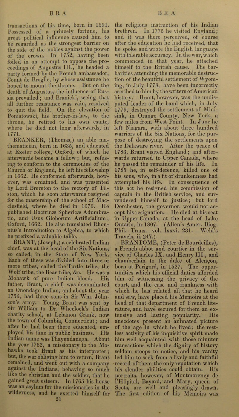 transactions of his time, born in 1091. Possessed of a princely fortune, his great political influence caused him to be regarded as the strongest barrier on the side of the nobles against the power of the crown. In 1752, having been foiled in an attempt to oppose the pro- ceedings of Augustus III., he headed a party formed by the French ambassador, Count de Broglie, by whose assistance he hoped to mount the throne. But on the death of Augustus, the influence of Rus- sia prevailed ; and Branicki, seeing that all further resistance was vain, resolved to quit the field. On the elevation of Poniatowski, his brother-in-law, to the throne, he retired to his own estate, where he died not long afterwards, in 1771. BRANKER, (Thomas,) an able ma- thematician, born in 1635, and educated at Exeter college, Oxford, of which he afterwards became a fellow ; but, refus- ing to conform to the ceremonies of the Church of England, he left his fellowship in 1662. He conformed afterwards, how- ever, was ordained, and was presented by Lord Brereton to the rectory of Til- ston, which he soon afterwards resigned for the mastership of the school of Mac- clesfield, where he died in 1676. He published Doctrinae Sphericae Adumbra- tio, and Usus Globorum Artificialium ; Oxford, 1662. He also translated Rhon- nius’s Introduction to Algebra, to which he prefixed a valuable table. BRANT, (Joseph,) a celebrated Indian chief, was at the head of the Six Nations, so called, in the State of New York. Each of these was divided into three or more tribes, called the Turtle tribe, the Wolf tribe, the Bear tribe, &c. He was a Mohawk of pure Indian blood. His father, Brant, a chief, was denominated an Onondago Indian, and about the year 1756, had three sons in Sir Wm. John- son’s army. Young Brant was sent by Sir William to Dr. Wheelock’s Indian charity school, at Lebanon Crank, now the town of Columbia, Connecticut; and after he had been there educated, em- ployed his time in public business. His Indian name was Thayendanega. About the year 1762, a missionary to the Mo- hawks took Brant as his interpreter; but, the war obliging him to return, Brant remained, and went out with a company against the Indians, behaving so much like the Christian and the soldier, that he gained great esteem. In 1765 his house was an asylum for the missionaries in the wilderness, and he exerted himself for 21 the religious instruction of his Indian brethren. In 1775 he visited England; and it was there perceived, of course after the education he had received, that he spoke and wrote the English language with tolerable accuracy.. In the wax-, which commenced in that year, he attached himself to the British cause. The bai'- barities attending the memorable destruc- tion of the beautiful settlement of Wyom- ing, in July 1778, have been incorrectly ascribed to him by the writers of American history. Brant, however, was the undis- puted leader of the band which, in July 1779, destroyed the settlement of Mini- sink, in Orange County, New York, a few miles from West Point. In June he left Niagara, with about three hundred warriors of the Six Nations, for the pur- pose of destroying the settlements upon the Delaware river. After the peace of 1783, Bi-ant visited England; and after- wards returned to Upper Canada, where he passed the remainder of his life. In 1785 he, in self-defence, killed one of his sons, who, in a fit of drunkenness had attempted his life. In consequence of this act he resigned his commission of captain in the British service, and sur- rendered himself to justice; but loi-d Dorchester, the governor, would not ac- cept his resignation. He died at his seat in Upper Canada, at the head of Lake Ontario, in 1807. (Allen’s Amer. Biog. Phil. Trans, vol. lxxvi. 231. Weld’s Travels, ii. 247.) BRANTOME, (Peter de Bourdeilles), a French abbot and courtier in the ser- vice of Charles IX. and Henry III., and chamberlain to the duke of Alenin, born at Perigord, in 1527. The oppor- tunities which his official duties afforded him of witnessing the privacy of the court, and the ease and frankness with which he has related all that he heard and saw, have placed his Memoirs at the head of that department of French lite- rature, and have secured for them an ex- tensive and lasting popularity. His anecdotes present an animated picture of the age in which he lived; the rest- less activity of his inquisitive spirit made him well acquainted with those minuter transactions which the dignity of history seldom stoops to notice, and his vanity led him to seek from a lively and faithful •record of them the only reputation which his slender abilities could obtain. His portraits, however, of Montmorency de l’Hopital, Bayard, and Mary, queen of Scots, are well and pleasingly drawn. The first edition of liis Memoirs was