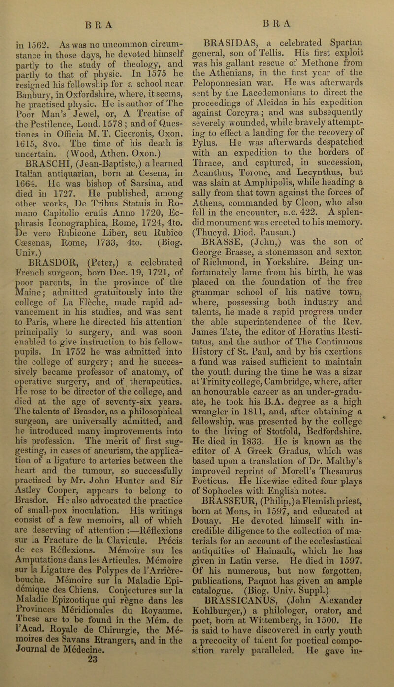 in 1562. As was no uncommon circum- stance in those days, he devoted himself partly to the study of theology, and partly to that of physic. In 1575 he resigned his fellowship for a school near Banbury, in Oxfordshire, where, it seems, he practised physic. He is author of The Poor Man’s Jewel, or, A Treatise of the Pestilence, Loud. 1578 ; and of Ques- tiones in Officia M. T. Ciceronis, Oxon. 1615, 8vo. The time of his death is uncertain. (Wood, Athen. Oxon.) BRASCHI, (Jean-Baptiste,) a learned Italian antiquarian, born at Cesena, in 1664. He was bishop of Sarsina, and died in 1727. He published, among other works, De Tribus Statuis in Ro- mano Capitolio erutis Anno 1720, Ec- phrasis Iconographica, Rome, 1724, 4to. De vero Rubicone Liber, seu Rubico Cassenas, Rome, 1733, 4to. (Biog. Univ.) BRASDOR, (Peter,) a celebrated French surgeon, born Dec. 19, 1721, of poor parents, in the province of the Maine; admitted gratuitously into the college of La Fleche, made rapid ad- vancement in his studies, and was sent to Paris, where he directed his attention principally to surgery, and was soon enabled to give instruction to his fellow- pupils. In 1752 he was admitted into the college of surgery; and he succes- sively became professor of anatomy, of operative surgery, and of therapeutics. He rose to be director of the college, and died at the age of seventy-six years. The talents of Brasdor, as a philosophical surgeon, are universally admitted, and he introduced many improvements into his profession. The merit of first sug- gesting, in cases of aneurism, the applica- tion of a ligature to arteries between the heart and the tumour, so successfully practised by Mr. John Hunter and Sir Astley Cooper, appears to belong to Brasdor. He also advocated the practice of small-pox inoculation. His writings consist of a few memoirs, all of which are deserving of attention:—Reflexions sur la Fracture de la Clavicule. Precis de ces Reflexions. Memoire sur les Amputations dans les Articules. Memoire sur la Ligature des Polypes de FArriere- bouche. Memoire sur la Maladie Epi- demique des Chiens. Conjectures sur la Maladie Epizootique qui rcgne dans les Provinces Meridionales du Royaume. These are to be found in the Mem. de l’Acad. Royale de Chirurgie, the M6- moires des Savans Etrangcrs, and in the Journal de Medecine. 23 BRASIDAS, a celebrated Spaftan general, son ofTellis. His first exploit was his gallant rescue of Methone from the Athenians, in the first year of the Peloponnesian war. He was afterwards sent by the Lacedemonians to direct the proceedings of Alcidas in his expedition against Corcyra; and was subsequently severely wounded, while bravely attempt- ing to effect a landing for the recovery of Pylus. He was afterwards despatched with an expedition to the borders of Thrace, and captured, in succession, Acanthus, Torone, and Lecynthus, but was slain at Amphipolis, while heading a sally from that town against the forces of Athens, commanded by Cleon, who also fell in the encounter, b.c. 422. A splen- did monument was erected to his memory. (Thucyd. Diod. Pausan.) BRASSE, (John,) was the son of George Brasse, a stonemason and sexton of Richmond, in Yorkshire. Being un- fortunately lame from his birth, he was placed on the foundation of the free grammar school of his native town, where, possessing both industry and talents, he made a rapid progress under the able superintendence of the Rev. James Tate, the editor of Horatius Resti- tutus, and the author of The Continuous History of St. Paul, and by his exertions a fund was raised sufficient to maintain the youth during the time he was a sizar at Trinity college, Cambridge, where, after an honourable career as an under-gradu- ate, he took his B.A. degree as a high wrangler in 1811, and, after obtaining a fellowship, was presented by the college to the living of Stotfold, Bedfordshire. He died in 1833. Fie is known as the editor of A Greek Gradus, which was based upon a translation of Dr. Maltby’s improved reprint of Morell’s Thesaurus Poeticus. He likewise edited four plays of Sophocles with English notes. BRASSEUR, (Philip,) a Flemish priest, born at Mons, in 1597, and educated at Douay. He devoted himself with in- credible diligence to the collection of ma- terials for an account of the ecclesiastical antiquities of Hainault, which he has given in Latin verse. He died in 1597. Of his numerous, but now forgotten, publications, Paquot has given an ample catalogue. (Biog. Univ. Suppl.) BRASSICANUS, (John Alexander Kohlburger,) a philologer, orator, and poet, born at Wittemberg, in 1500. He is said to have discovered in early youth a precocity of talent for poetical compo- sition rarely paralleled. He gave in-