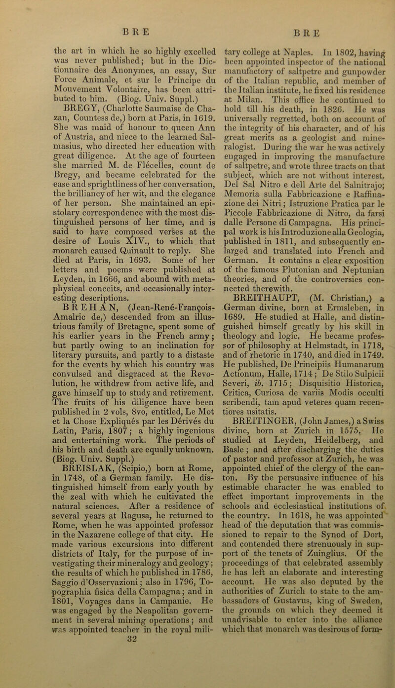 the art in which he so highly excelled was never published; but in the Dic- tionnaire des Anonymes, an essay, Sur Force Animale, et sur le Principe du Mouvement Volontaire, has been attri- buted to him. (Biog. Univ. Suppl.) BREGY, (Charlotte Saumaise de Cha- zan, Countess de,) born at Paris, in 1G19. She was maid of honour to queen Ann of Austria, and niece to the learned Sal- masius, who directed her education with great diligence. At the age of fourteen she married M. de Flecelles, count de Bregy, and became celebrated for the ease and sprightliness of her conversation, the brilliancy of her wit, and the elegance of her person. She maintained an epi- stolary correspondence with the most dis- tinguished persons of her time, and is said to have composed verses at the desire of Louis XIV., to which that monarch caused Quinault to reply. She died at Paris, in 1693. Some of her letters and poems were published at Leyden, in 1666, and abound with meta- physical conceits, and occasionally inter- esting descriptions. B R E H A N, (Jean-Rene-Fran^ois- Amalric de,) descended from an illus- trious family of Bretagne, spent some of his earlier years in the French army; but partly owing to an inclination for literary pursuits, and partly to a distaste for the events by which his country was convulsed and disgraced at the Revo- lution, he withdrew from active life, and gave himself up to study and retirement. The fruits of his diligence have been published in 2 vols, 8vo, entitled, Le Mot et la Chose Expliques par les Derives du Latin, Paris, 1807; a highly ingenious and entertaining work. The periods of his birth and death are equally unknown. (Biog. Univ. Suppl.) BREISLAK, (Scipio,) born at Rome, in 1748, of a German family. He dis- tinguished himself from early youth by the zeal with which he cultivated the natural sciences. After a residence of several years at Ragusa, he returned to Rome, when he was appointed professor in the Nazarene college of that city. He made various excursions into different districts of Italy, for the purpose of in- vestigating their mineralogy and geology; the results of which he published in 1786, Saggio d’Osservazioni; also in 1796, To- pographia fisica della Campagna; and in 1801, Voyages dans la Campanie. He was engaged by the Neapolitan govern- ment in several mining operations ; and was appointed teacher in the royal mili- 32 tary college at Naples. In 1802, having been appointed inspector of the national manufactory of saltpetre and gunpowder of the Italian republic, and member of the Italian institute, he fixed his residence at Milan. This office he continued to hold till his death, in 1826. He was universally regretted, both on account of the integrity of his character, and of his great merits as a geologist and mine- ralogist. During the war he was actively engaged in improving the manufacture of saltpetre, and wrote three tracts on that subject, which are not without interest. Del Sal Nitro e dell Arte del Salnitrajo; Memoria sulla Fabbricazione e Raffina- zione dei Nitri; Istruzione Pratica par le Piccole Fabbricazione di Nitro, da farsi dalle Persone di Campagna. His princi- pal work is his Introduzione alia Geologia, published in 1811, and subsequently en- larged and translated into French and German. It contains a clear exposition of the famous Plutonian and Neptunian theories, and of the controversies con- nected therewith. BREITHAUPT, (M. Christian,) a German divine, born at Ermsleben, in 1689. He studied at Halle, and distin- guished himself greatly by his skill in theology and logic. He became profes- sor of philosophy at Helmstadt, in 1718, and of rhetoric in 1740, and died in 1749. He published, De Principiis Humanarum Actionum, Halle, 1714; De Stilo Sulpicii Severi, ib. 1715; Disquisitio Historica, Critica, Curiosa de variis Modis occulti scribendi, tarn apud veteres quam recen- tiores usitatis. BREITINGER, (John James,) a Swiss divine, born at Zurich in 1575. He studied at Leyden, Heidelberg, and Basle ; and after discharging the duties of pastor and professor at Zurich, he was appointed chief of the clergy of the can- ton. By the persuasive influence of his estimable character he was enabled to effect important improvements in the schools and ecclesiastical institutions of the country. In 1618, he was appointed head of the deputation that was commis- sioned to repair to the Synod of Dort, and contended there strenuously in sup- port of the tenets of Zuinglius. Of the proceedings of that celebrated assembly he has left an elaborate and interesting account. He was also deputed by the authorities of Zurich to state to the am- bassadors of Gustavus, king of Sweden, the grounds on which they deemed it unadvisable to enter into the alliance which that monarch was desirous of form-