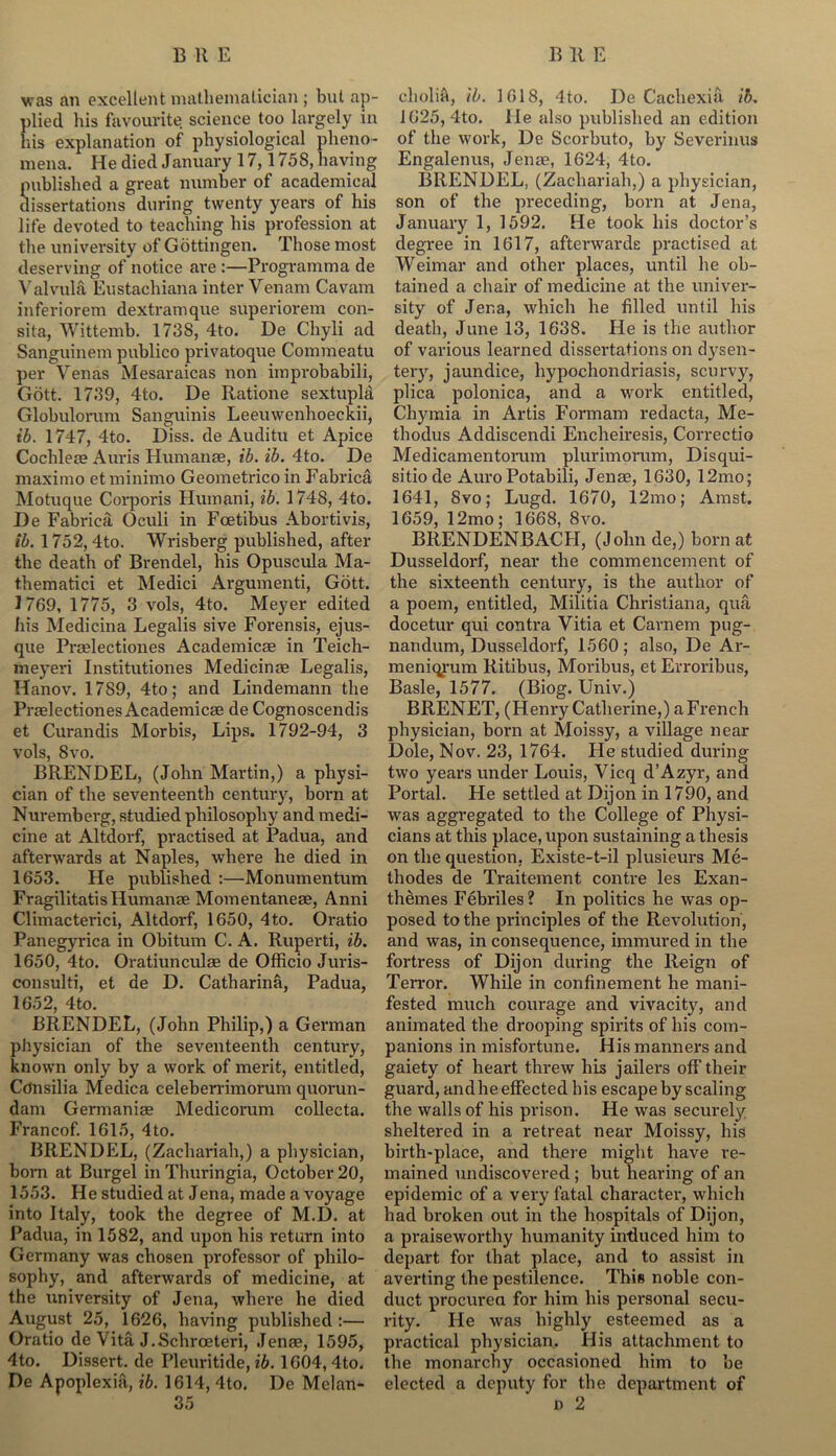 was an excellent mathematician ; but ap- plied his favourite science too largely in his explanation of physiological pheno- mena. He died January 17,1758, having published a great number of academical dissertations during twenty years of his life devoted to teaching his profession at the university of Gottingen. Those most deserving of notice are :—Programma de Valvula Eustachiana inter Venam Cavam inferiorem dextramque superiorem con- sita, Wittemb. 1738, 4to. De Chyli ad Sanguinem publico privatoque Commeatu per Venas Mesaraicas non improbabili, Gott. 1739, 4to. De Ratione sextupla Globulorum Sanguinis Leeuwenhoeckii, ib. 1747, 4to. Diss. de Auditu et Apice Cochleae Auris Humanae, ib. ib. 4to. De maximo etminimo Geometrico in Fabrica Motuque Corporis Humani, ib. 1748, 4to. De Fabrica, Oculi in Foetibus Abortivis, ib. 1752, 4to. Wrisberg published, after the death of Brendel, his Opuscula Ma- thematici et Medici Argumenti, Gott. 1769, 1775, 3 vols, 4to. Meyer edited his Medicina Legalis sive Forensis, ejus- que Praelectiones Academicae in Teich- meyeri Institutiones Medicinae Legalis, Hanov. 1789, 4to; and Lindemann the Praelectiones Academicae de Cognoscendis et Curandis Morbis, Lips. 1792-94, 3 vols, 8 vo. BRENDEL, (John Martin,) a physi- cian of the seventeenth century, born at Nuremberg, studied philosophy and medi- cine at Altdorf, practised at Padua, and afterwards at Naples, where he died in 1653. He published :—Monumentum Fragilitatis Humanae Momentaneae, Anni Climacterici, Altdorf, 1650, 4to. Oratio Panegyrica in Obitum C. A. Ruperti, ib. 1650, 4to. Oratiunculae de Officio Juris- consulti, et de D. Catharina, Padua, 1652, 4to. BRENDEL, (John Philip,) a German physician of the seventeenth century, known only by a work of merit, entitled, Cdnsilia Medica celeberrimorum quorun- dam Germaniae Medicorum collecta. Francof. 1615, 4 to. BRENDEL, (Zachariah,) a physician, bora at Burgel in Thuringia, October 20, 1553. He studied at Jena, made a voyage into Italy, took the degree of M.D. at Padua, in 1582, and upon his return into Germany was chosen professor of philo- sophy, and afterwards of medicine, at the university of Jena, where he died August 25, 1626, having published:— Oratio de Vita J.Schroeteri, Jenae, 1595, 4to. Dissert, de Pleuritide, ib. 1604, 4to. De Apoplexia, ib. 1614, 4to. De Melan- cholia, ib. 1618, 4to. De Cachexia ib. 1625, 4to. He also published an edition of the work, De Scorbuto, by Severinus Engalenus, Jente, 1624, 4to. BRENDEL, (Zachariah,) a physician, son of the preceding, born at Jena, January 1, 1592. He took his doctor’s degree in 1617, afterwards practised at Weimar and other places, until he ob- tained a chair of medicine at the univer- sity of Jena, which he filled until his death, June 13, 1638. He is the author of various learned dissertations on dysen- tery, jaundice, hypochondriasis, scurvy, plica polonica, and a work entitled, Chymia in Artis Formam redacta, Me- tliodus Addiscendi Encheiresis, Correctio Medicamentorum plurimorum, Disqui- sitiode AuroPotabili, Jenae, 1630, 12mo; 1641, 8vo; Lugd. 1670, 12mo; Amst. 1659, 12mo; 1668, 8vo. BRENDENBACH, (John de,) born at Dusseldorf, near the commencement of the sixteenth century, is the author of a poem, entitled, Militia Christiana, qua docetur qui contra Vitia et Carnem pug- nan dum, Dusseldorf, 1560; also, De Ar- meniqrum Ritibus, Moribus, et Erroribus, Basle, 1577. (Biog. Univ.) BRENET, (Henry Catherine,) a French physician, born at Moissy, a village near Dole, Nov. 23, 1764. He studied during two years under Louis, Vicq d’Azyr, and Portal. He settled at Dijon in 1790, and was aggregated to the College of Physi- cians at this place, upon sustaining a thesis on the question, Existe-t-il plusieurs Me- thodes de Traitement contre les Exan- themes Febriles? In politics he was op- posed to the principles of the Revolution, and was, in consequence, immured in the fortress of Dijon during the Reign of Terror. While in confinement he mani- fested much courage and vivacity, and animated the drooping spirits of his com- panions in misfortune. His manners and gaiety of heart threw his jailers off their guard, andhe effected his escape by scaling the walls of his prison. He was securely sheltered in a retreat near Moissy, his birth-place, and there might have re- mained undiscovered ; but hearing of an epidemic of a very fatal character, which had broken out in the hospitals of Dijon, a praiseworthy humanity induced him to depart for that place, and to assist in averting the pestilence. This noble con- duct procured for him his personal secu- rity. He was highly esteemed as a practical physician. His attachment to the monarchy occasioned him to be elected a deputy for the department of n 2