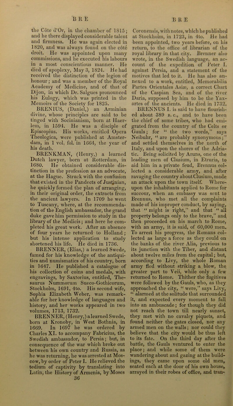 the Cote d’Or, in the chamber of 1815; and he there displayed considerable talent and firmness. He was again elected in 1820, and wa3 always found on the cote droit. He was appointed upon many commissions, and he executed his labours in a most conscientious manner. He died of apoplexy, May 3, 1824. He had received the distinction of the legion of honour; and was a member of the Royal Academy of Medicine, and of that of Dijon, in which Dr. Salgues pronounced his Eulogy, which was printed in the Memoirs of the Society for 1825. BRENIUS, (Daniel,) an Arminian divine, whose principles are said to be tinged with Socinianism, born at Haer- lem, in 1594. He was a disciple of Episcopius. His works, eniitled Opera Theologica, were published at Amster- dam, in 1 vol. fol. in 1664, the year of his death. BRENKMAN, (Henry,) a learned Dutch lawyer, born at Rotterdam, in 1680. He obtained considerable dis- tinction in the profession as an advocate, at the Hague. Struck with the confusion that existed in the Pandects of Justjnian, he quickly formed the plan of arranging, in their original order, the extracts from the ancient lawyers. In 1709 he went to Tuscany, where, at the recommenda- tion of the English ambassador, the grand duke gave him permission to study in the library of the Medicis; and here he com- pleted his great work. After an absence of four years he returned to Holland ; but his intense application to study shortened his life. He died in 1736. BRENNER, (Elias,) a learned Swede, famed for his knowledge of the antiqui- ties and numismatics of his country, born in 1647. He published a catalogue of his collection of coins and medals, with engravings, by Saxtorius, entitled, The- saurus Nummorum Sueco-Gothicorum, Stockholm, 1691, 4to. His second wife, Sophia Elizabeth Weber, was remark- able for her knowledge of languages and history, and her works appeared in two volumes, 1713, 1732. BRENNER, (Henry,) alearned Swede, born at Kronoby, in West Bothnia, in 1669. In 1697 he was ordered by Charles XI. to accompany Fabricius, the Swedish ambassador, to Persia; but, in consequence of the war which broke out between his own country and Russia, as he was returning, he was arrested at Mos- cow, by order of Peter I. He relieved the tedium of captivity by translating into Latin, the History of Armenia, by Moses 36 Coronensis, with notes, which he published at Stockholm, in 1723, in 4to. He had been appointed, two years before, on his return, to the office of librarian of the royal library in that city. Brenner also wrote, in the Swedish language, an ac- count of the expedition of Peter I. against Persia, and a statement of the motives that led to it. He has also an- nexed to a work, entitled, Memorabilia Partes Orientates Asiae, a correct Chart of the Caspian Sea, and of the river Daria, supposed by him to be the Yax- artes of the ancients. He died in 1732. BRENNUS I. is said to have flourish- ed about 389 b. c., and to have been the chief of some tribes, who had emi- grated from the country of the Celts or Gauls; for “ the two words,” says Neibuhr, “ are probably synonymous;” and settled themselves in the north of Italy, and upon the shores of the Adria- tic. Being solicited by Aruns, one of the leading men of Clusium, in Etruria, to aid him in a private feud, Brennus col- lected a considerable army, and after ravaging the country about Clusium, made an attack upon the town itself. Where- upon the inhabitants applied to Rome for succour, when an embassy was sent to Brennus, who met all the complaints made of his improper conduct, by saying, that “ might is right,” and that “ all property belongs only to the brave,” and then proceeded on his march to Rome, with an army, it is said, of 60,000 men. To arrest his progress, the Romans col- lected as large a force as they could on the banks of the river Alia, previous to its junction with the Tiber, and distaut about twelve miles from the capital; but, according to Livy, the whole Roman army fled without striking a blow, the greater part to Veii, while only a few returned to Rome. Thither the fugitives were followed by the Gauls, who, as they approached the city, “ were,” says Livy, “ alarmed at the solitude that surrounded it, and expected every moment to fall into an ambuscade; for though they did not reach the town till nearly sunset, they met with no cavalry piquets, and found neither the gates closed, nor any armed men on the walls; nor could they believe that the city would be thus left to its fate. On the third day after the battle, the Gauls ventured to enter the place; and while some of them were wandei'ing about and gazing at the build- ings, they came upon some old men, seated each at the door of his own house, arrayed in their robes of office, and Iran-