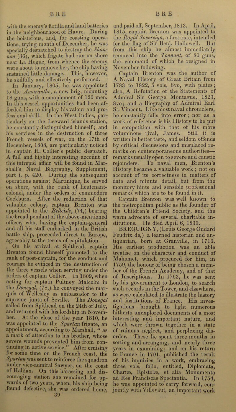 with the enemy’s flotilla and land batteries in the neighbourhood of Havre. During the boisterous, and, for coasting opera- tions, trying month of December, he was specially despatched to destroy the Shan- non (36), which frigate had run on shore near La Hogue, from whence the enemy were about to remove her, the ship having sustained little damage. This, however, he skilfully and effectively performed. In January, 1805, he was appointed to the Amaranthe, a new brig, mounting IS guns, with a complement of 120 men. In this vessel opportunities had been af- forded him to display his valour and pro- fessional skill. In the West Indies, par- ticularly on the Leeward islands station, he constantly distinguished himself; and his services in the destruction of three French vessels of war, on the 17th of December, 1808, are particularly noticed in captain H. Collier’s public despatch. A full and highly interesting account of this intrepid affair will be found in Mar- shall’s Naval Biography, Supplement, part i. p. 420. During the subsequent operations against Martinique, he served on shore, with the rank of lieutenant- colonel, under the orders of commodore Cockburn. After the reduction of that valuable colony, captain Brenton was appointed to the Belleisle, (74,) bearing the broad pendant of the above-mentioned officer, who, having the captain-general and all his staff embarked in the British battle ship, proceeded direct to Europe, agreeably to the terms of capitulation. On his arrival at Spithead, captain Brenton found himself promoted to the rank of post-captain, for the conduct and courage he evinced in the destruction of the three vessels when serving under the orders of captain Collier. In 1809, when acting for captain Pultney Malcolm in the Donegal, (78,) he conveyed the mar- quis of Wellesley as ambassador to the supreme junta of Seville. The Donegal sailed from Spithead on the 24th of July, and returned with his lordship in Novem- ber. At the close of the year 1810, he was appointed to the Spartan frigate, an appointment, according to Marshall, “ as a mark of attention to his brother, whose severe wounds prevented him from con- tinuing in active service.” After cruising for some time on the French coast, the Spar tail was sent to reinforce the squadron under vice-admiral Sawyer, on the coast of Halifax. On this harassing and dis- couraging station she remained for up- wards of two years, when, his ship being found defective, she was ordered home, 39 and paid off, September, 1813. In April, 1815, captain Brenton was appointed to the Royal Sovereign, a first-rate, intended for the flag of Sir Benj. Hallowell. But from this ship he almost immediately removed into the Tonnant, of 80 guns, the command of which he resigned in November following. Captain Brenton was the author of A Naval History of Great Britain from 1783 to 1822, 5 vols, 8vo, with plates; also, A Refutation of the Statements of Admiral Sir George Montague, 1823, 8vo; and a Biography of Admiral Earl St. Vincent. Like most naval chroniclers, he constantly falls into error ; nor as a work of reference is his History to be put in competition with that of his more voluminous rival, James. Still it is written in better taste, and seldom offends by critical discussions and misplaced re- marks on contemporaneous authorities— remarks usually open to severe and caustic rejoinders. To naval men, Brenton’s History became a valuable work; not on account of its correctness in matters of date and minute detail, but from the monitory hints and sensible professional remarks which are to be found in it. Captain Brenton was well known to the metropolitan public as the founder of the Children’s Friend Society, and the warm advocate of several charitable in- stitutions. He died April 6, 1839. BREQUIGNY, (Louis George Oudard Feudrix de,) a learned historian and an- tiquarian, born at Granville, in 1716. His earliest production was an able treatise on the character and conduct of Mahomet, which procured for him, in 1759, the honour of being chosen a mem- ber of the French Academy, and of that of Inscriptions. In 1763, he was sent by his government to London, to search such records in the Tower, and elsewhere, as were calculated to illustrate the history and institutions of France. His inves- tigations brought to light numerous hitherto unexplored documents of a most interesting and important nature, and which were thrown together in a state of ruinous neglect, and perplexing dis- order. These he spent three months in sorting and arranging, and nearly three years in examining; and on his return to France in 1791, published the result of his inquiries in a work, embracing three vols, folio, entitled, Diplomata, Chartae, Epistolae, et alia Monumenta ad Res Franciscas Spectantia. In 1754, he was appointed to carry forward, con- jointly with Villevaut, an important work