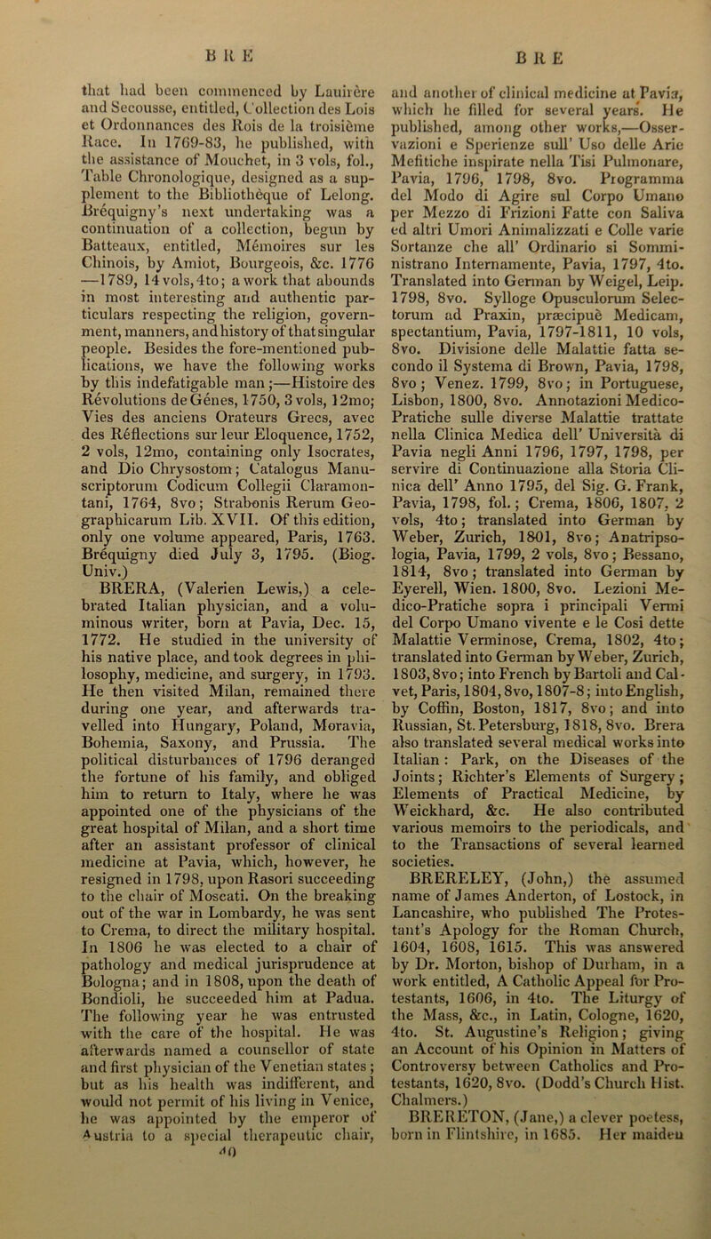 that had been commenced by Lauiiere and Secousse, entitled, Collection des Lois et Ordonnances des Rois de la troisibme Race. In 1769-83, he published, with the assistance of Mouchct, in 3 vols, fob, Table Chronologique, designed as a sup- plement to the Bibliotheque of Belong. Brequigny’s next undertaking was a continuation of a collection, begun by Batteaux, entitled, Memoires sur les Chinois, by Amiot, Bourgeois, &c. 1776 —1789, 14vols,4to; a work that abounds in most interesting and authentic par- ticulars respecting the religion, govern- ment, manners, and history of that singular people. Besides the fore-mentioned pub- lications, we have the following works by this indefatigable man;—Histoire des Revolutions de Genes, 1750, 3 vols, 12mo; Vies des anciens Orateurs Grecs, avec des R6flections sur leur Eloquence, 1752, 2 vols, 12mo, containing only Isocrates, and Dio Chrysostom; Catalogus Manu- scriptorum Codicum Collegii Claramon- tani, 1764, 8vo; Strabonis Rerum Geo- graphicarum Lib. XVII. Of this edition, only one volume appeared, Paris, 1763. Brequigny died July 3, 1795. (Biog. Univ.) BRERA, (Valerien Lewis,) a cele- brated Italian physician, and a volu- minous writer, born at Pavia, Dec. 15, 1772. He studied in the university of his native place, and took degrees in phi- losophy, medicine, and surgery, in 1793. He then visited Milan, remained there during one year, and afterwards tra- velled into Hungary, Poland, Moravia, Bohemia, Saxony, and Prussia. The political disturbances of 1796 deranged the fortune of his family, and obliged him to return to Italy, where he was appointed one of the physicians of the great hospital of Milan, and a short time after an assistant professor of clinical medicine at Pavia, which, however, he resigned in 1798, upon Rasori succeeding to the chair of Moscati. On the breaking out of the war in Lombardy, he was sent to Crema, to direct the military hospital. In 1806 he was elected to a chair of pathology and medical jurisprudence at Bologna; and in 1808, upon the death of Bondioli, he succeeded him at Padua. The following year he was entrusted with the care of the hospital. He was afterwards named a counsellor of state and first physician of the Venetian states ; but as his health was indifferent, and would not permit of his living in Venice, he was appointed by the emperor of Austria to a special therapeutic chair, <*0 and another of clinical medicine at Pavia, which he filled for several years*. He published, among other works,—Osser- vazioni e Sperienze sull’ Uso delle Arie Mefitiche inspirate nella Tisi Pulmonare, Pavia, 1796, 1798, 8vo. Programma del Modo di Agire sul Corpo Umano per Mezzo di Frizioni Fatte con Saliva ed altri Umori Animalizzati e Colle varie Sortanze che all’ Ordinario si Sommi- nistrano Internamente, Pavia, 1797, 4to. Translated into German by Weigel, Leip. 1798, 8vo. Sylloge Opusculorum Selec- torum ad Praxin, praecipue Medicam, spectantium, Pavia, 1797-1811, 10 vols, 8vo. Divisione delle Malattie fatta se- condo il Systema di Brown, Pavia, 1798, 8vo; Venez. 1799, 8vo; in Portuguese, Lisbon, 1800, 8vo. Annotazioni Medico- Pratiche sulle diverse Malattie trattate nella Clinica Medica dell’ Universita di Pavia negli Anni 1796, 1797, 1798, per servire di Continuazione alia Storia Cli- nica delP Anno 1795, del Sig. G. Frank, Pavia, 1798, fol.; Crema, 1806, 1807, 2 vols, 4to; translated into German by Weber, Zurich, 1801, 8vo; Anatripso- logia, Pavia, 1799, 2 vols, 8vo; Bessano, 1814, 8vo; translated into German by Eyerell, Wien. 1800, 8vo. Lezioni Me- dico-Pratiche sopra i principali Vermi del Corpo Umano vivente e le Cosi dette Malattie Verminose, Crema, 1802, 4to; translated into German by Weber, Zurich, 1803,8vo; into French byBartoli and Cal- vet, Paris, 1804,8vo, 1807-8; into English, by Coffin, Boston, 1817, 8vo; and into Russian, St. Petersburg, 1818, 8vo. Brera also translated several medical works into Italian: Park, on the Diseases of the Joints; Richter’s Elements of Surgery; Elements of Practical Medicine, by Weickhard, &c. He also contributed various memoirs to the periodicals, and to the Transactions of several learned societies. BRERELEY, (John,) the assumed name of James Anderton, of Lostock, in Lancashire, who published The Protes- tant’s Apology for the Roman Church, 1604, 1608, 1615. This was answered by Dr. Morton, bishop of Durham, in a work entitled, A Catholic Appeal for Pro- testants, 1606, in 4to. The Liturgy of the Mass, &c., in Latin, Cologne, 1620, 4to. St. Augustine’s Religion; giving an Account of his Opinion in Matters of Controversy between Catholics and Pro- testants, 16r20, 8vo. (Dodd’s Church Hist. Chalmers.) BRERETON, (Jane,) a clever poetess, born in Flintshire, in 1685. Her maiden