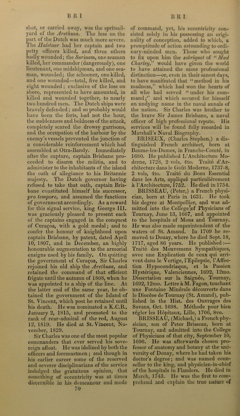 shot, or carried away, was the spritsail- yard of the Arethusa. The loss on the part of the Dutch was much more severe. Tlie Halstaar had her captain and two petty officers killed, and three others badly wounded; the Surinam, one seaman killed, her commander (dangerously), one lieutenant, one midshipman, and one sea- man, wounded; the schooner, one killed, and one wounded—total, five killed, and eight wounded ; exclusive of the loss on shore, represented to have amounted, in killed and wounded together, to nearly two hundred men. The Dutch ships were bravely defended ; and so probably would have been the forts, had not the hour, the suddenness and boldness of the attack, completely scared the drowsy garrisons, and the occupation of the harbour by the enemy’s vessels prevented the junction of a considerable reinforcement which had assembled at Otra-Bandy. Immediately after the capture, captain Brisbane pro- ceeded to disarm the militia, and to administer to the inhabitants of the island the oath of allegiance to his Britannic majesty. The Dutch governor having refused to take that oath, captain Bris- bane constituted himself his successor, fro tempore, and assumed the functions of government accordingly. As a reward for this signal service, king George III. was graciously pleased to present each of the captains engaged in the conquest of Cura$oa, with a gold medal; and to confer the honour of knighthood upon captain Brisbane, by patent, dated April 10, 1807, and in December, an highly honourable augmentation to the armorial ensigns used by his family. On quitting the government of CuraQoa, Sir Charles rejoined his old ship the Arethusa, and retained the command of that efficient frigate until the autumn of 1808, when he was appointed to a ship of the line. At the latter end of the same year, he ob- tained the government of the Island of St. Vincent, which post he retained until his death. He was nominated a K.C.B., January 2, 1815, and promoted to the rank of rear-admiral of the red, August 12, 1819. He died at St. Vincent, No- vember, 1829. Sir Charles was one of the most popular commanders that ever served his sove- reign afloat. He was idolized by both the officers and foremastmen ; and though in his earlier career some of the reserved and severer disciplinarians of the service indulged the gratuitous opinion, that something of eccentricity was at times discernible in his demeanour and mode * 70 of command, yet, his eccentricity con- sisted solely in his possessing an origi- nality of conception, added to which, a promptitude of action astounding to ordi- nary-minded men. Those who sought to fix upon him the sobriquet of “ Mad Charley,” would have given the world to have attained the same professional distinction—or, even in their sanest days, to have manifested that “ method in his madness,” which had won the hearts of all who had served “ under his com- mand;” and which secured for himself an undying name in the naval annals of the nation. Sir Charles was brother to the brave Sir James Brisbane, a naval officer of high professional repute. His services will be found fully recorded in Marshall's Naval Biography. BllISEUX, (Charles Stephen,) a dis- tinguished French architect, born at Baume-les-Dames, in Franche-Comte, in 1680. He published L’Architecture Mo- derne, 1728, 2 vols, 4to. Traite d’Ar- chitecture dans le Gout Moderne, 1737-8, 2 vols, 4to. Traite du Beau Essential dans les Arts, applique particulierement a 1’Architecture, 1752. He died in 1754. BRISSEAU, (Peter,) a French physi- cian, born at Paris in 1631. He took his degree at Montpellier, and was ad- mitted into the College!of Physicians of Tournay, June 13, 1667, and appointed to the hospitals of Mons and Tournay. He was also made superintendent of the waters of St. Amand. In 1709 he re- moved to Douay, where he died Sept. 18, 1717, aged 86 years. He published:— Traite des Mouvemens Sympathiques, avec une Explication de ceux qui arri- vent dans le Vertige, l’Epilepsie, 1’Affec- tion Hypocondriaque, et la Passion Hysterique, Valenciennes, 1692, 12mo. Dissertation sur la Saignee, Tournay, 1692,12mo. Lettre a M. Fagon, touchant une Fontaine Minerale decouverte dans le Diocese de Tournay (St. Amand), pub- lished in the Hist, des Ouvrages des Savans, Oct. 1698. Methode pour bien regler les Hopitaux, Lille, 1706, 8vo. BRISSEAU, (Michael,) a French phy- sician, son of Peter Brisseau, born at Tournay, and admitted into the College of Physicians of that city, September 10, 1696. He was afterwards chosen pro- fessor of anatomy and botany at the uni- versity of Douay, where he had taken his doctor’s degree; and was named coun- sellor to the king, and physician-in-chief of the hospitals in Flanders. He died in March, 1743. He was the first to com- prehend and explain the true nature of