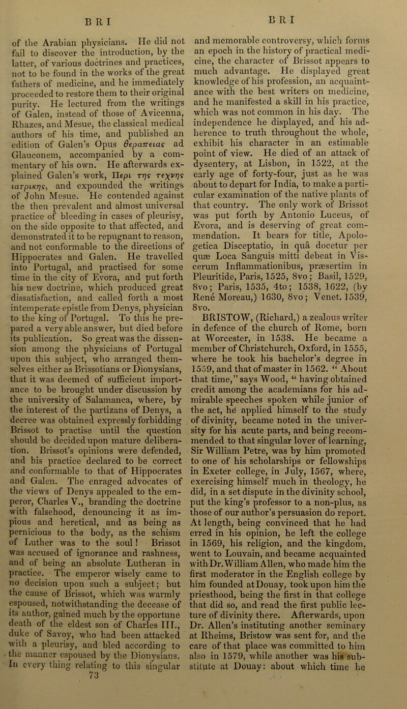 of the Arabian physicians. He did not fail to discover the introduction, by the latter, of various doctrines and practices, not to be found in the works of the great fathers of medicine, and he immediately proceeded to restore them to their original purity. He lectured from the writings of Galen, instead of those of Avicenna, Rhazes, and Mesue, the classical medical authors of his time, and published an edition of Galen’s Opus depanetas ad Glauconem, accompanied by a com- mentary of his own. He afterwards ex- plained Galen’s work, Ilept rps rexvrjs larpucrjs, and expounded the writings of John Mesue. He contended against the then prevalent and almost universal practice of bleeding in cases of pleurisy, on the side opposite to that affected, and demonstrated it to be repugnant to reason, and not conformable to the directions of Hippocrates and Galen. He travelled into Portugal, and practised for some time in the city of Evora, and put forth his new doctrine, which produced great dissatisfaction, and called forth a most intemperate epistle from Denys, physician to the king of Portugal. To this he pre- pared a very able answer, but died before its publication. So great was the dissen- sion among the physicians of Portugal upon this subject, who arranged them- selves either as Brissotians or Dionysians, that it was deemed of sufficient import- ance to be brought under discussion by the university of Salamanca, where, by the interest of the partizans of Denys, a decree was obtained expressly forbidding Brissot to practise until the question should be decided upon mature delibera- tion. Brissot’s opinions were defended, and his practice declared to be correct and conformable to that of Hippocrates and Galen. The enraged advocates of the views of Denys appealed to the em- peror, Charles V., branding the doctrine with falsehood, denouncing it as im- pious and heretical, and as being as pernicious to the body, as the schism of Luther was to the soul! Brissot was accused of ignorance and rashness, and of being an absolute Lutheran in practice. The emperor wisely came to no decision upon such a subject; but the cause of Brissot, which was warmly espoused, notwithstanding the decease of its author, gained much by the opportune death of the eldest son of Charles III., duke of Savoy, who had been attacked with a pleurisy, and bled according to the manner espoused by the Dionysians. In every thing relating to this singular 73 and memorable controversy, which forms an epoch in the history of practical medi- cine, the character of Brissot appears to much advantage. He displayed great knowledge of his profession, an acquaint- ance with the best writers on medicine, and he manifested a skill in his practice, which was not common in his day. The independence he displayed, and his ad- herence to truth throughout the whole, exhibit his character in an estimable point of view. He died of an attack of dysentery, at Lisbon, in 1522, at the early age of forty-four, just as he was about to depart for India, to make a parti- cular examination of the native plants of that country. The only work of Brissot was put forth by Antonio Luceus, of Evora, and is deserving of great com- mendation. It bears for title, Apolo- getica Disceptatio, in qua docetur per quae Loca Sanguis mitti debeat in Vis* cerum Inflammationibus, praesertim in Pleuritide, Paris, 1525, 8vo ; Basil, 1529, 8vo; Paris, 1535, 4to; 1538, 1622, (by Rene Moreau,) 1630, 8vo ; Venet. 1539, 8vo. BRISTOW, (Richard,) a zealous writer in defence of the church of Rome, born at Worcester, in 1538. He became a member of Christchurch, Oxford, in 1555, where he took his bachelor’s degree in 1559, and that of master in 1562. “ About that time,” says Wood, “ having obtained credit among the academians for his ad- mirable speeches spoken while junior of the act, he applied himself to the study of divinity, became noted in the univer- sity for his acute parts, and being recom- mended to that singiilar lover of learning, Sir William Petre, was by him promoted to one of his scholarships or fellowships in Exeter college, in July, 1567, where, exercising himself much in theology, he did, in a set dispute in the divinity school, put the king’s professor to a non-plus, as those of our author’s persuasion do report. At length, being convinced that he had erred in his opinion, he left the college in 1569, his religion, and the kingdom, went to Louvain, and became acquainted with Dr. William Allen, who made him the first moderator in the English college by him founded atDouay, took upon him the priesthood, being the first in that college that did so, and read the first public lec- ture of divinity there. Afterwards, upon Dr. Allen’s instituting another seminary at Rheims, Bristow was sent for, and the care of that place was committed to him also in 1579, while another was his sub- stitute at Douay: about which time he