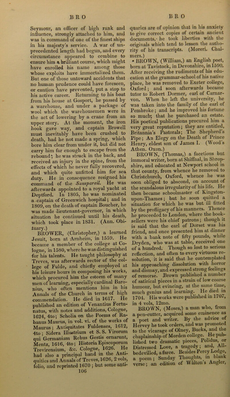 Seymour, an officer of high rank and influence, strongly attacked to him, and was in command of one of the finest ships in his majesty’s service. A war of un- precedented length had begun, and every circumstance appeared to combine to ensure him a brilliant course, which might have enrolled his name among those whose exploits have immortalized them. But one of those untoward accidents that no human prudence could have foreseen, or caution have prevented, put a stop to his active career. Returning to his boat from his house at Gosport, he passed by a warehouse, and under a package of wool which the warehousemen were in the act of lowering by a crane from an upper story. At the moment, the iron hook gave way, and captain Browell must inevitably have been crushed to death, had he not made a spring, which bore him clear from under it, but did not carry him far enough to escape from the rebound* he was struck in the back, and received an injury in the spine, from the effects of which he never fully recovered, and which quite unfitted him for sea fluty. He in consequence resigned his icommand of the Sanspareil. He was afterwards appointed to a royal yacht at Deptford. In 1805, he was nominated a captain of Greenwich hospital; and in 1809, on the death of captain Boucher, he was made -lieutenant-governor, in which situation he continued until his death, which took place in 1831. (Ann. Obi- tuary.) BllOWER, (Christopher,) a learned Jesuit, born at Arnheim, in 1559. He became a member of the college at Co- logne, in 1580, where he was distinguished for his talents. He taught philosophy at Treves, was afterwards rector of the col- lege of Fulde, and chiefly employed at his leisure hours in composing his works, which procured him the esteem of many men of learning, especially cardinal Baro- nius, who often mentions him in his Annals of the Church in terms of high commendation. He died in 1017. He published an edition of Venantius Fortu- natus, with notes and additions, Cologne, 1624, 4 to; Scholia on the Poems of Ra- banus Maurus, in vol. vi. of the works of Maurus; Antiquitates Fuldenses, 1612, 4to ; Sidera Illustrium et S. S. Virorum qui Germaniam Rebus Gestis ornarunt, Mentz, 1616, 4to; Historia Episcoporum Trevirensium, &c. Cologne, 1626. He had also a principal hand in the Anti- quitics and Annals of Treves, 1626, 2 vols, folio, and reprinted 1670 ; but some anti- quaries are of opinion that in his anxiety to give correct copies of certain ancient documents,- he took liberties with the originals which tend to lessen the autho- rity of his transcripts. (Moreri. Chal- mers.) • BROWN, (William,) an English poet, born at Tavistock, in Devonshire, in 1590. After receiving the rudiments of liis edu- cation at the grammar-school of his native place, he was removed to Exeter college, Oxford; and soon afterwards became tutor to Robert Dormer, earl of Carnar- von. When he left the university, he was taken into the family of the earl of Pembroke ; and he improved his fortune so much; that he purchased an estate. His poetical publications procured him a very great reputation; they are entitled, Britannia’s Pastorals; The Shepherds Pipe; An Elegy on the Death of Prince Henry, eldest son of James I. (Wood s Athen. Oxon.) BROWN, (Thomas,) a facetious but immoral writer, born at Shiffnal, in Shrop- shire, and educated at Newport school in that county, from whence he removed to Christchurch, Oxford, whence he was soon obliged to abscond, on account of the scandalous irregularity of his life. He then became schoolmaster of Kingston- upon-Thames; but he soon quitted a situation for which he was but ill fitted by the profligacy of his manners. Thence he proceeded to London, where the book- sellers were his chief patrons; though it is said that the earl of Dorset was his friend, and once presented him at dinner with a bank note of fifty pounds, while Dryden, who was at table, received one of a hundred. Though so lost to serious reflection, and often to every virtuous re- solution, it is said that he contemplated his approaching dissolution with horror and dismay, and expressed strong feelings of remorse. Brown published a number of satirical pieces in a strain of low coaise humour, but evincing, at the same time, much genius and learning. He died in 1704. His works were published in 1707, in 4 vols, 12mo. BROWN, (Moses,) a man who, from a pen-cutter, acquired some eminence as a poet and writer. By the advice of Hervey he took orders, and was promoted to the vicarage of Olney, Bucks, and the chaplainship of Morden college. H e pub- lished two dramatic pieces, Polidus, or Distressed Love, a tragedy; and, All- bedevilled, a farce. Besides Percy Lodge, a poem; Sunday Thoughts, in blank verse; -an edition of Walton s Angler,