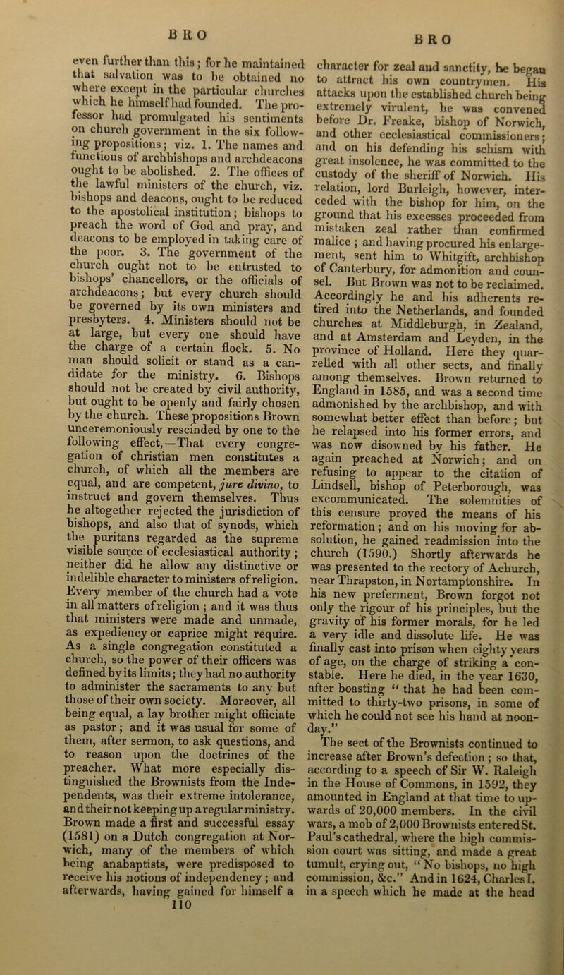 even further than this; for he maintained that salvation was to be obtained no where except in the particular churches which lie himself had founded. The pro- fessor had promulgated his sentiments on church government in the six follow- ing Propositions; viz. 1. The names and functions of archbishops and archdeacons ought to be abolished. 2. The offices of the lawful ministers of the church, viz. bishops and deacons, ought to be reduced to the apostolical institution; bishops to preach the word of God and pray, and deacons to be employed in taking care of the poor. 3. The government of the church ought not to be entrusted to bishops’ chancellors, or the officials of archdeacons; but every church should be governed by its own ministers and presbyters. 4. Ministers should not be at large, but every one should have the charge of a certain flock. 5. No man should solicit or stand as a can- didate for the ministry. 6. Bishops should not be created by civil authority, but ought to be openly and fairly chosen by the church. These propositions Brown unceremoniously rescinded by one to the following effect,—That every congre- gation of Christian men constitutes a church, of which all the members are equal, and are competent, jure divino, to instruct and govern themselves. Thus he altogether rejected the jurisdiction of bishops, and also that of synods, which the puritans regarded as the supreme visible source of ecclesiastical authority ; neither did he allow any distinctive or indelible character to ministers of religion. Every member of the church had a vote in all matters of religion ; and it was thus that ministers were made and unmade, as expediency or caprice might require. As a single congregation constituted a church, so the power of their officers was defined by its limits; they had no authority to administer the sacraments to any but those of their own society. Moreover, all being equal, a lay brother might officiate as pastor; and it was usual for some of them, after sermon, to ask questions, and to reason upon the doctrines of the preacher. What more especially dis- tinguished the Brownists from the Inde- pendents, wa3 their extreme intolerance, an d their not keeping up a regular ministry. Brown made a first and successful essay (1581) on a Dutch congregation at Nor- wich, many of the members of which being anabaptists, were predisposed to receive his notions of independency ; and afterwards, having gained for himself a 110 character for zeal and sanctity, he began to attract his own countrymen. His attacks upon the established church being extremely virulent, he was convened before Dr. Freake, bishop of Norwich, and other ecclesiastical commissioners; and on his defending his schism with great insolence, he was committed to the custody of the sheriff' of Norwich. His relation, lord Burleigh, however, inter- ceded with the bishop for him, on the ground that his excesses proceeded from mistaken zeal rather than confirmed malice ; and having procured his enlarge- ment, sent him to Whitgift, archbishop of Canterbury, for admonition and coun- sel. But Brown was not to be reclaimed. Accordingly he and his adherents re- tired into the Netherlands, and founded churches at Middleburgh, in Zealand, and at Amsterdam and Leyden, in the province of Holland. Here they quar- relled with all other sects, and finally among themselves. Brown returned to England in 1585, and was a second time admonished by the archbishop, and with somewhat better effect than before; but he relapsed into his former errors, and was now disowned by his father. He again preached at Norwich; and on refusing to appear to the citation of Lindsell, bishop of Peterborough, was excommunicated. The solemnities of this censure proved the means of his reformation; and on his moving for ab- solution, he gained readmission into the church (1590.) Shortly afterwards he was presented to the rectory of Achurch, near Thrapston, in Nortamptonshire. In his new preferment, Brown forgot not only the rigour of his principles, but the gravity of his former morals, for he led a very idle and dissolute life. He was finally cast into prison when eighty years of age, on the charge of striking a con- stable. Here he died, in the year 1630, after boasting “ that he had been com- mitted to thirty-two prisons, in some of which he could not see his hand at noon- day.” The sect of the Brownists continued to increase after Brown’s defection ; so that, according to a speech of Sir W. Raleigh in the House of Commons, in 1592, they amounted in England at that time to up- wards of 20,000 members. In the civil wars, a mob of 2,000 Brownists entered St. Paul’s cathedral, where the high commis- sion court was sitting, and made a great tumult, crying out, “No bishops, no high commission, &c.” And in 1624, Charles I. in a speech which he made at the head