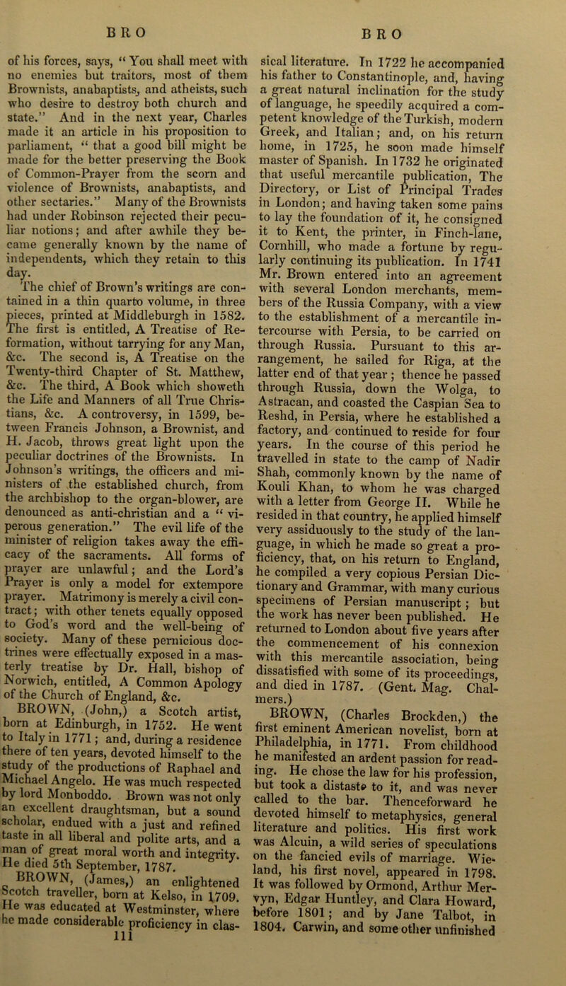 of his forces, says, “ You shall meet with no enemies but traitors, most of them Brownists, anabaptists^ and atheists, such who desire to destroy both church and state.” And in the next year, Charles made it an article in his proposition to parliament, that a good bill might be made for the better preserving the Book of Common-Prayer from the scorn and violence of Brownists, anabaptists, and other sectaries.” Many of the Brownists had under Robinson rejected their pecu- liar notions; and after awhile they be- came generally known by the name of independents, which they retain to this day. The chief of Brown’s writings are con- tained in a thin quarto volume, in three pieces, printed at Middleburgh in 1582. The first is entitled, A Treatise of Re- formation, without tarrying for any Man, &c. The second is, A Treatise on the Twenty-third Chapter of St. Matthew, &c. The third, A Book which showeth the Life and Manners of all True Chris- tians, &c. A controversy, in 1599, be- tween Francis Johnson, a Brownist, and H. Jacob, throws great light upon the peculiar doctrines of the Brownists. In Johnson’s writings, the officers and mi- nisters of the established church, from the archbishop to the organ-blower, are denounced as anti-christian and a “ vi- perous generation.” The evil life of the minister of religion takes away the effi- cacy of the sacraments. All forms of prayer are unlawful; and the Lord’s Prayer is only a model for extempore prayer. Matrimony is merely a civil con- tract; with other tenets equally opposed to God’s word and the well-being of society. Many of these pernicious doc- trines were effectually exposed in a mas- terly treatise by Dr. Hall, bishop of Norwich, entitled, A Common Apology of the Church of England, &c. BROWN, (John,) a Scotch artist, born at Edinburgh, in 1752. He went to Italy in 1771; and, during a residence there of ten years, devoted himself to the study of the productions of Raphael and Michael Angelo. He was much respected by lord Monboddo. Brown was not only an excellent draughtsman, but a sound scholar, endued with a just and refined taste in all liberal and polite arts, and a man of great moral worth and integrity. He died 5th September, 1787. BROWN, (James,) an enlightened Scotch traveller, born at Kelso, in 1709. He was educated at Westminster, where ce made considerable proficiency in clas- sical literature. In 1722 he accompanied his father to Constantinople, and, having a great natural inclination for the study of language, he speedily acquired a com- petent knowledge of the Turkish, modern Greek, and Italian; and, on his return home, in 1725, he soon made himself master of Spanish. In 1732 he originated that useful mercantile publication, The Directory, or List of Principal Trades in London; and having taken some pains to lay the foundation of it, he consigned it to Kent, the printer, in Finch-lane, Cornhill, who made a fortune by regu- larly continuing its publication. In 1741 Mr. Brown entered into an agreement with several London merchants, mem- bers of the Russia Company, with a view to the establishment of a mercantile in- tercourse with Persia, to be carried on through Russia. Pursuant to this ar- rangement, he sailed for Riga, at the latter end of that year ; thence he passed through Russia, down the Wolga, to Astracan, and coasted the Caspian Sea to Reshd, in Persia, where he established a factory, and continued to reside for four years. In the course of this period he travelled in state to the camp of Nadir Shah, commonly known by the name of Kouli Khan, to whom he was charged with a letter from George II. While he resided in that country, he applied himself very assiduously to the study of the lan- guage, in which he made so great a pro- ficiency, that, on his return to England, he compiled a very copious Persian Dic- tionary and Grammar, with many curious specimens of Persian manuscript; but the work has never been published. He returned to London about five years after the commencement of his connexion with this mercantile association, being dissatisfied with some of its proceedings, and died in 1787. (Gent. Mag. Chal- mers.) BROWN, (Charles Brockden,) the first eminent American novelist, born at Philadelphia, in 1771. From childhood he manifested an ardent passion for read- ing. He chose the law for his profession, but took a distaste to it, and was never called to the bar. Thenceforward he devoted himself to metaphysics, general literature and politics. His first work was Alcuin, a wild series of speculations on the fancied evils of marriage. Wie* land, his first novel, appeared in 1798. It was followed by Ormond, Arthur Mer- vyn, Edgar Huntley, and Clara Howard, before 1801; and by Jane Talbot, in 1804. Carwin, and some other unfinished