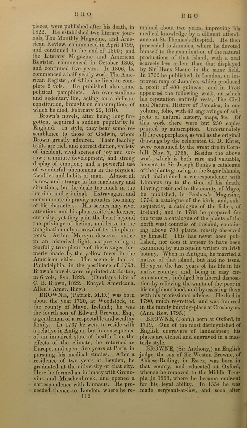 # pieces, were published after his death, in 1822. He established two literary jour- nals, The Monthly Magazine, and Ame- rican Review, commenced in April 1709, and continued to the end of 1800; and the Literary Magazine and American Register, commenced in October 1803, and continued five years. In 1806, be commenced a half-yearly work, The Ame- rican Register, of which he lived to com- plete 5 vols. He published also some political pamphlets. An over-studious and sedentary life, acting on a delicate constitution, brought on consumption, of which he died, February 22, 1810. Brown’s novels, after being long for- gotten, acquired a sudden popularity in England. In style, they bear some re- semblance to those of Godwin, whom Brown greatly admired. Their leading traits are rich and correct diction, variety of incident, vivid scenes of joy and sor- row ; a minute development, and strong display of emotion; and a powerful use of wonderful phenomena in the physical faculties and habits of man. Almost all is new and strange in his machinery and situations, but he deals too much in the horrible and criminal. Extravagant and consummate depravity actuates too many of bis characters. His scenes may rivet attention, and his plots excite the keenest curiosity, yet they pain the heart beyond the privilege of fiction, and leave in the imagination only a crowd of terrific phan- toms. Arthur Mervyn deserves notice in an historical light, as presenting a fearfully true picture of the ravages for- merly made by the yellow fever in the American cities. The scene is laid at Philadelphia, in the pestilence of 1793. Brown’s novels were reprinted at Boston, in 6 vols, 8vo, 1828. (Dunlap’s Life of C. B. Brown, 1822. Encycl. Americana. Allen’s Amer. Biog.) BROWNE, (Patrick, M.D.) was born about tlie year 1720, at Woodstock, in the county of Mayo, Ireland; he was the fourth son of Edward Browne, Esq., a gentleman of a respectable and wealthy family. In 1737 he went to reside with a relative in Antigua; but in consequence of an impaired state of health from the effects of the climate, he returned to Europe, and spent five years at Paris, in pursuing his medical studies. After a residence of two years at Leyden, he graduated at the university of that city. Here he formed an intimacy with Grono- vius and Muschenbroek, and opened a correspondence with Linnaeus. He pro- ceeded thence to London, where he re- 112 mained about two years, improving his medical knowledge by a diligent attend- ance at St. Thomas’s Hospital. He then proceeded to Jamaica, where he devoted himself to the examination of the natural productions of that island, with a zeal scarcely less ardent than that displayed by Sir Hans Sloane in tbe same field. In 1755 be published, in London, an im- proved map of Jamaica, which produced a profit of 400 guineas; and in 1756 appeared the following work, on which his reputation entirely rests, The Civil and Natural History of Jamaica, in one volume, folio, with 49 engravings of sub- jects of natural history, maps, &c. Of this work there were but 250 copies printed by subscription. Unfortunately all the copperplates, as well as the original drawings by the celebrated G. D. Ehret, were consumed by the great fire in Corn- hill, Nov. 7, 1765. Besides the above work, which is both rare and valuable, he sent to Sir Joseph Banks a catalogue of the plants growing in the Sugar Islands, and maintained a correspondence with Linnaeus up to the time of his death. Having returned to the county of Mayo, he published, in Exshaw’s Magazine, 1774, a catalogue of the birds, and, sub- sequently, a catalogue of the fishes, of Ireland; and in 1788 he prepared for the press a catalogue of the plants of the north west counties of Ireland, contain- ing above 700 plants, mostly observed by himself. This has never been pub- lished, nor does it appear to have been examined by subsequent writers on Irish botany. When in Antigua, he married a native of that island, but had no issue. He spent the last years of his life.in his native county; and, being in easy cir- cumstances, indulged his liberal disposi- tion by relieving the wants of the poor in his neighbourhood, and by assisting them with his professional advice. He died in 1790, much regretted, and was interred in the family burying-place at Crosboyne. (Ann. Reg. 1795.) BROWNE, (John,) bom at Oxford, in 1719. One of tbe most distinguished of English engravers of landscapes; his plates are etched and engraved in a mas- terly style. BROWNE, (Sir Anthony,) an English judge, the son of Sir Weston Browne, of Abbess-Roding, in Essex, was born in that county, and educated at Oxford, whence he removed to the Middle Tem- ple, in 1553, where he became eminent for his legal ability. In 1554 he was made sergeant-at-law, and soon after