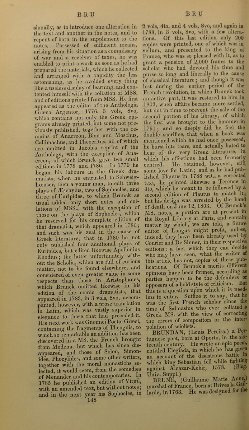 sionally, as to introduce one alteration in the text and another in the notes, and to repent of both in the supplement to the notes. Possessed of sufficient means, arising from his situation as a commissary of war and a receiver of taxes, he was enabled to print a work as soon as he had prepared the materials, which he collected and arranged with a rapidity the less astonishing, as he avoided every thing like a useless display of learning, and con- tented himself with the collation of MSS. and of editions printed from MSS. He first appeared as the editor of the Anthologia Graeca Argentor, 1776, 3 vols, 8vo, which contains not only the Greek epi- grams already printed, but some not pre- viously published, together with the re- mains of Anacreon, Bion and Moschus, Callimachus, and Theocritus, all of which are omitted in Jacob’s reprint of the Anthology, with the exception of Ana- creon, of which Brunck gave two small editions in 1778 and 1786. In 17^9 he began his labours in the Greek dra- matists, when he entrusted to Schweig- hoeuser, then a young man, to edit three plays of iEschylus, two of Sophocles, and three of Euripides, to which Brunck as usual added only short notes and col- lations of MSS., with the exception of those on the plays of Sophocles, which he reserved for his complete edition of that dramatist, which appeared in 1786; and such was his zeal in the cause of Greek literature, that in 1780 he not only published four additional plays. of Euripides, but edited likewise Apollonius Rhodius; the latter unfortunately with- out the Scholia, which are full of curious matter, not to be found elsewhere, and considered of even greater value in some respects than those in Aristophanes, which Brunck omitted likewise in his edition of the comic dramatists, that appeared in 1783, in 3 vols, 8vo, accom- panied, however, with a prose translation in Latin, which was vastly superior in elegance to those that had preceded it. His next work was Gnomici Poetse Grseci, containing the fragments of Theognis, to which so remarkable an addition has been discovered in a MS. the French brought from Modena, but which has since dis- appeared, and those of Solon, Simon- ides, Phocylides, and some other writers, together with the moral monastichs se- lected, it would seem, from the comedies of Menander and his contemporaries. In 1785 he published an edition of Virgil, with an amended text, but without notes; and in the next year his Sophocles, in 148 2 vols, 4to, and 4 vols, 8vo, and again in 1788, in 3 vols, 8vo, with a few altera- tions. Of this last edition only 200 copies were printed, one of which was in vellum, and presented to the king of France, who was so pleased with it, as to grant a pension of 2,000 francs to the scholar who had devoted his time and purse so long and liberally to the cause of classical literature ; and though it was lost during the earlier period of the French revolution, in which Brunck took an active part, it was restored to him in 1802, when affairs became more settled, but not in time to prevent the sale of the second portion of his library, of which the first was brought to the hammer in 1791 ; and so deeply did he feel the double sacrifice, that when a book was mentioned which he had once possessed, he burst into tears, and actually hated to hear of the very Greek literature, in which his affections had been formerly centred. He retained, however, still some love for Latin; and as he had pub- lished Plautus in 1788 wiU a corrected text, he printed likewise a Terence in 4to, which he meant to be followed by a second edition of Plautus to match it; but his design was arrested by the hand of death on June 12, 1803. Of Brunch’s MS. notes, a portion are at present in the Royal Library at Paris, and contain matter by which, we are told, a future editor of Longus might profit, unless, indeed, they have been already used by Courier and De Sinner, in their respective editions; a fact which they can decide who may have seen, what the writer of this article has not, copies of these pub- lications. Of Brunck’s merits different opinions have been formed, according as parties happen to be the defenders or opposers of a bold style of criticism. But this is a question upon which it is need- less to enter. Suffice it to say, that he was the first French scholar since the time of Salmasius who ever collated a Greek MS. with the view of correcting the errors of compositors or the inter- polation of sciolists. BRUNDAN, (Louis Pereira,) a Por- tuguese poet, born at Oporto, in the six- teenth century. He wrote an epic poem, entitled Elegiada, in which he has given an account of the disastrous battle. in which king Sebastian fell while fighting against Alcazar-Kebir, 1578. (Biog. Univ. Suppl.) . BRUISE, (Guillaume Marie Anne,) marshal of France, born at Brives la Gau- larde, in 1763. He was designed for the