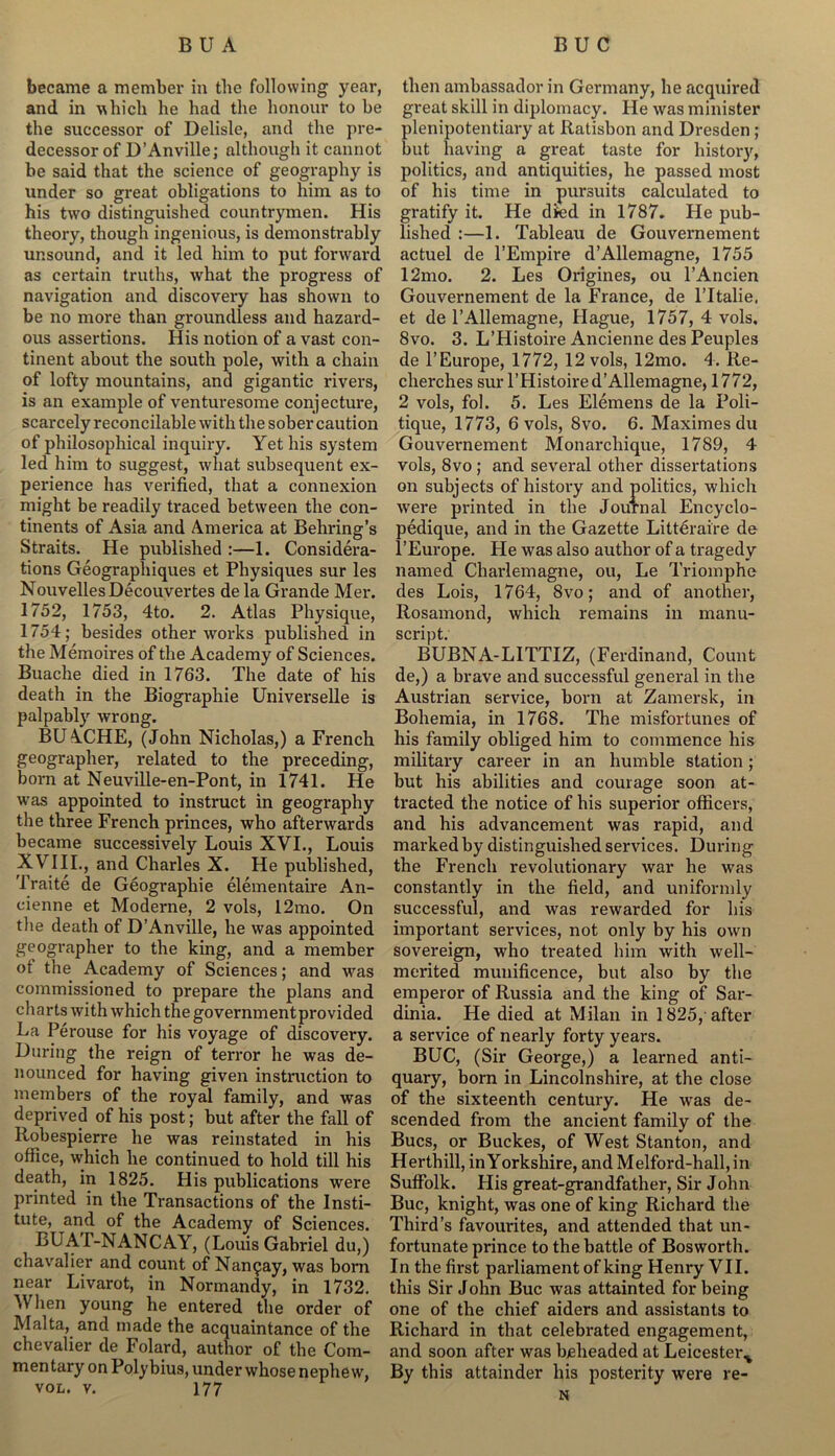 became a member in the following year, and in which he had the honour to be the successor of Delisle, and the pre- decessor of D’Anville; although it cannot be said that the science of geography is under so great obligations to him as to his two distinguished countrymen. His theory, though ingenious, is demonstrably unsound, and it led him to put forward as certain truths, what the progress of navigation and discovery has shown to be no more than groundless and hazard- ous assertions. His notion of a vast con- tinent about the south pole, with a chain of lofty mountains, and gigantic rivers, is an example of venturesome conjecture, scarcely reconcilable with the sober caution of philosophical inquiry. Yet his system led him to suggest, what subsequent ex- perience has verified, that a connexion might be readily traced between the con- tinents of Asia and America at Behring’s Straits. He published :—1. Considera- tions Geographiques et Physiques sur les NouvellesDecouvertes de la Grande Mer. 1752, 1753, 4to. 2. Atlas Physique, 1754; besides other works published in the Memoires of the Academy of Sciences. Buache died in 1763. The date of his death in the Biographie Universelle is palpably wrong. BUACHE, (John Nicholas,) a French geographer, related to the preceding, born at Neuville-en-Pont, in 1741. He wras appointed to instruct in geography the three French princes, who afterwards became successively Louis XVI., Louis XVIII., and Charles X. He published, Traite de Geographie elementaire An- cienne et Moderne, 2 vols, 12mo. On the death of D’Anville, he was appointed geographer to the king, and a member ot the Academy of Sciences; and was commissioned to prepare the plans and charts with which the governmentprovided La Perouse for his voyage of discovery. During the reign of terror he was de- nounced for having given instruction to members of the royal family, and was deprived of his post; but after the fall of Robespierre he was reinstated in his office, which he continued to hold till his death, in 1825. His publications were printed in the Transactions of the Insti- tute, and of the Academy of Sciences. BUAI-NANCAY, (Louis Gabriel du,) chavalier and count of Nan^ay, was bom near Livarot, in Normandy, in 1732. When young he entered the order of Malta, and made the acquaintance of the chevalier de Folard, author of the Com- mentary on Polybius, under whose nephew, vol. v. 177 then ambassador in Germany, he acquired great skill in diplomacy. He was minister plenipotentiary at Ilatisbon and Dresden ; but having a great taste for history, politics, and antiquities, he passed most of his time in pursuits calculated to gratify it. He died in 1787. He pub- lished :—1. Tableau de Gouvernement actuel de l’Empire d’Allemagne, 1755 12mo. 2. Les Origines, ou l’Ancien Gouvernement de la France, de l’ltalie. et de l’Allemagne, Hague, 1757, 4 vols, 8vo. 3. L’Histoire Ancienne des Peuples de l’Europe, 1772, 12 vols, 12mo. 4. Ite- cherches sur l’Histoire d’Allemagne, 1772, 2 vols, fol. 5. Les Elemens de la Poli- tique, 1773, 6 vols, 8vo. 6. Maximes du Gouvernement Monarchique, 1789, 4 vols, 8vo ; and several other dissertations on subjects of history and politics, which were printed in the Journal Encyclo- pedique, and in the Gazette Litt€raire de l’Europe. He was also author of a tragedy named Charlemagne, ou, Le Triomphe des Lois, 1764, 8vo; and of another, Rosamond, which remains in manu- script. BUBNA-LITTIZ, (Ferdinand, Count de,) a brave and successful general in the Austrian service, born at Zamersk, in Bohemia, in 1768. The misfortunes of his family obliged him to commence his military career in an humble station; but his abilities and courage soon at- tracted the notice of his superior officers, and his advancement was rapid, and marked by distinguished services. During the French revolutionary war he was constantly in the field, and uniformly successful, and was rewarded for his important services, not only by his own sovereign, who treated him with well- merited munificence, but also by the emperor of Russia and the king of Sar- dinia. He died at Milan in 1825, after a service of nearly forty years. BUC, (Sir George,) a learned anti- quary, born in Lincolnshire, at the close of the sixteenth century. He was de- scended from the ancient family of the Bucs, or Buckes, of West Stanton, and Herthill, in Yorkshire, and Melford-hall,in Suffolk. His great-grandfather, Sir John Buc, knight, was one of king Richard the Third’s favourites, and attended that un- fortunate prince to the battle of Bosworth. In the first parliament of king Henry VII. this Sir John Buc was attainted for being one of the chief aiders and assistants to Richard in that celebrated engagement, and soon after was beheaded at Leicester^ By this attainder his posterity were re- N