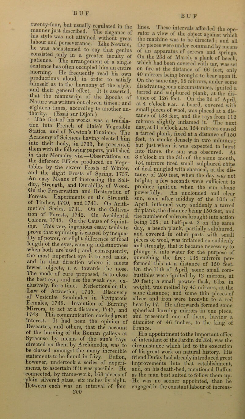 B U F twenty-four, but usually regulated in the manner just described. The elegance of his style was not attained without great labour and perseverance. Like Newton, lie was accustomed to say that genius consisted only in a greater faculty of patience. The arrangement of a single sentence has often occupied him an entire morning. He frequently read his own productions aloud, in order to satisfy himself as to the harmony of the style, and their general effect. It is asserted, that the manuscript of the Epochs of Nature was written out eleven times ; and eighteen times, according to another au- thority. (Essai sur Dijon.) The first of his works was a transla- tion into French of Hale’s Vegetable Statics, and of Newton’s Fluxions. The Academy of Sciences having elected him into their body, in 1733, he presented them with the following papers, published in their Memoirs, viz.—Observations on the different Effects produced on Vege- tables by the severe Frosts of Winter, and the slight Frosts of Spring, 1737. An easy Means of increasing the Soli- dity, Strength, and Durability of Wood. On the Preservation and Restoration of Forests. Experiments on the Strength of Timber, 1740, and 1741. On Arith- metical Series, 1741. On the Cultiva- tion of Forests, 1742. On Accidental Colours, 1743. On the Cause of Squint- ing. This very ingenious essay tends to prove that squinting is caused by inequa- lity of power, or slight difference of focal length of the eyes, causing indistinctness when both are used; and, consequently, the most imperfect eye is turned aside, and in that direction where it meets fewest objects, i. e. towards the nose. The mode of cure proposed, is to close the best eye, and use the weak eye, ex- clusively, for a time. Reflections on the Law of Attraction, 1745. Discovery of Ve si culm Seminales in Viviparous Females, 1748. Invention of Burning Mirrors, to act at a distance, 1747, and 1748. This communication excited great interest. It had been the opinion of Descartes, and others, that the account of the burning of the Roman galleys at Syracuse by means of the sun’s rays directed on them by Archimedes, was to be classed amongst the many incredible statements to be found in Livy. Buffon, however, undertook a series of experi- ments, to ascertain if it was possible. He connected, by frame-work, 168 pieces of plain silvered glass, six inches by eight. Between each was an interval of four 200 lines. These intervals afforded the ope- rator a view of the object against which the machine was to be directed; and all the pieces were under command by means of an apparatus of screws and springs. On the 23d of March, a plank of beech, which had been covered with tar, was set on fire at the distance of 66 feet, only 40 mirrors being brought to bear upon it. On the same day, 98 mirrors, under some disadvantageous circumstances, ignited a tarred and sulphured plank, at the dis- tance of 126 feet. On the 3d of April, at 4 o’clock f.m., a board, covered with small pieces of wool, was placed at a dis- tance of 138 feet, and the rays from 112 mirrors slightly inflamed it. The next day, at 11 o’clock a.m. 154 mirrors caused a tarred plank, fixed at a distance of 150 feet, to smoke densely in two minutes; but just when it was expected to burst into flame, the sun was obscured. At 3 o’clock on the 5th of the same month, 154 min-ors fired small sulphured chips of deal mingled with charcoal, at the dis- tance of 250 feet, when the day was not bright; a few seconds were sufficient to produce ignition when the sun shone powerfully. An unclouded and clear sun, soon after midday of the 10th of April, inflamed very suddenly a tarred fir plank, the distance being 150 feet, and the number of mirrors brought into action being 128; at half-past 2 on the same day, a beech plank, partially sulphured, and covered in other parts with small pieces of wool, was inflamed so suddenly and strongly, that it became necessary to plunge it into water for the purpose of quenching the fire; 148 mirrors per- formed this at a distance of 150 feet. On the 11th of April, some small com- bustibles were ignited by 12 mirrors, at 20 feet; a small pewter flask, 6lbs. in weight, was melted by 45 mirrors, at the same distance; and some thin pieces of silver and iron were brought to a red heat by 17. He afterwards formed some spherical burning mirrors in one piece, and presented one of them, having a diameter of 46 inches, to the king of France. His appointment to the important office of intendant of the Jardin du Roi, was the circumstance which led to the execution of his great work on natural history. His friend Dufay bad already introduced great improvements into that establishment, and, on his death-bed, mentioned Buffon as the man best suited to follow them up. He was no sooner appointed, than he engaged in the constant labour of increas-