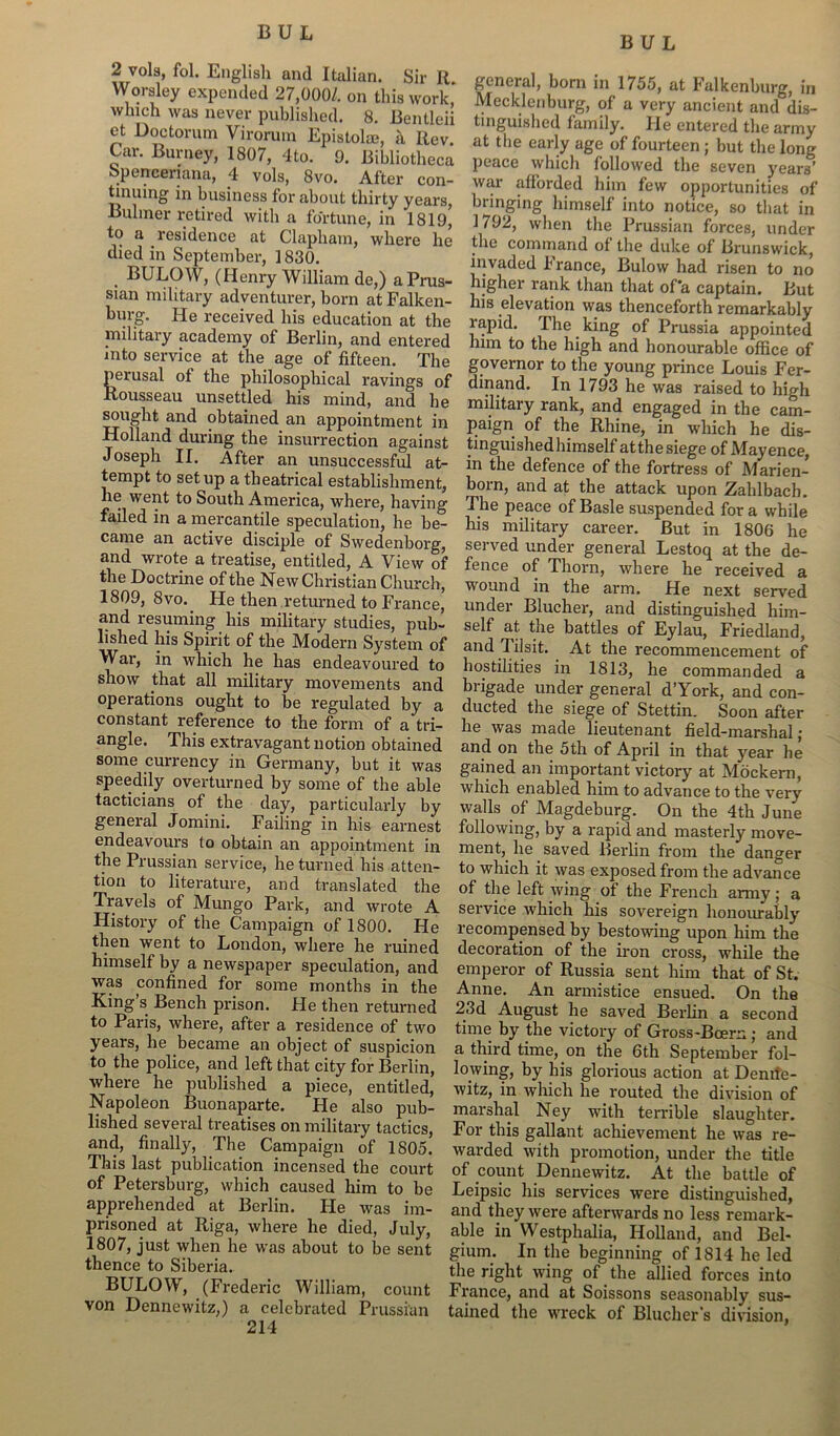 BUL 2 vols, fol. English and Italian. Sir R. Worsley expended 27,000/. on this work, which was never published. 8. Bentleii et Doctorum Virorum Epistolm, a Rev. Car. Burney, 1807, 4to. 9. Bibliotheca Spenceriana, 4 vols, 8vo. After con- tinuing in business for about thirty years, Buhner retired with a fortune, in 1819, to a residence at Clapham, where lie died in September, 1830. BULOW, (Henry William de,) a Prus- sian military adventurer, born atFalken- burg. He received his education at the military academy of Berlin, and entered into service at the age of fifteen. The perusal ot the philosophical ravings of Rousseau unsettled his mind, and he sought and obtained an appointment in Holland during the insurrection against Joseph II. After an unsuccessful at- tempt to setup a theatrical establishment, he went to South America, where, having failed in a mercantile speculation, he be- came an active disciple of Swedenborg, and wrote a treatise, entitled, A View of the Doctrine of the New Christian Church, 1809, 8vo. He then returned to France, and resuming his military studies, pub- lished his Spirit of the Modern System of War, in which he has endeavoured to show that all military movements and operations ought to be regulated by a constant reference to the form of a tri- angle. This extravagant notion obtained some currency in Germany, but it was speedily overturned by some of the able tacticians of the day, particularly by general Jomini. Failing in his earnest endeavours to obtain an appointment in the Prussian service, he turned his atten- tion to literature, and translated the Travels of Mungo Park, and wrote A History of the Campaign of 1800. He then went to London, where he ruined himself by a newspaper speculation, and was confined for some months in the King s Bench prison. Fie then returned to Paris, whei'e, after a residence of two years, he became an object of suspicion to the police, and left that city for Berlin, where he published a piece, entitled, Napoleon Buonaparte. He also pub- lished several treatises on military tactics, and, finally, The Campaign of 1805. This last publication incensed the court of Petersburg, which caused him to be apprehended at Berlin. He was im- prisoned at Riga, where he died, July, 1807, just when he was about to be sent thence to Siberia. BULOW, (Frederic William, count von Dennewitz,) a celebrated Prussian 214 general, born in 1755, at Falkenburg, in Mecklenburg, of a very ancient and dis- tinguished family. He entered the army at the early age of fourteen ; but the long peace which followed the seven years’ war afforded him few opportunities of bringing himself into notice, so that in 1792, when the Prussian forces, under the command ot the duke of Brunswick, invaded France, Bulow had risen to no higher rank than that of a captain. But his elevation was thenceforth remarkably rapid. The king of Prussia appointed him to the high and honourable office of governor to the young prince Louis Fer- dinand. In 1793 he was raised to high military rank, and engaged in the cam- paign of the Rhine, in which he dis- tinguished himself atthe siege of Mayence, in the defence of the fortress of Marien- born, and at the attack upon Zahlbach. The peace of Basle suspended for a while his military career. But in 1806 he served under general Lestoq at the de- fence of Thorn, where he received a wound in the arm. He next served under Blucher, and distinguished him- self at the battles of Eylau, Friedland, and Tilsit. At the recommencement of hostilities in 1813, he commanded a brigade under general d’York, and con- ducted the siege of Stettin. Soon after he was made lieutenant field-marshal; and on the 5th of April in that year he gained an important victory at Mockern, which enabled him to advance to the very walls of Magdeburg. On the 4th June following, by a rapid and masterly move- ment, he saved Bei'lin from the danger to which it was exposed from the advance of the left wing of the French army ; a service which his sovereign honourably recompensed by bestowing upon him the decoration of the iron cross, while the emperor of Russia sent him that of St. Anne. An armistice ensued. On the 23d August he saved Berlin a second time by the victory of Gross-Boem; and a third time, on the 6th September fol- lowing, by his glorious action at Denile- witz, in which he routed the division of marshal Ney with terrible slaughter. For this gallant achievement he was re- warded with promotion, under the title of count Dennewitz. At the battle of Leipsic his services were distinguished, and they were afterwards no less remark- able in Westphalia, Holland, and Bel- gium. In the beginning of 1814 he led the right wing of the allied forces into France, and at Soissons seasonably sus- tained the wreck of Bluchers division,