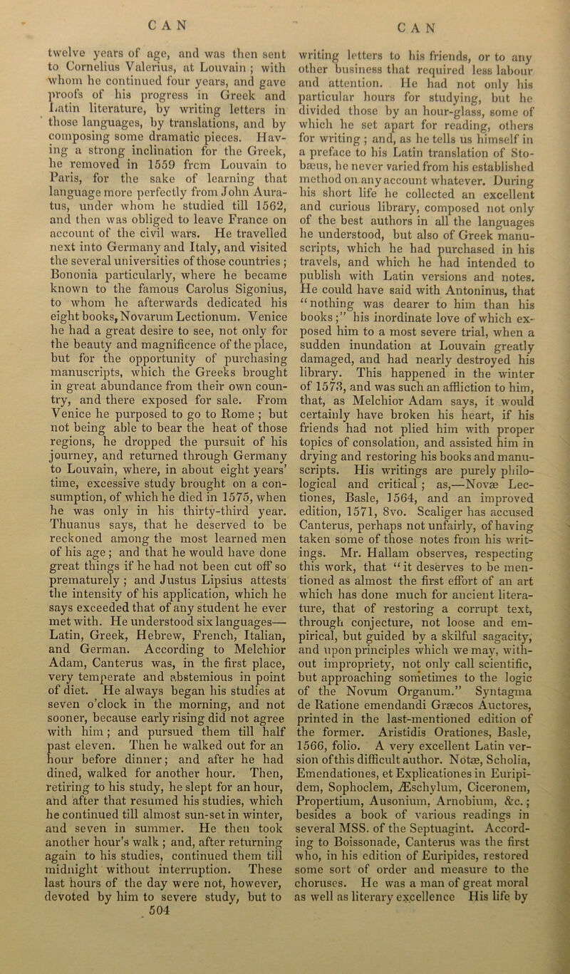 twelve years of age, and was then sent to Cornelius Valerius, at Louvain ; with whom he continued four years, and gave proofs of his progress in Greek and Latin literature, by writing letters in those languages, by translations, and by composing some dramatic pieces. Hav- ing a strong inclination for the Greek, he removed in 1559 from Louvain to Paris, for the sake of learning that language more perfectly from John Aura- tus, under whom he studied till 1562, and then was obliged to leave France on account of the civil wars. He travelled next into Germany and Italy, and visited the several universities of those countries ; Bononia particularly, where he became known to the famous Carolus Sigonius, to whom he afterwards dedicated his eight books, Novarum Lectionum. Venice he had a great desire to see, not only for the beauty and magnificence of the place, but for the opportunity of purchasing manuscripts, which the Greeks brought in great abundance from their own coun- try, and there exposed for sale. From Venice he purposed to go to Borne ; but not being able to bear the heat of those regions, he dropped the pursuit of his journey, and returned through Germany to Louvain, where, in about eight years’ time, excessive study brought on a con- sumption, of which he died in 1575, when he was only in his thirty-third year. Thuanus says, that he deserved to be reckoned among the most learned men of his age ; and that he would have done great things if he had not been cut off so prematurely ; and Justus Lipsius attests the intensity of his application, which he says exceeded that of any student he ever met with. He understood six languages— Latin, Greek, Hebrew, French, Italian, and German. According to Melchior Adam, Canterus was, in the first place, very temperate and abstemious in point of diet. He always began his studies at seven o’clock in the morning, and not sooner, because early rising did not agree with him; and pursued them till half past eleven. Then he walked out for an hour before dinner; and after he had dined, walked for another hour. Then, retiring to his study, he slept for an hour, and after that resumed his studies, which he continued till almost sun-set in winter, and seven in summer. He then took another hour’s walk ; and, after returning again to his studies, continued them till midnight without interruption. These last hours of the day were not, however, devoted by him to severe study, but to 504 writing letters to his friends, or to any other business that required less labour and attention. He had not only his particular hours for studying, but he divided those by an hour-glass, some of which he set apart for reading, others for writing ; and, as he tells us himself in a preface to his Latin translation of Sto- baeus, he never varied from his established method on any account whatever. During his short life he collected an excellent and curious library, composed not only of the best authors in all the languages he understood, but also of Greek manu- scripts, which he had purchased in his travels, and which he had intended to publish with Latin versions and notes. He could have said with Antoninus, that “nothing was dearer to him than his books;” his inordinate love of which ex- posed him to a most severe trial, when a sudden inundation at Louvain greatly damaged, and had nearly destroyed his library. This happened in the winter of 1573, and was such an affliction to him, that, as Melchior Adam says, it would certainly have broken his heart, if his friends had not plied him with proper topics of consolation, and assisted him in drying and restoring his books and manu- scripts. His writings are purely philo- logical and critical ; as,—Novas Lec- tiones, Basle, 1564, and an improved edition, 1571, 8vo. Scaliger has accused Canterus, perhaps not unfairly, of having taken some of those notes from his Avrit- ings. Mr. Hallam observes, respecting this work, that “ it deserves to be men- tioned as almost the first effort of an art which has done much for ancient litera- ture, that of restoring a corrupt text, through conjecture, not loose and em- pirical, but guided by a skilful sagacity, and upon principles which we may, with- out impropriety, not only call scientific, but approaching sometimes to the logic of the Novum Organum.” Syntagma de Ratione emendandi Graecos Auctores, printed in the last-mentioned edition of the former. Aristidis Orationes, Basle, 1566, folio. A very excellent Latin ver- sion ofthis difficult author. Notae, Scholia, Emendationes, et Explicationes in Euripi- dem, Sophoclem, iEschylum, Ciceronem, Propertium, Ausonium. Arnobium, &c.; besides a book of various readings in several MSS. of the Septuagint. Accord- ing to Boissonade, Canterus was the first who, in his edition of Euripides, restored some sort of order and measure to the choruses. He was a man of great moral as Avell as literary excellence His life by