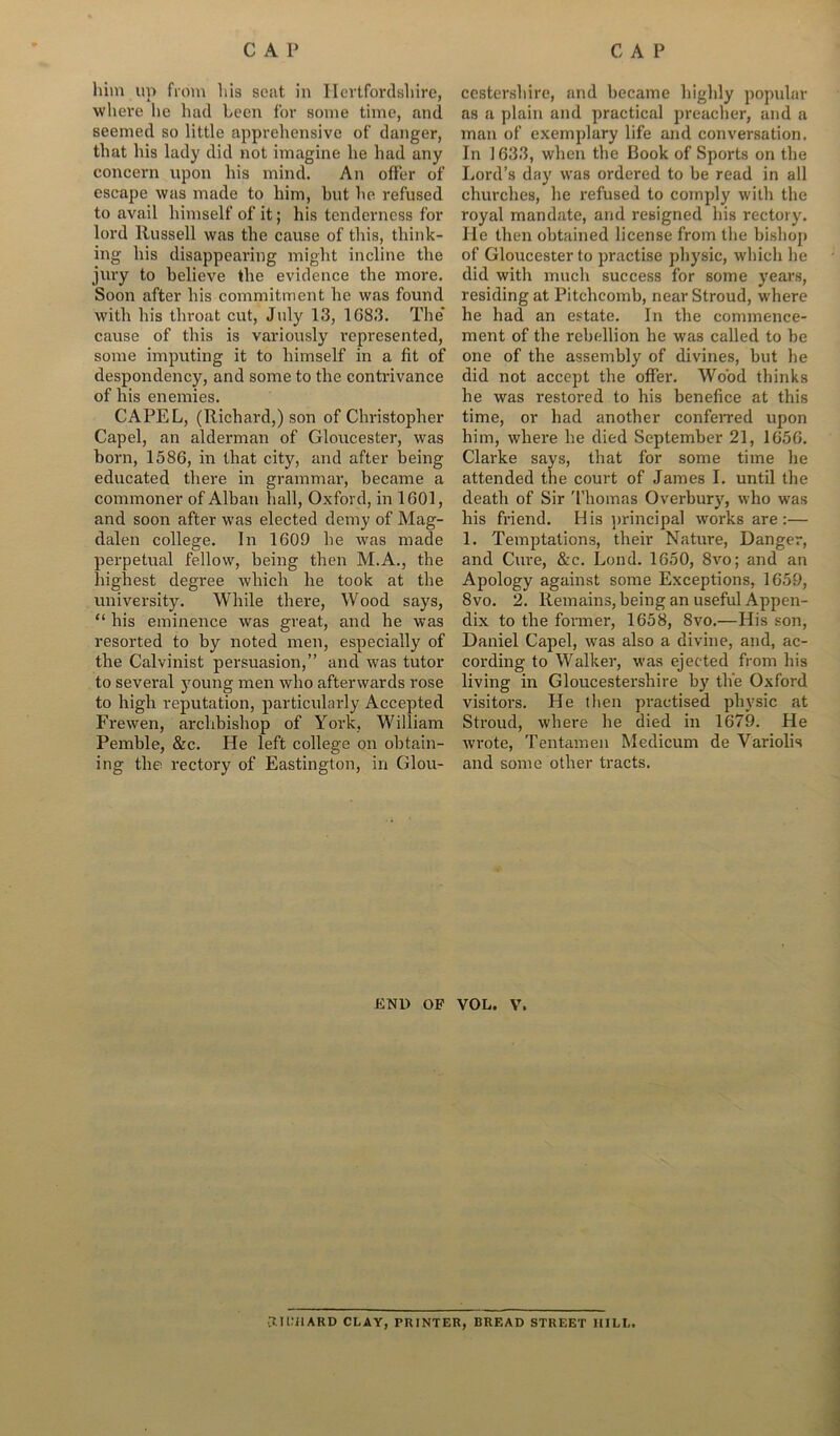 him up from his seat in Hertfordshire, where he had been for some time, and seemed so little apprehensive of danger, that his lady did not imagine he had any concern upon his mind. An offer of escape was made to him, hut lie refused to avail himself of it; his tenderness for lord Russell was the cause of this, think- ing his disappearing might incline the jury to believe the evidence the more. Soon after his commitment he was found with his throat cut, July 13, 1083. The* cause of this is variously represented, some imputing it to himself in a fit of despondency, and some to the contrivance of his enemies. CAPEL, (Richard,) son of Christopher Capel, an alderman of Gloucester, was horn, 1586, in that city, and after being educated there in grammar, became a commoner of Alban hall, Oxford, in 1601, and soon after was elected demy of Mag- dalen college. In 1609 he was made perpetual fellow, being then M.A., the highest degree which he took at the university. While there, Wood says, “ his eminence was great, and he was resorted to by noted men, especially of the Calvinist persuasion,” and was tutor to several young men who afterwards rose to high reputation, particularly Accepted Frewen, archbishop of York, William Pemble, &c. He left college on obtain- ing the rectory of Eastington, in Glou- cestershire, and became highly popular as a plain and practical preacher, and a man of exemplary life and conversation. In 1633, when the Book of Sports on the Lord’s day was ordered to be read in all churches, he refused to comply with the royal mandate, and resigned his rectory. He then obtained license from the bishop of Gloucester to practise physic, which lie did with much success for some years, residing at Pitchcomb, near Stroud, where he had an estate. In the commence- ment of the rebellion he was called to be one of the assembly of divines, but he did not accept the offer. Wood thinks he was restored to his benefice at this time, or had another conferred upon him, where he died September 21, 1656. Clarke says, that for some time he attended the court of James I. until the death of Sir Thomas Overbury, who was his friend. His principal works are :— 1. Temptations, their Nature, Danger, and Cure, &c. Lend. 1650, 8vo; and an Apology against some Exceptions, 1659, 8vo. 2. Remains, being an useful Appen- dix to the former, 1658, 8vo.—His son, Daniel Capel, was also a divine, and, ac- cording to Walker, was ejected from his living in Gloucestershire by the Oxford visitors. He then practised physic at Stroud, where he died in 1679. He wrote, Tentamen Medicum de Variolis and some other tracts. END OF VOL. V. CUCilARD CLAY, PRINTER, BREAD STREET HILL.