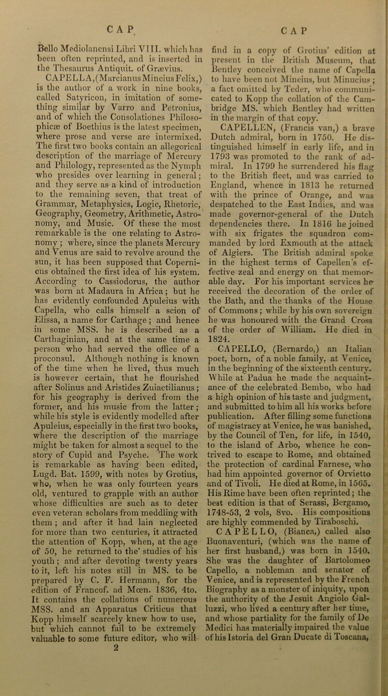 Bello Mediolanensi Libri VIII. which has been often reprinted, and is inserted in the Thesaurus Antiquit, of Graevius. CAPELLA,(MarcianusMineius Felix,) is the author of a work in nine books, called Satyricon, in imitation of some- thing similar by Varro and Petronius, and of which the Consolationes Philoso- phicre of Boethius is the latest specimen, where prose and verse are intermixed. The first two books contain an allegorical description of the marriage of Mercury and Philology, represented as the Nymph who presides over learning in general; and they serve as a kind of introduction to the remaining seven, that treat of Grammar, Metaphysics, Logic, Rhetoric, Geography, Geometry, Arithmetic, Astro- nomy, and Music. Of these the most remarkable is the one relating to Astro- nomy ; where, since the planets Mercury and Venus are said to revolve around the sun, it has been supposed that Coperni- cus obtained the first idea of his system. According to Cassiodorus, the author was born at Madaura in Africa; but he has evidently confounded Apuleius with Capella, who calls himself a scion of Elissa, a name for Carthage ; and hence in some MSS. he is described as a Carthaginian, and at the same time a person who had served the office of a proconsul. Although nothing is known of the time when he lived, thus much is however certain, that he flourished after Solinus and Aristides Zuiactilianus ; for his geography is derived from the former, and his music from the latter ; while his style is evidently modelled after Apuleius, especially in the first two books, where the description of the marriage might be taken for almost a sequel to the story of Cupid and Psyche. The work is remarkable as having been edited, Lugd. Bat. 1599, with notes by Grotius, who, when he was only fourteen years old, ventured to grapple with an author whose difficulties are such as to deter even veteran scholars from meddling with them ; and after it had lain neglected for more than two centuries, it attracted the attention of Kopp, when, at the age of 50, he returned to the' studies of his youth; and after devoting twenty years to it, left his notes still in MS. to be prepared by C. F. Hermann, for the edition of Francof. ad Mcen. 1836, 4 to. It contains the collations of numerous MSS. and an Apparatus Criticus that Kopp himself scarcely knew how to use, but which cannot fail to be extremely valuable to some future editor, who will 2 find in a copy of Grotius’ edition at present in the British Museum, that Bentley conceived the name of Capella to have been not Mineius, but Minucius ; a fact omitted by Teder, who communi- cated to Kopp the collation of the Cam- bridge MS. which Bentley had written in the margin of that copy. CAP ELLEN, (Francis van,) a brave Dutch admiral, born in 1750. He dis- tinguished himself in early life, and in 1793 was promoted to the rank of ad- miral. In 1799 he surrendered his flag to the British fleet, and was carried to England, whence in 1813 he returned with the prince of Orange, and was despatched to the East Indies, and was made governor-general of the Dutch dependencies there. In 1816 he joined with six frigates the squadron com- manded by lord Exmouth at the attack of Algiers. The British admiral spoke in the highest tei’ms of Capellen’s ef- fective zeal and energy on that memor- able day. For his important services he received the decoration of the order of the Bath, and the tlianks of the House of Commons; while by his own sovereign he was honoured with the Grand Cross of the order of William. He died in 1824. CAPELLO, (Bernardo,) an Italian poet, born, of a noble family, at Venice, in the beginning of the sixteenth century. While at Padua he made the acquaint- ance of the celebrated Bembo, who had a high opinion of his taste and judgment, and submitted to him all his works before publication. After filling some functions of magistracy at Venice, he was banished, by the Council of Ten, for life, in 1540, to the island of Arbo, whence he con- trived to escape to Rome, and obtained the protection of cardinal Farnese, who had him appointed governor of Orvietto and of Tivoli. Fie died at Rome, in 1565. His Rime have been often reprinted; the best edition is that of Serassi, Bergamo, 1748-53, 2 vols, 8vo. His compositions are highly commended by Tiraboschi. CAPELLO, (Bianca,) called also Buonaventuri, (which was the name of her first husband,) was born in 1540. She was the daughter of Bartolomeo Capello, a nobleman and senator of Venice, and is represented by the French Biography as a monster of iniquity, upon the authority of the Jesuit Angiolo Gal- luzzi, who lived a century after her time, and whose partiality for the family of De Medici has materially impaired the value of hislstoria del Gran Ducate di Toscana,