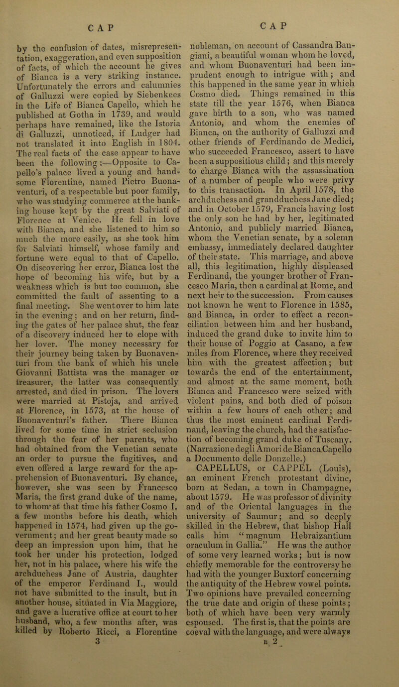by the confusion of dates, misrepresen- tation, exaggeration, and even supposition of facts, of which the account lie gives of Bianca is a very striking instance. Unfortunately the errors and calumnies of Galluzzi were copied by Siebenkees in the Life of Bianca Capello, which he published at Gotha in 1739, and would perhaps have remained, like the Istoria di Galluzzi, unnoticed, if Ludger had not translated it into English in 1804. The real facts of the case appear to have been the following:—Opposite to Ca- pello’s palace lived a young and hand- some Florentine, named Pietro Buona- venturi, of a respectable but poor family, who was studying commerce at the bank- ing house kept by the great Salviati of Florence at Venice. He fell in love with Bianca, and she listened to him so much the more easily, as she took him for Salviati himself, whose family and fortune were equal to that of Capello. On discovering her error, Bianca lost the hope of becoming his wife, but by a weakness which is but too common, she committed the fault of assenting to a final meeting. She went over to him late in the evening; and on her return, find- ing the gates of her palace shut, the fear of a discovery induced her to elope with her lover. The money necessary for their journey being taken by Buonaven- turi from the bank of which his uncle Giovanni Battista was the manager or treasurer, the latter was consequently arrested, and died in prison. The lovers were married at Pistoja, and arrived at Florence, in 1573, at the house of Buonaventuri’s father. There Bianca lived for some time in strict seclusion through the fear of her parents, who had obtained from the Venetian senate an order to pursue the fugitives, and even offered a large reward for the ap- prehension of Buonaventuri. By chance, however, she was seen by Francesco Maria, the first grand duke of the name, to whom'at that time his father Cosmo I. a few months before his death, which happened in 1574, had given up the go- vernment ; and her great beauty made so deep an impression upon him, that he took her under his protection, lodged her, not in his palace, where his wife the archduchess Jane of Austria, daughter of the emperor Ferdinand I., would not have submitted to the insult, but in another house, situated in Via Maggiore, and gave a lucrative office at court to her husband, who, a few months after, was killed by Roberto Ricci, a Florentine nobleman, on account of Cassandra Ban- giani, a beautiful woman whom he loved, and whom Buonaventuri had been im- prudent enough to intrigue with; and this happened in the same year in which Cosmo died. Things remained in this state till the year 1576, when Bianca gave birth to a son, who was named Antonio, and whom the enemies of Bianca, on the authority of Galluzzi and other friends of Ferdinando de Medici, who succeeded Francesco, assert to have been a suppositious child; and this merely to charge Bianca with the assassination of a number of people who were privy to this transaction. In April 1578, the archduchess and grandduchess Jane died; and in October 1579, Francis having lost the only son he had by her, legitimated Antonio, and publicly married Bianca, whom the Venetian senate, by a solemn embassy, immediately declared daughter of their state. This marriage, and above all, this legitimation, highly displeased Ferdinand, the younger brother of Fran- cesco Maria, then a cardinal at Rome, and next heir to the succession. From causes not known he went to Florence in 1585, and Bianca, in order to effect a recon- ciliation between him and her husband, induced the grand duke to invite him to their house of Poggio at Casano, a few miles from Florence, where they received him with the greatest affection; but towards the end of the entertainment, and almost at the same moment, both Bianca and Francesco were seized with violent pains, and both died of poison within a few hours of each other; and thus the most eminent cardinal Ferdi- nand, leaving the church, had the satisfac- tion of becoming grand duke of Tuscany. (Narrazione degli Amori de Bianca.Capello a Documento delle Donzelle.) CAPELLUS, or CAPPEL (Louis), an eminent French protestant divine, born at Sedan, a town in Champagne, about 1579. He was professor of divinity and of the Oriental languages in the univex'sity of Saumur; and so deeply skilled in the Hebrew, that bishop Hall calls him “magnum Hebraizantium oraculum in Gallia.” He was the author of some very learned works; but is now chiefly memorable for the controversy lie had with the younger Buxtorf concerning the antiquity of the Hebrew vowel points. Two opinions have prevailed concerning the true date and origin of these points; both of which have been very warmly espoused. The first is, that the points are coeval with the language, and were always