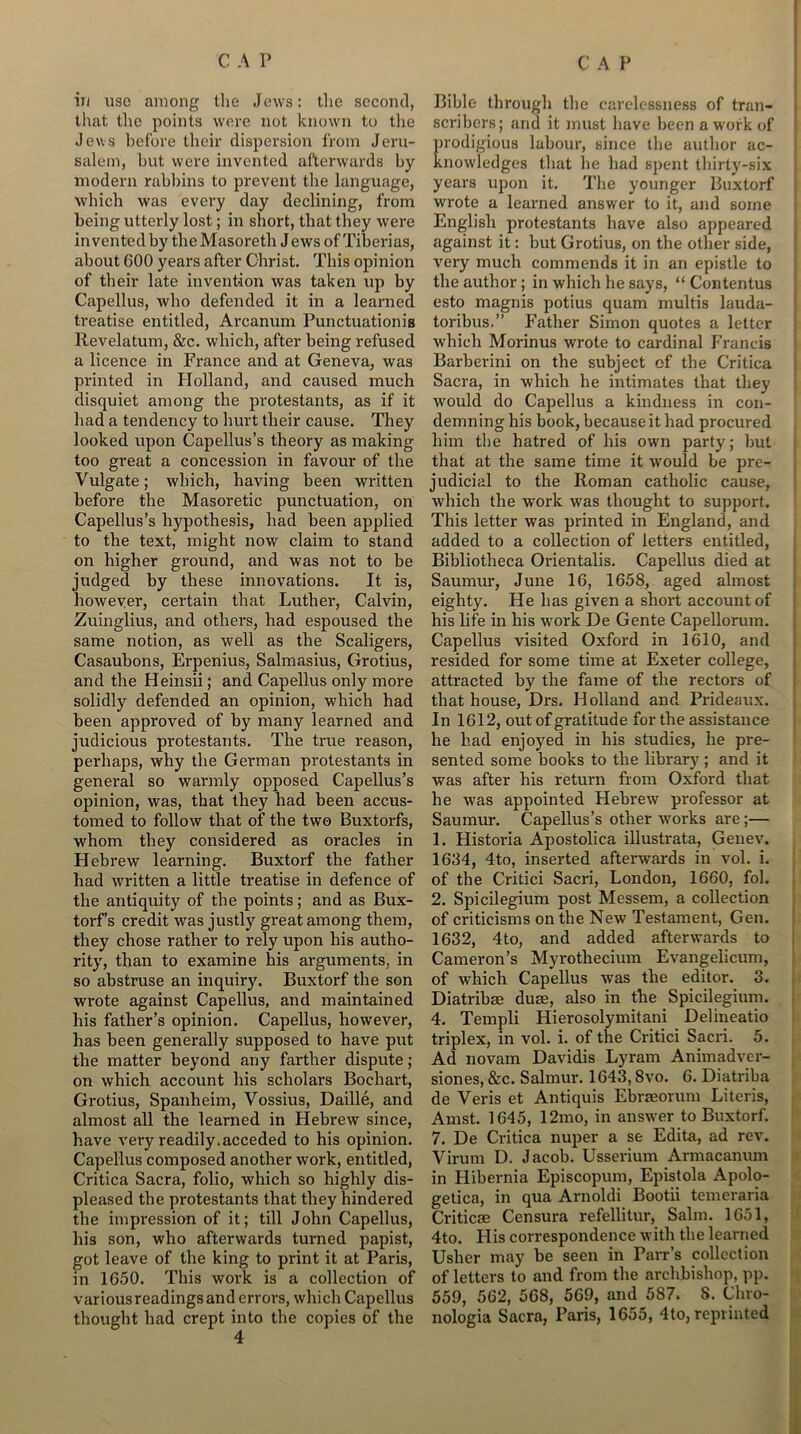in use among the Jews: the second, that the points were not known to the Jews before their dispersion from Jeru- salem, but were invented afterwards by modern rabbins to prevent tbe language, which was every day declining, from being utterly lost; in short, that they were invented by the Masoreth J ews of Tiberias, about COO years after Christ. This opinion of their late invention was taken up by Capellus, who defended it in a learned treatise entitled, Arcanum Punctuation is Revelatum, &c. which, after being refused a licence in France and at Geneva, was printed in Holland, and caused much disquiet among the protestants, as if it had a tendency to hurt their cause. They looked upon Capellus’s theory as making too great a concession in favour of the Vulgate; which, having been written before the Masoretic punctuation, on Capellus’s hypothesis, had been applied to the text, might now claim to stand on higher ground, and was not to be judged by these innovations. It is, however, certain that Luther, Calvin, Zuinglius, and others, had espoused the same notion, as well as the Scaligers, Casaubons, Erpenius, Salmasius, Grotius, and the Heinsii; and Capellus only more solidly defended an opinion, which had been approved of by many learned and judicious protestants. The true reason, perhaps, why the German protestants in general so warmly opposed Capellus’s opinion, was, that they had been accus- tomed to follow that of the two Buxtorfs, whom they considered as oracles in Hebrew learning. Buxtorf the father bad written a little treatise in defence of the antiquity of the points; and as Bux- torf’s credit was justly great among them, they chose rather to rely upon his autho- rity, than to examine his arguments, in so abstruse an inquiry. Buxtorf the son wrote against Capellus, and maintained his father’s opinion. Capellus, however, has been generally supposed to have put the matter beyond any farther dispute; on which account his scholars Bocliart, Grotius, Spanheim, Vossius, Daille, and almost all the learned in Hebrew since, have very readily.acceded to his opinion. Capellus composed another work, entitled, Critica Sacra, folio, which so highly dis- pleased the protestants that they hindered the impression of it; till John Capellus, his son, who afterwards turned papist, got leave of the king to print it at Paris, in 1650. This work is a collection of variousreadingsand errors, which Capellus thought had crept into the copies of the Bible through the carelessness of tran- scribers; and it must have been a work of prodigious labour, since tbe author ac- knowledges that lie had spent thirty-six years upon it. The younger Buxtorf wrote a learned answer to it, and some English protestants have also appeared against it: but Grotius, on tbe other side, very much commends it in an epistle to the author; in which he says, “ Contentus esto magnis potius quam multis lauda- toribus,” Father Simon quotes a letter which Morinus wrote to cardinal Francis Barberini on the subject of the Critica Sacra, in which he intimates that they would do Capellus a kindness in con- demning his book, because it had procured him tbe hatred of his own party; but that at the same time it would be pre- judicial to the Roman catholic cause, which the work was thought to support. This letter was printed in England, and added to a collection of letters entitled, Bibliotheca Orientalis. Capellus died at Saumur, June 16, 1658, aged almost eighty. He has given a short account of his life in his work De Gente Capellorum. Capellus visited Oxford in 1610, and resided for some time at Exeter college, attracted by the fame of the rectors of that house, Drs. Holland and Prideaux. In 1612, out of gratitude for the assistance he had enjoyed in his studies, he pre- sented some books to tbe library ; and it was after his return from Oxford that he was appointed Hebrew professor at Saumur. Capellus’s other works are;— 1. Historia Apostolica illustrata, Genev. 1634, 4to, inserted afterwards in vol. i. of the Critici Sacri, London, 1660, fob 2. Spicilegium post Messem, a collection of criticisms on the New Testament, Gen. 1632, 4to, and added afterwards to Cameron’s Myrothecium Evangelicum, of which Capellus was the editor. 3. Diatribae dute, also in the Spicilegium. 4. Ternpli Hierosolymitani Delineatio triplex, in vol. i. of the Critici Sacri. 5. Ad novam Davidis Lyram Animadver- siones, &c. Salmur. 1643,8vo. 6. Diatriba de Veris et Antiquis Ebraeorum Literis, Amst. 1645, 12mo, in answer to Buxtorf. 7. De Critica nuper a se Edita, ad rev. Virurn D. Jacob. Usserium Armacanum in Hibernia Episcopum, Epistola Apolo- getica, in qua Arnoldi Bootii temeraria Criticae Censura refellitur, Salm. 1651, 4to. His correspondence with the learned Usher may be seen in Parr’s collection of letters to and from the archbishop, pp. 559, 562, 568, 569, and 587. 8. Cliro- nologia Sacra, Paris, 1655, 4to, reprinted