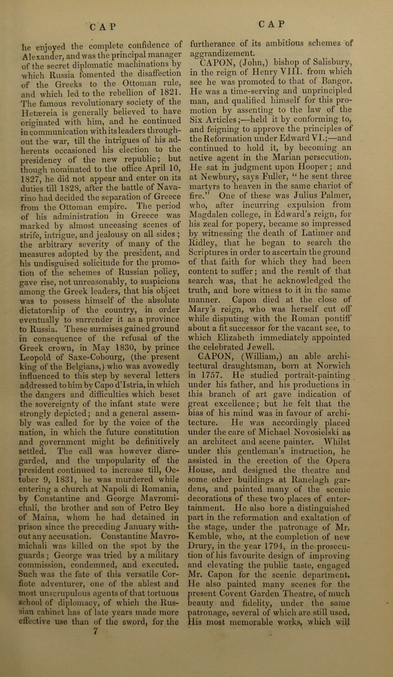 he enjoyed the complete confidence of Alexander, and was the principal manager of the secret diplomatic machinations by which Russia fomented the disaffection of the Greeks to the Ottoman rule, and which led to the rebellion of 1821. The famous revolutionary society of the Hetaereia is generally believed to have originated with him, and he continued in communication with its leaders through- out the war, till the intrigues of his ad- herents occasioned his election to the presidency of the new republic; but though nominated to the office April 10, 1827, he did not appear and enter on its duties till 1828, after the battle of Nava- rino had decided the separation of Greece from the Ottoman empire. The period of his administration in Greece was marked by almost unceasing scenes of strife, intrigue, and jealousy on all sides ; the arbitrary severity of many of the measures adopted by the president, and his undisguised solicitude for the promo- tion of the schemes of Russian policy, gave rise, not unreasonably, to suspicions among the Greek leaders, that his object was to possess himself of the absolute dictatorship of the country, in order eventually to surrender it as a province to Russia. These surmises gained ground in consequence of the refusal of the Greek crown, in May 1830, by prince Leopold of Saxe-Cobourg, (the present king of the Belgians,) who was avowedly influenced to this step by several letters addressed to him by Capo d’lstria, in which the dangers and difficulties which beset the sovereignty of the infant state were strongly depicted; and a general assem- bly was called for by the voice of the nation, in which the future constitution and government might be definitively settled. The call was however disre- garded, and the unpopularity of the president continued to increase till, Oc- tober 9, 1831, he was murdered while entering a church at Napoli di Romania, by Constantine and George Mavromi- chali, the brother and son of Petro Bey of Maina, whom he had detained in prison since the preceding January with- out any accusation. Constantine Mavro- michali was killed on the spot by the guards ; George was tried by a military commission, condemned, and executed. Such was the fate of this versatile Cor- fiote adventurer, one of the ablest and most unscrupulous agents of that tortuous school of diplomacy, of which the Rus- sian cabinet has of late years made more effective use than of the sword, for the 7 furtherance of its ambitious schemes of aggrandizement. CAPON, (John,) bishop of Salisbury, in the reign of Henry VIII. from which see he was promoted to that of Bangor. He was a time-serving and unprincipled man, and qualified himself for this pro- motion by assenting to the law of the Six Articles;—held it by conforming to, and feigning to approve the principles of the Reformation under Edward VI.;—and continued to hold it, by becoming an active agent in the Marian persecution. He sat in judgment upon Hooper; and at Newbury, says Fuller, “ he sent three martyrs to heaven in the same chariot of fire.” One of these was Julius Palmer, who, after incurring expulsion from Magdalen college, in Edward’s reign, for his zeal for popery, became so impressed by witnessing the death of Latimer and Ridley, that he began to search the Scriptures in order to ascertain the ground of that faith for which they had been content to suffer; and the result of that search was, that he acknowledged the truth, and bore witness to it in the same manner. Capon died at the close of Mary’s reign, who was herself cut off while disputing with the Roman pontiff about a fit successor for the vacant see, to which Elizabeth immediately appointed the celebrated Jewell. CAPON, (William,) an able archi- tectural draughtsman, born at Norwich in 1757. He studied portrait-painting under his father, and his productions in this branch of art gave indication of great excellence; but he felt that the bias of his mind was in favour of archi- tecture. He was accordingly placed under the care of Michael Novosielski as an architect and scene painter. Whilst under this gentleman’s instruction, he assisted in the erection of the Opera House, and designed the theatre and some other buildings at Ranelagh gar- dens, and painted many of the scenic decorations of these two places of enter- tainment. He also bore a distinguished part in the reformation and exaltation of the stage, under the patronage of Mr. Kemble, who, at the completion of new Drury, in the year 1794, in the-prosecu- tion of his favourite design of improving and elevating the public taste, engaged Mr. Capon for the scenic department. He cilso painted many scenes for the present Covent Garden Theatre, of much beauty and fidelity, under the same patronage, several of which are still used. His most memorable works, which will