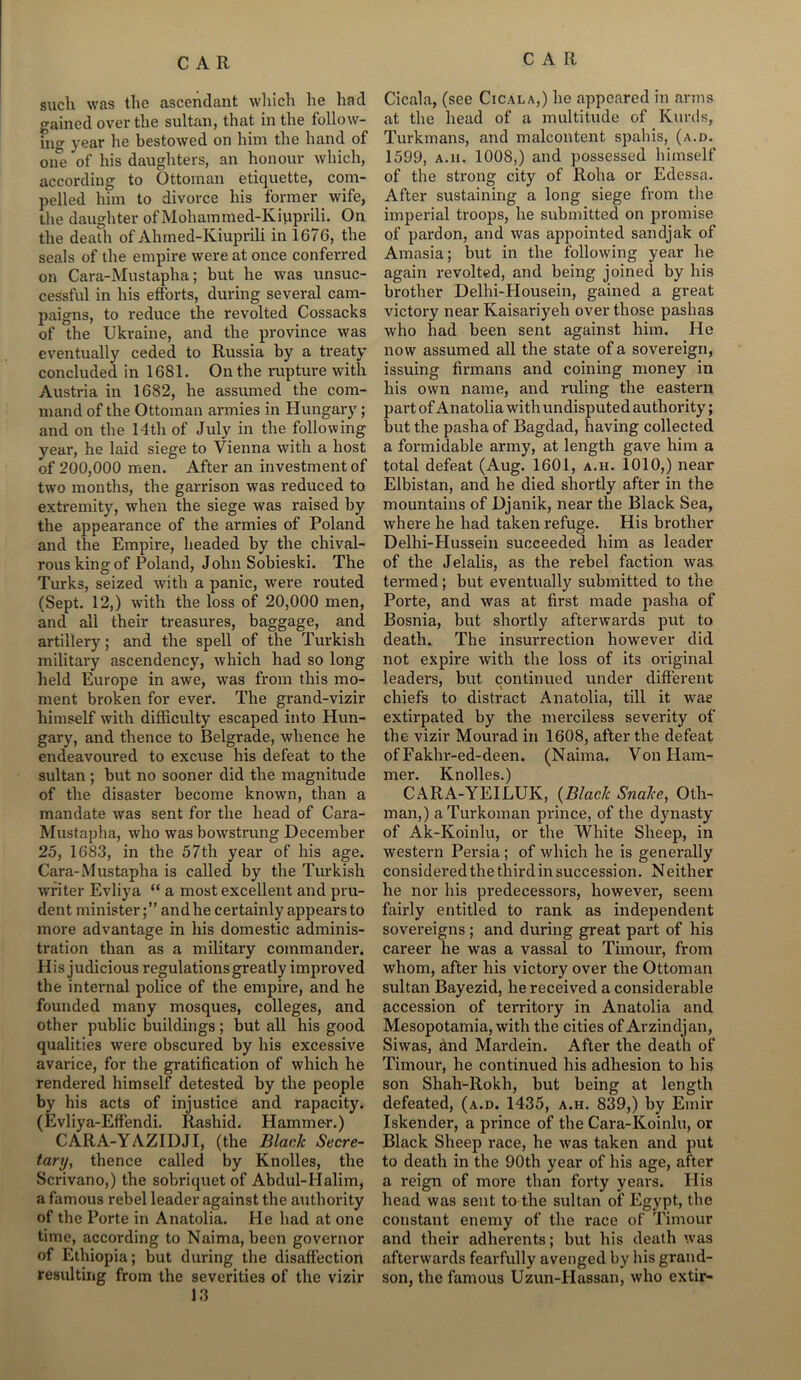 such was the ascendant which he had gained over the sultan, that in the follow- ing year he bestowed on him the hand of one of his daughters, an honour which, according to Ottoman etiquette, com- pelled him to divorce his former wife, the daughter of Mohammed-Kiuprili. On the death of Ahmed-Kiuprili in 1676, the seals of the empire were at once conferred on Cara-Mustapha; but he was unsuc- cessful in his efforts, during several cam- paigns, to reduce the revolted Cossacks of the Ukraine, and the province was eventually ceded to Russia by a treaty concluded in 1681. On the rupture with Austria in 1682, he assumed the com- mand of the Ottoman armies in Hungary; and on the 14th of July in the following year, he laid siege to Vienna with a host of 200,000 men. After an investment of two months, the garrison was reduced to extremity, when the siege was raised by the appearance of the armies of Poland and the Empire, beaded by the chival- rous king of Poland, John Sobieski. The Turks, seized with a panic, were routed (Sept. 12,) with the loss of 20,000 men, and ali their treasures, baggage, and artillery; and the spell of the Turkish military ascendency, which had so long held Europe in awe, was from this mo- ment broken for ever. The grand-vizir himself with difficulty escaped into Hun- gary, and thence to Belgrade, whence he endeavoured to excuse his defeat to the sultan ; but no sooner did the magnitude of the disaster become known, than a mandate was sent for the head of Cara- Mustapha, who was bowstrung December 25, 1683, in the 57th year of his age. Cara-Mustapha is called by the Turkish writer Evliya “ a most excellent and pru- dent minister;” and he certainly appears to more advantage in his domestic adminis- tration than as a military commander. His judicious regulations greatly improved the internal police of the empire, and he founded many mosques, colleges, and other public buildings ; but all his good qualities were obscured by his excessive avarice, for the gratification of which he rendered himself detested by the people by his acts of injustice and rapacity. (Evliya-Effendi. Rashid. Hammer.) CARA-YAZIDJI, (the Black Secre- tary, thence called by Knolles, the Scrivano,) the sobriquet of Abdul-IIalim, a famous rebel leader against the authority of the Porte in Anatolia. He had at one time, according to Naima, been governor of Ethiopia; but during the disaffection resulting from the severities of the vizir 13 Cicala, (see Cicala,) he appeared in arms at the head of a multitude of Kurds, Turkmans, and malcontent spahis, (a.d. 1599, a.ii. 1008,) and possessed himself of the strong city of Rolia or Edessa. After sustaining a long siege from the imperial troops, he submitted on promise of pardon, and was appointed sandjak of Amasia; but in the following year he again revolted, and being joined by his brother Delhi-Housein, gained a great victory near Kaisariyeh over those pashas who had been sent against him. He now assumed all the state of a sovereign, issuing firmans and coining money in his own name, and ruling the eastern part of Anatolia with undisputed authority; but the pasha of Bagdad, having collected a formidable army, at length gave him a total defeat (Aug. 1601, a.h. 1010,) near Elbistan, and he died shortly after in the mountains of Djanik, near the Black Sea, where he had taken refuge. His brother Delhi-Hussein succeeded him as leader of the Jelalis, as the rebel faction was termed; but eventually submitted to the Porte, and was at first made pasha of Bosnia, but shortly afterwards put to death. The insurrection however did not expire with the loss of its original leaders, but continued under different chiefs to distract Anatolia, till it was extirpated by the merciless severity of the vizir Mourad in 1608, after the defeat of Fakhr-ed-deen. (Naima. Von Ham- mer. Knolles.) CARA-YEILUK, (Black Snake, Oth- man,) a Turkoman prince, of the dynasty of Ak-Koinlu, or the White Sheep, in western Persia ; of which he is generally considered the third in succession. Neither he nor his predecessors, however, seem fairly entitled to rank as independent sovereigns ; and during great part of his career he was a vassal to Timour, from whom, after his victory over the Ottoman sultan Bayezid, he received a considerable accession of territory in Anatolia and Mesopotamia, with the cities of Arzindjan, Siwas, and Mardein. After the death of Timour, he continued his adhesion to his son Shah-Rokh, but being at length defeated, (a.d. 1435, a.h. 839,) by Emir Iskender, a prince of the Cara-Koinlu, or Black Sheep race, he was taken and put to death in the 90th year of his age, after a reign of more than forty years. His head was sent to the sultan of Egypt, the constant enemy of the race of Timour and their adherents; but his death was afterwards fearfully avenged by his grand- son, the famous Uzun-Hassan, who extir-