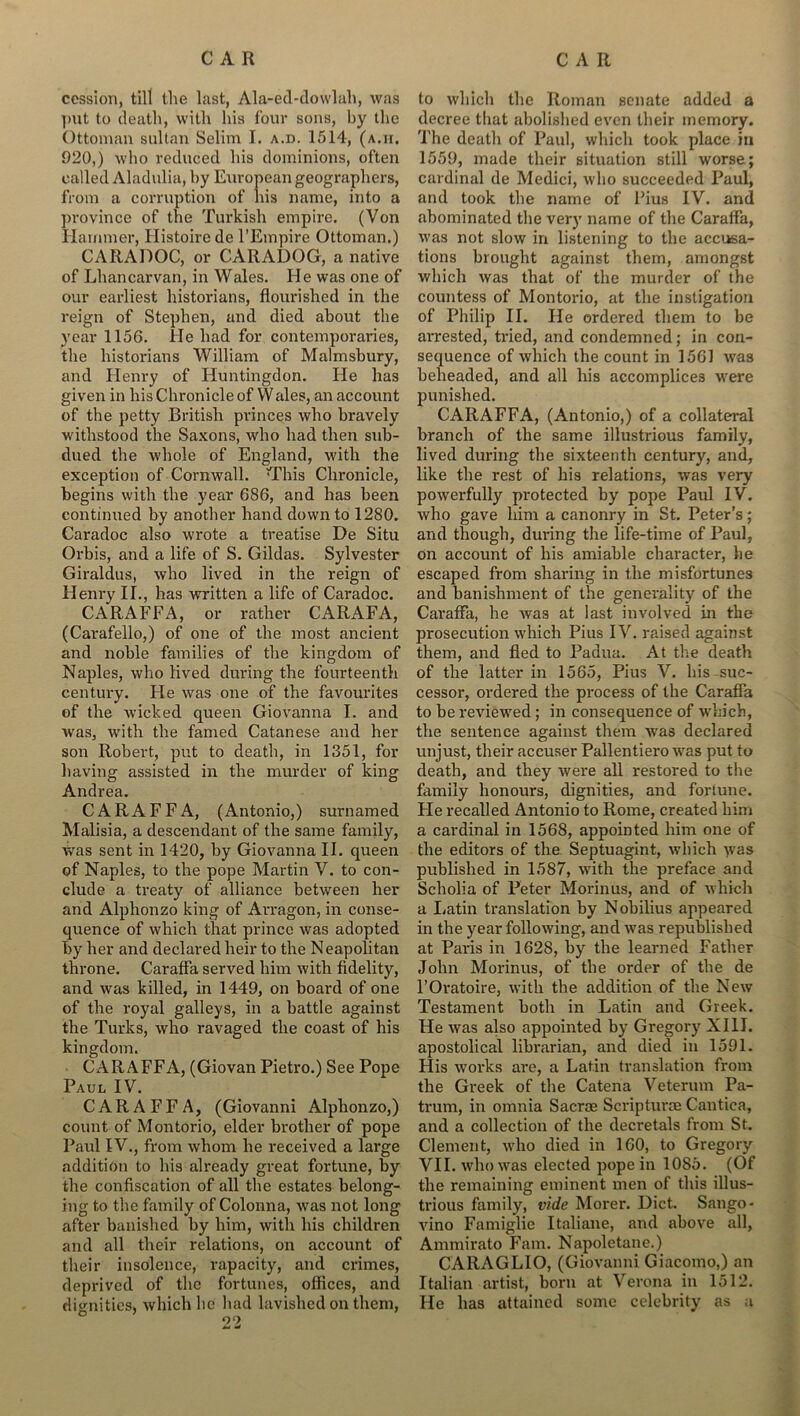 cession, till the last, Ala-ed-dowlah, was put to death, with his four sons, by the Ottoman sultan Selim I. a.d. 1514, (a.h, 920,) who reduced his dominions, often called Aladulia, by European geographers, from a corruption of his name, into a province of the Turkish empire. (Von Hammer, Histoire de l’Empire Ottoman.) CARADOC, or CARADOG, a native of Lliancarvan, in Wales. He was one of our earliest historians, flourished in the reign of Stephen, and died about the year 1156. He had for contemporaries, the historians William of Malmsbury, and Henry of Huntingdon. He has given in his Chronicle of Wales, an account of the petty British princes who bravely withstood the Saxons, who had then sub- dued the whole of England, with the exception of Cornwall. H’his Chronicle, begins with the year 686, and has been continued by another hand down to 1280. Caradoc also wrote a treatise De Situ Orbis, and a life of S. Gildas. Sylvester Giraldus, who lived in the reign of Henry IT., has written a life of Caradoc. CARAFFA, or rather CARAFA, (Carafello,) of one of the most ancient and noble families of the kingdom of Naples, who lived during the fourteenth century. He was one of the favourites of the Avicked queen Giovanna I. and was, with the famed Catanese and her son Robert, put to death, in 1351, for having assisted in the murder of king Andrea. CARAFFA, (Antonio,) surnamed Malisia, a descendant of the same family, was sent in 1420, by Giovanna II. queen of Naples, to the pope Martin V. to con- clude a treaty of alliance between her and Alphonzo king of Arragon, in conse- quence of which that prince was adopted by her and declared heir to the Neapolitan throne. Caraffa served him with fidelity, and was killed, in 1449, on board of one of the royal galleys, in a battle against the Turks, who ravaged the coast of his kingdom. CARAFFA, (Giovan Pietro.) See Pope Paul IV. CARAFFA, (Giovanni Alphonzo,) count of Montorio, elder brother of pope Paul IV., from whom he received a large addition to his already great fortune, by the confiscation of all the estates belong- ing to the family of Colonna, was not long after banished by him, with his children and all their relations, on account of their insolence, rapacity, and crimes, deprived of the fortunes, offices, and dignities, which he had lavished on them, to which the Roman senate added a decree that abolished even their memory. The death of Paul, which took place in 1559, made their situation still worse; cardinal de Medici, who succeeded Paul, and took the name of Fius IV. and abominated the very name of the Caraffa, was not slow in listening to the accusa- tions brought against them, amongst which was that of the murder of the countess of Montorio, at the instigation of Philip II. He ordered them to be arrested, tried, and condemned; in con- sequence of which the count in 1561 was beheaded, and all his accomplices were punished. CARAFFA, (Antonio,) of a collateral branch of the same illustrious family, lived during the sixteenth century, and, like the rest of his relations, was very powerfully protected by pope Paul IV. who gave him a canonry in St. Peter’s; and though, during the life-time of Paul, on account of his amiable character, he escaped from sharing in the misfortunes and banishment of the generality of the Caraffa, he was at last involved in the prosecution which Pius IV. raised against them, and fled to Padua. At the death of the latter in 1565, Pius V. his suc- cessor, ordered the process of the Caraffa to be reviewed; in consequence of which, the sentence against them was declared unjust, their accuser Pallentiero was put to death, and they were all restored to the family honours, dignities, and fortune. Fie recalled Antonio to Rome, created him a cardinal in 1568, appointed him one of the editors of the Septuagint, which was published in 1587, wTith the preface and Scholia of Peter Morin us, and of which a Latin translation by Nobilius appeared in the year following, and was republished at Paris in 1628, by the learned Father John Morinus, of the order of the de l’Oratoire, with the addition of the New Testament both in Latin and Greek. He was also appointed by Gregory XIII. apostolical librarian, and died in 1591. His works are, a Latin translation from the Greek of the Catena Veterum Pa- trum, in omnia Sacroe Scriptures Cantica, and a collection of the decretals from St. Clement, who died in 160, to Gregory VII. who was elected pope in 1085. (Of the remaining eminent men of this illus- trious family, vide Morer. Diet. Sango- vino Famiglic Italiaue, and above all, Ammirato Fam. Napoletane.) CARAGLIO, (Giovanni Giacomo,) an Italian artist, born at Verona in 1512. He has attained some celebrity as a