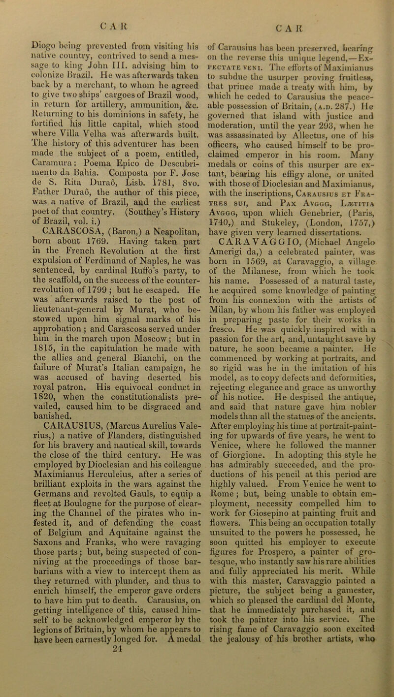 Diogo being prevented from visiting his native country, contrived to send a mes- sage to king John III. advising him to colonize Brazil. He was afterwards taken back by a merchant, to whom he agreed to give two ships’ cargoes of Brazil wood, in return for artillery, ammunition, &c. Returning to his dominions in safety, he fortified his little capital, which stood where Villa Velha was afterwards built. The history of this adventurer has been made the subject of a poem, entitled, Caramura: Poema Epico de Descubri- mento da Bahia. Composta por F. Jose de S. Rita Durao, Lisb. 1781, 8vo. Father Durao, the author of this piece, was a native of Brazil, and the earliest poet of that country. (Southey’s History of Brazil, vol. i.) CARASCOSA, (Baron,) a Neapolitan, born about 1769. Having taken part in the French Revolution at the first expulsion of Ferdinand of Naples, he was sentenced, by cardinal RufFo’s party, to the scaffold, on the success of the counter- revolution of 1799 ; but he escaped. He was afterwards raised to the post of lieutenant-general by Murat, who be- stowed upon him signal marks of his approbation ; and Carascosa served under him in the march upon Moscow ; but in 1815, in the capitulation he made with the allies and general Bianchi, on the failure of Murat’s Italian campaign, he was accused of having deserted his royal patron. His equivocal conduct in 1820, when the constitutionalists pre- vailed, caused him to be disgraced and banished. CARAUSIUS, (Marcus Aurelius Vale- rius,) a native of Flanders, distinguished for his bravery and nautical skill, towards the close of the third century. He was employed by Dioclesian and his colleague Maximianus Herculeius, after a series of brilliant exploits in the wars against the Germans and revolted Gauls, to equip a fleet at Boulogne for the purpose of clear- ing the Channel of the pirates who in- fested it, and of defending the coast of Belgium and Aquitaine against the Saxons and Franks, who were ravaging those parts ; but, being suspected of con- niving at the proceedings of those bar- barians with a view to intercept them as they returned with plunder, and thus to enrich himself, the emperor gave orders to have him put to death. Carausius, on getting intelligence of this, caused him- self to be acknowledged emperor by the legions of Britain, by whom he appears to have been earnestly longed for. A medal 24 of Carausius has been preserved, bearing on the reverse this unique legend,—Ex- vkctate veni. 'I’he effortsof Maximianus to subdue the usurper proving fruitless, that prince made a treaty with him, by which he ceded to Carausius the peace- able possession of Britain, (a.d. 287.) He governed that island with justice and moderation, until the year 293, when he was assassinated by Allectus, one of his officers, who caused himself to be pro- claimed emperor in his room. Many medals or coins of this usurper are ex- tant, bearing his effigy alone, or united with those of Dioclesian and Maximianus, with the inscriptions, Carausius et Fra- tres sui, and Pax Avggg, Ljetitia Avggg, upon which Genebrier, (Paris, 1740,) and Stukeley, (London, 1757,) have given very learned dissertations. CARAVAGGIO, (Michael Angelo Amerigi da,) a celebrated painter, was born in 1569, at Caravaggio, a village of the Milanese, from which he took his name. Possessed of a natural taste, he acquired some knowledge of painting from his connexion with the artists of Milan, by whom his father was employed in preparing paste for their works in fresco. He was quickly inspired with a passion for the art, and, untaught save by nature, he soon became a painter. He commenced by working at portraits, and so rigid was lie in the imitation of his model, as to copy defects and deformities, rejecting elegance and grace as unworthy of his notice. He despised the antique, and said that nature gave him nobler models than all the statues of the ancients. After employing his time at portrait-paint- ing for upwards of five years, he went to Venice, where he followed the manner of Giorgione. In adopting this style he has admirably succeeded, and the pro- ductions of his pencil at this period are highly valued. From Venice he went to Rome ; but, being unable to obtain em- ployment, necessity compelled him to wrork for Giosepino at painting fruit and flowers. This being an occupation totally unsuited to the powers he possessed, he soon quitted his employer to execute figures for Prospero, a painter of gro- tesque, who instantly saw his rare abilities and fully appreciated his merit. While with this master, Caravaggio painted a picture, the subject being a gamester, which so pleased the cardinal del Monte, that he immediately purchased it, and took the painter into his service. The rising fame of Caravaggio soon excited the jealousy of his brother artists, who